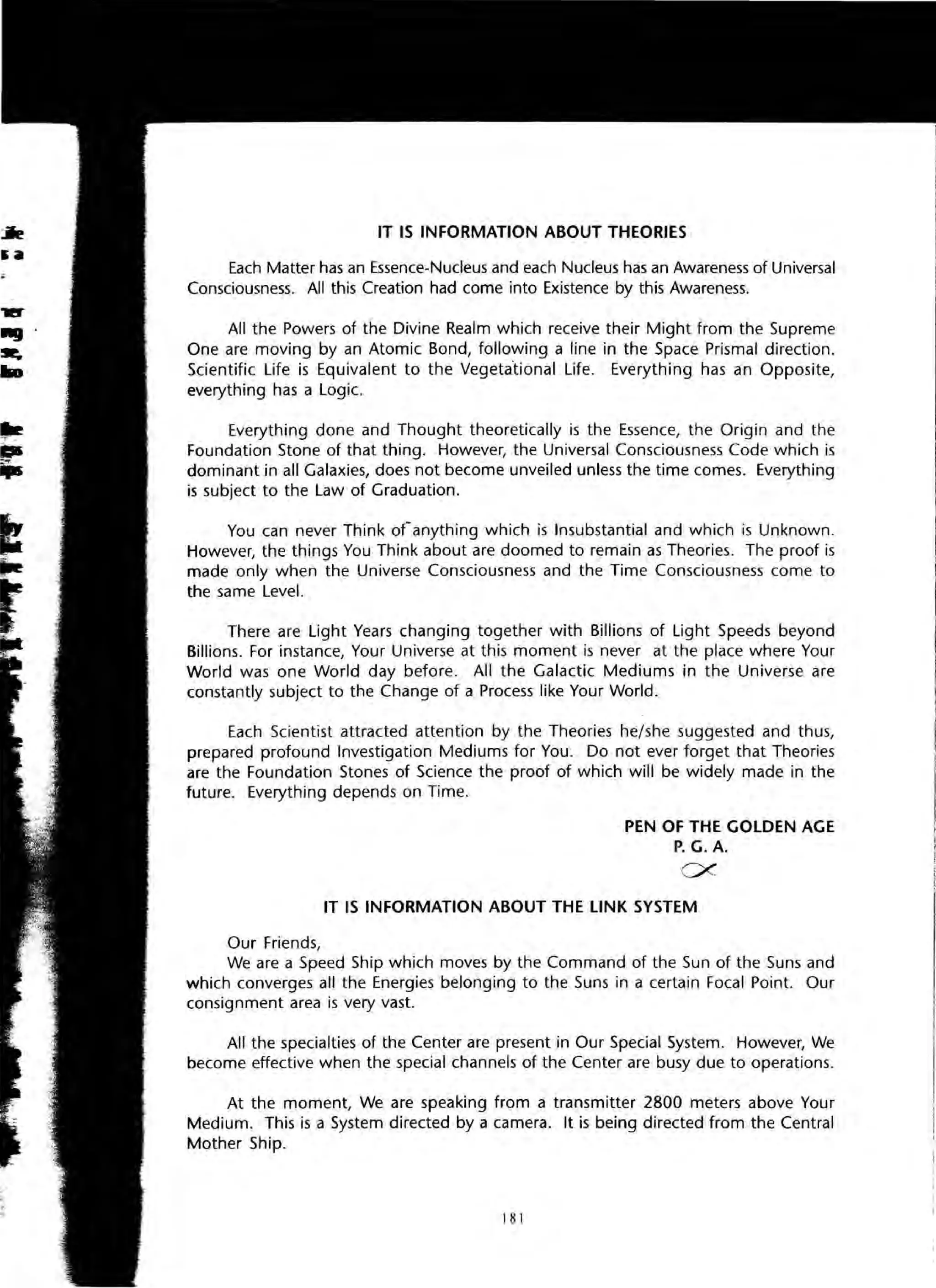 ~
'"ijI5
IT IS INFORMATION ABOUT THEORIES
Each Matter has an Essence-Nucleus and each Nucleus has an Awareness of Universal
Consciousness. All this Creation had come into Existence by this Awareness.
All the Powers of the Divine Realm which receive their Might from the Supreme
One are moving by an Atomic Bond, following a line in the Space Prismal direction.
Scientific Life is Equivalent to the Vegeta"tional Life. Everything has an Opposite,
everything has a Logic.
Everything done and Thought theoretically is the Essence, the Origin and the
Foundation Stone of that thing. However, the Universal Consciousness Code which is
dominant in all Galaxies, does not become unveiled unless the time comes. Everything
is subject to the Law of Graduation.
You can never Think ofanything which is Insubstantial and which is Unknown.
However, the things You Think about are doomed to remain as Theories. The proof is
made only when the Universe Consciousness and the Time Consciousness come to
the same Level.
There are Light Years changing together with Billions of Light Speeds beyond
Billions. For instance, Your Universe at this moment is never at the place where Your
World was one World day before. All the Galactic Mediums in the Universe are
constantly subject to the Change of a Process like Your World.
Each Scientist attracted attention by the Theories he/she suggested and thus,
prepared profound Investigation Mediums for You. Do not ever forget that Theories
are the Foundation Stones of Science the proof of which will be widely made in the
future. Everything depends on Time.
Our Friends,
PEN OF THE GOLDEN AGE
P. G. A.
ex
IT IS INFORMATION ABOUT THE LINK SYSTEM
We are a Speed Ship which moves by the Command of the Sun of the Suns and
which converges all the Energies belonging to the Suns in a certain Focal Point. Our
consignment area is very vast.
All the specialties of the Center are present in Our Special System. However, We
become effective when the special channels of the Center are busy due to opera~ions.
At the moment, We are speaking from a transmitter 2800 meters above Your
Medium. This is a System directed by a camera. It is being directed from the Central
Mother Ship.
181
 