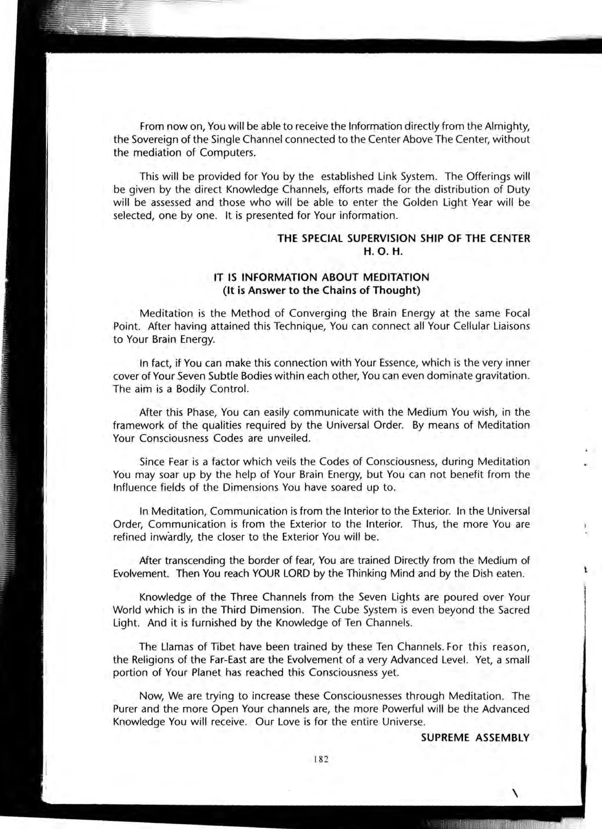 From now on, You will be able to receive the Information directly from the Almighty,
the Sovereign of the Single Channel connected to the Center Above The Center, without
the mediation of Computers.
This will be provided for You by the established Link System. The Offerings will
be given by the direct Knowledge Channels, efforts made for the distribution of Duty
will be assessed and those who will be able to enter the Golden light Year will be
selected, one by one. It is presented for Your information.
THE SPECIAL SUPERVISION SHIP OF THE CENTER
H.O. H.
IT IS INFORMATION ABOUT MEDITATION
(It is Answer to the Chains of Thought)
Meditation is the Method of Converging the Brain Energy at the same Focal
Point. After having attained this Technique, You can connect all Your Cellular Liaisons
to Your Brain Energy.
In fact, if You can make this connection with Your Essence, which is the very inner
cover of Your Seven Subtle Bodies within each other, You can even dominate gravitation.
The aim is a Bodily Control.
After this Phase, You can easily communicate with the Medium You wish; in the
framework of the qualities required by the Universal Order. By means of Meditation
Your Consciousness Codes are unveiled.
Since Fear is a factor which veils the Codes of Consciousness, during Meditation
You may soar up by the help of Your Brain Energy, but You can not benefit from the
Influence fields of the Dimensions You have soared up to.
In Meditation, Communication is from the Interior to the Exterior. In the Universal
Order, Communication is from the Exterior to the Interior. Thus, the more You are
refined inwardly, the closer to the Exterior You will be.
After transcending the border of fear, You are trained Directly from the Medium of
Evolvement. Then You reach YOUR LORD by the Thinking Mind and by the Dish eaten.
Knowledge of the Three Channels from the Seven Lights are poured over Your
World which is in the Third Dimension. The Cube System is even beyond the Sacred
Light. And it is furnished by the Knowledge of Ten Channels.
The Llamas of Tibet have been trained by these Ten Channels. For this reason,
the Religions of the Far-East are the Evolvement of a very Advanced Level. Yet, a small
portion of Your Planet has reached this Consciousness yet.
Now, We are trying to increase these Consciousnesses through Meditation. The
Purer and the more Open Your channels are, the more Powerful will be the Advanced
Knowledge You will receive. Our Love is for the entire Universe.
SUPREME ASSEMBLY
182
t
 