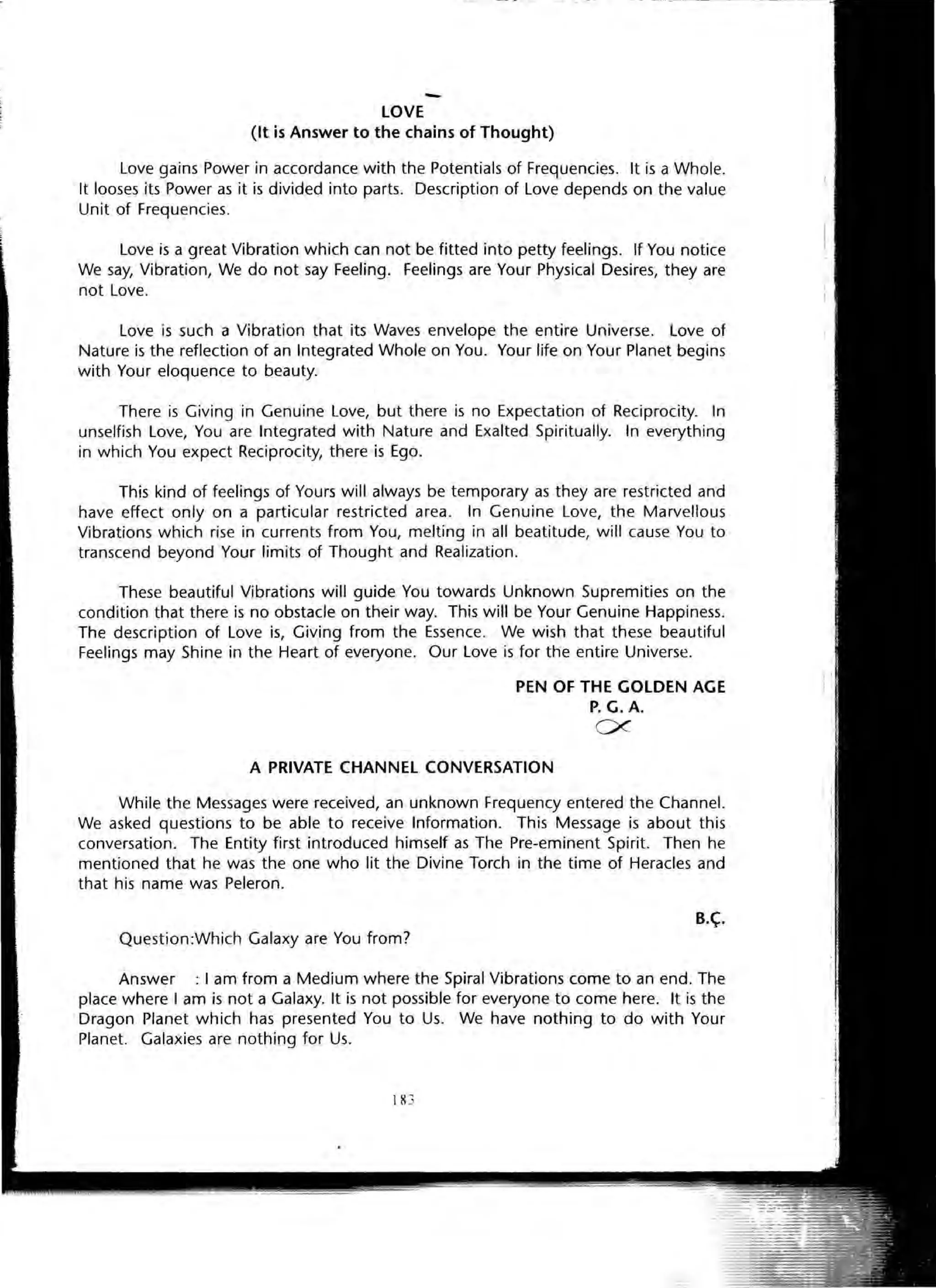 -LOVE
(It is Answer to the chains of Thought)
Love gains Power in accordance with the Potentials of Frequencies. It is a Whole.
It looses its Power as it is divided into parts. Description of Love depends on the value
Unit of Frequencies.
Love is a great Vibration which can not be fitted into petty feelings. If You notice
We say, Vibration, We do not say Feeling. Feelings are Your Physical Desires, they are
not Love.
Love is such a Vibration that its Waves envelope the entire Universe. Love of
Nature is the reflection of an Integrated Whole on You. Your life on Your Planet begins
with Your eloquence to beauty.
There is Giving in Genuine Love, but there is no Expectation of Reciprocity. In
unselfish Love, You are Integrated with Nature and Exalted Spiritually. In everything
in which You expect Reciprocity, there is Ego.
This kind of feelings of Yours will always be temporary as they are restricted and
have effect only on a particular restricted area. In Genuine Love, the Marvellous
Vibrations which rise in currents from You, melting in all beatitude, will cause You to
transcend beyond Your limits of Thought and Realization.
These beautiful Vibrations will guide You towards Unknown Supremities on the
condition that there is no obstacle on their way. This will be Your Genuine Happiness.
The description of Love is, Giving from the Essence. We wish that these beautiful
Feelings may Shine in the Heart of everyone. Our Love is for the entire Universe.
PEN OF THE GOLDEN AGE
P.G.A.
ex
A PRIVATE CHANNEL CONVERSATION
While the Messages were received, an unknown Frequency entered the Channel.
We asked questions to be able to receive Information. This Message is about this
conversation. The Entity first introduced himself as The Pre-eminent Spirit. Then he
mentioned that he was the one who lit the Divine Torch in the time of Heracles and
that his name was Peleron.
B.~.
Question:Which Galaxy are You from?
Answer : I am from a Medium where the Spiral Vibrations come to an end. The
place where I am is not a Galaxy. It is not possible for everyone to come here. It is the
Dragon Planet which has presented You to Us. We have nothing to do with Your
Planet. Galaxies are nothing for Us.
111 3
 