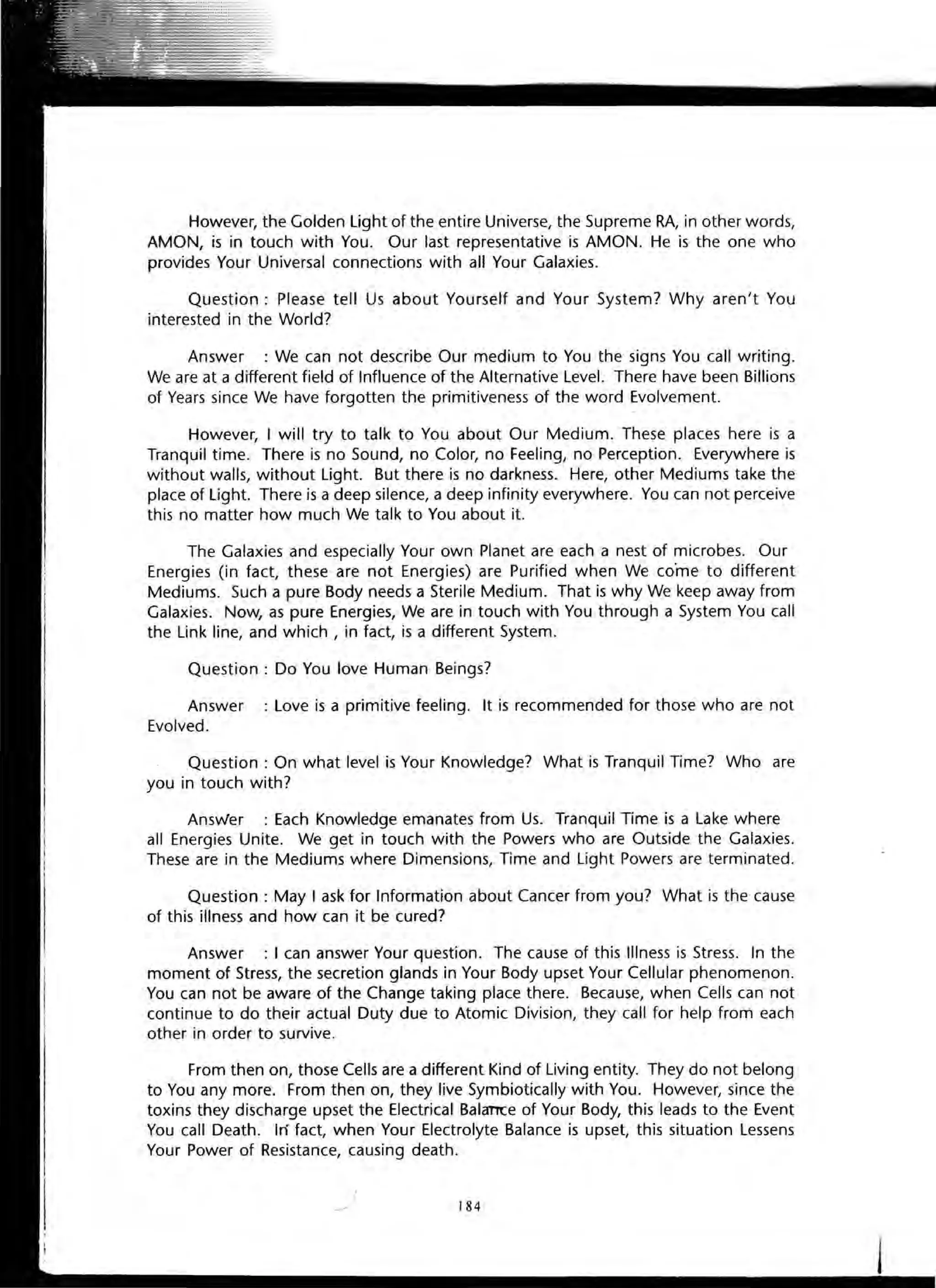 However, the Golden Light of the entire Universe, the Supreme RA, in other words,
AMON, is in touch with You. Our last representative is AMON . He is the one who
provides Your Universal connections with all Your Galaxies.
Question : Please tell Us about Yourself and Your System? Why aren't You
interested in the World?
Answer : We can not describe Our medium to You the signs You call writing.
We are at a different field of Influence of the Alternative Level. There have been Billions
of Years since We have forgotten the primitiveness of the word Evolvement.
However, I will try to talk to You about Our Medium. These places here is a
Tranquil time. There is no Sound, no Color, no Feeling, no Perception. Everywhere is
without walls, without Light. But there is no darkness. Here, other Mediums take the
place of Light. There is a deep silence, a deep infinity everywhere. You can not perceive
this no matter how much We talk to You about it.
The Galaxies and especially Your own Planet are each a nest of microbes. Our
Energies (in fact, these are not Energies) are Purified when We co·me to different
Mediums. Such a pure Body needs a Sterile Medium. That is why We keep away from
Galaxies. Now, as pure Energies, We are in touch with You through a System You call
the Link line, and which, in fact, is a different System.
Question : Do You love Human Beings?
Answer : Love is a primitive feeling. It is recommended for those who are not
Evolved.
Question: On what level is Your Knowledge? What is Tranquil Time? Who are
you in touch with?
Answer : Each Knowledge emanates from Us. Tranquil Time is a Lake where
all Energies Unite. We get in touch with the Powers who are Outside the Galaxies.
These are in the Mediums where Dimensions, Time and Light Powers are terminated.
Question: May I ask for Information about Cancer from you? What is the cause
of this illness and how can it be cured?
Answer : I can answer Your question. The cause of this Illness is Stress. In the
moment of Stress, the secretion glands in Your Body upset Your Cellular phenomenon.
You can not be aware of the Change taking place there. Because, when Cells can not
continue to do their actual Duty due to Atomic Division, they call for help from each
other in order to survive.
From then on, those Cells are a different Kind of Living entity. They do not belong
to You any more. From then on, they live Symbiotically with You. However, since the
toxins they discharge upset the Electrical BalaTTCe of Your Body, this leads to the Event
You call Death. In fact, when Your Electrolyte Balance is upset, this situation Lessens
Your Power of Resistance, causing death.
184
 