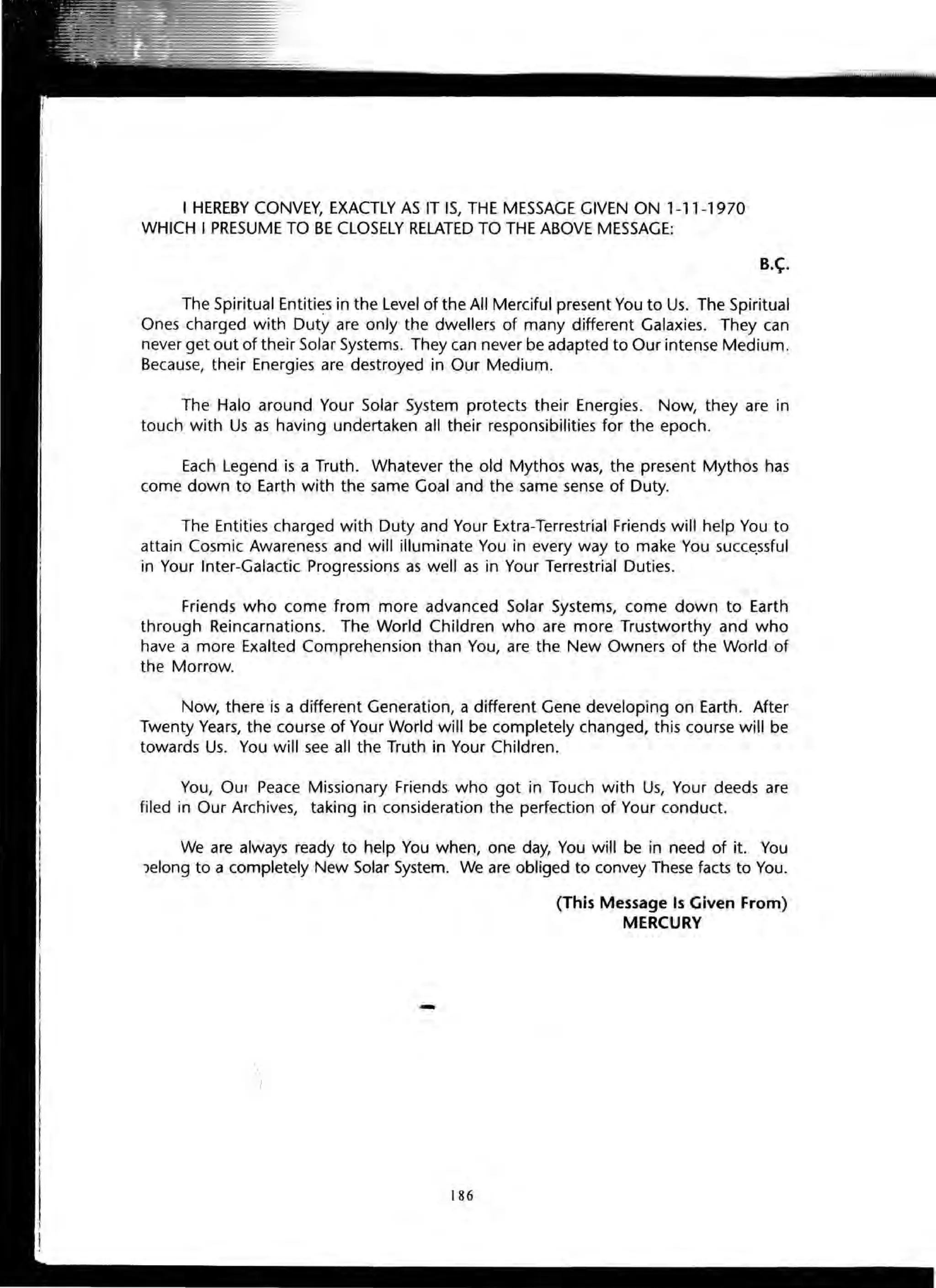 I HEREBY CONVEY, EXACTLY AS IT IS, THE MESSAGE GIVEN ON 1-11-1970
WHICH I PRESUME TO BE CLOSELY RELATED TO THE ABOVE MESSAGE:
B.~.
The Spiritual Entities in the Level of the All Merciful present You to Us. The Spiritual
Ones charged with Duty are only the dwellers of many different Galaxies. They can
never get out of their Solar Systems. They can never be adapted to Our intense Medium.
Because, their Energies are destroyed in Our Medium.
The Halo around Your Solar System protects their Energies. Now, they are in
touch with Us as having undertaken all their responsibilities for the epoch.
Each Legend is a Truth. Whatever the old Mythos was, the present Mythos has
come down to Earth with the same Goal and the same sense of Duty.
The Entities charged with Duty and Your Extra-Terrestrial Friends will help You to
attain Cosmic Awareness and will illuminate You in every way to make You succe.ssful
in Your Inter-Galactic Progressions as well as in Your Terrestrial Duties.
Friends who come from more advanced Solar Systems, come down to Earth
through Reincarnations. The World Children who are more Trustworthy and who
have a more Exalted Comprehension than You, are the New Owners of the World of
the Morrow.
Now, there is a different Generation, a different Gene developing on Earth. After
Twenty Years, the course of Your World will be completely changed, this course will be
towards Us. You will see all the Truth in Your Children.
You, Our Peace Missionary Friends who got in Touch with Us, Your deeds are
filed in Our Archives, taking in consideration the perfection of Your conduct.
We are always ready to help You when, one day, You will be in need of it. You
Jelong to a completely New Solar System. We are obliged to convey These facts to You.

)
-
186
(This Message Is Given From)
MERCURY
 