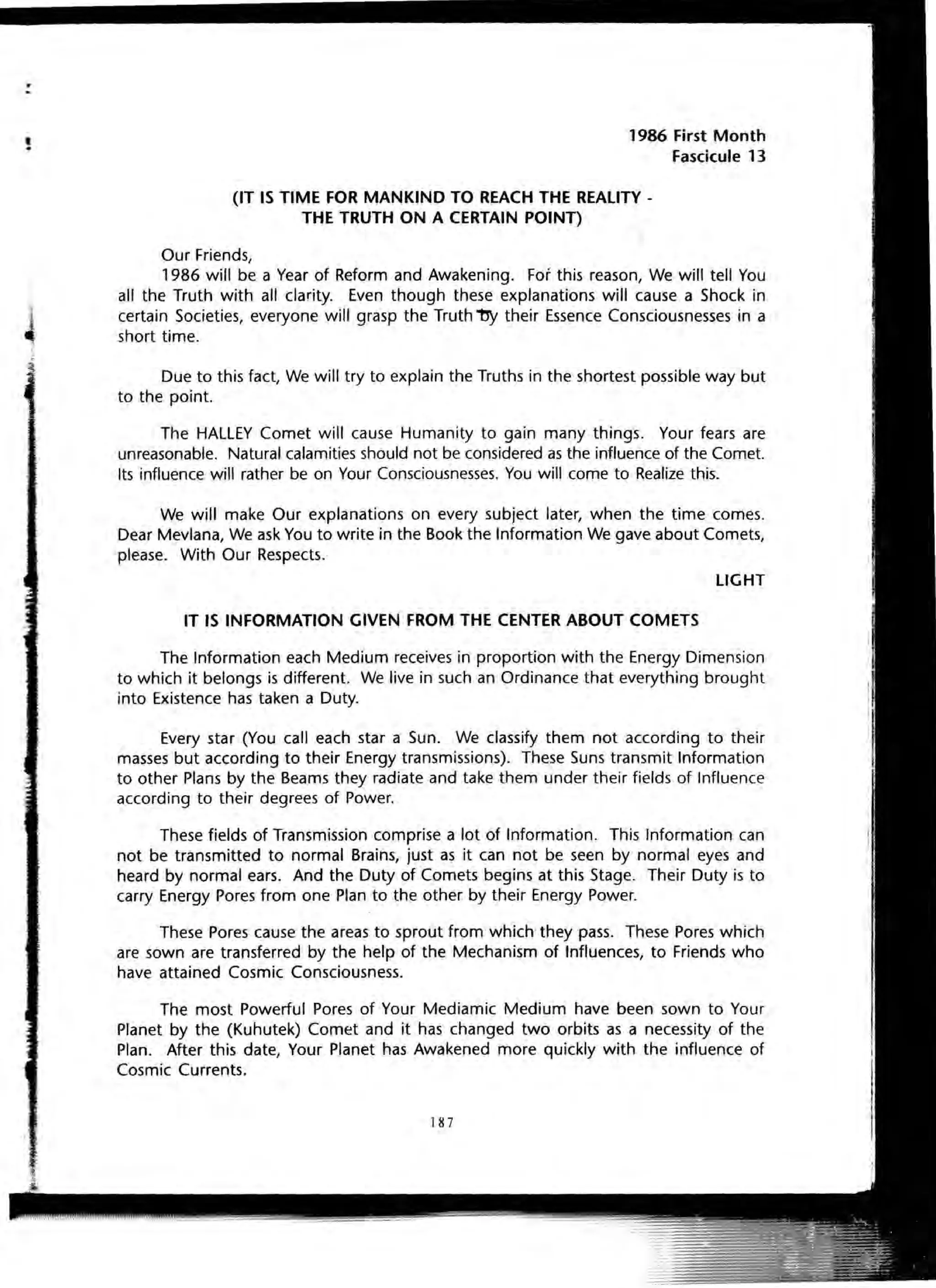 t. 1986 First Month
Fascicule 13
(IT IS TIME FOR MANKIND TO REACH THE REALITY -
THE TRUTH ON A CERTAIN POINT)
Our Friends,
1986 will be a Year of Reform and Awakening. For this reason, We will tell You
all the Truth with all clarity. Even though these explanations will cause a Shock in
certain Societies, everyone will grasp the Truth ~ their Essence Consciousnesses in a
short time.
Due to this fact, We will try to explain the Truths in the shortest possible way but
to the point.
The HALLEY Comet will cause Humanity to gain many things. Your fears are
unreasonable. Natural calamities should not be considered as the influence of the Comet.
Its influence will rather be on Your Consciousnesses. You will come to Realize this.
We will make Our explanations on every subject later, when the time comes.
Dear Mevlana, We ask You to write in the Book the Information We gave about Comets,
please. With Our Respects.
LIGHT
IT IS INFORMATION GIVEN FROM THE CENTER ABOUT COMETS
The Information each Medium receives in proportion with the Energy Dimension
to which it belongs is different. We live in such an Ordinance that everything brought
into Existence has taken a Duty.
Every star (You call each star a Sun. We classify them not according to their
masses but according to their Energy transmissions). These Suns transmit Information
to other Plans by the Beams they radiate and take them under their fields of Influence
according to their degrees of Power.
These fields of Transmission comprise a lot of Information. This Information can
not be transmitted to normal Brains, just as it can not be seen by normal eyes and
heard by normal ears. And the Duty of Comets begins at this Stage. Their Duty is to
carry Energy Pores from one Plan to the other by their Energy Power.
These Pores cause the areas to sprout from which they pass. These Pores which
are sown are transferred by the help of the Mechanism of Influences, to Friends who
have attained Cosmic Consciousness.
The most Powerful Pores of Your Mediamic Medium have been sown to Your
Planet by the (Kuhutek) Comet and it has changed two orbits as a necessity of the
Plan. After this date, Your Planet has Awakened more quickly with the influence of
Cosmic Currents.
187
 