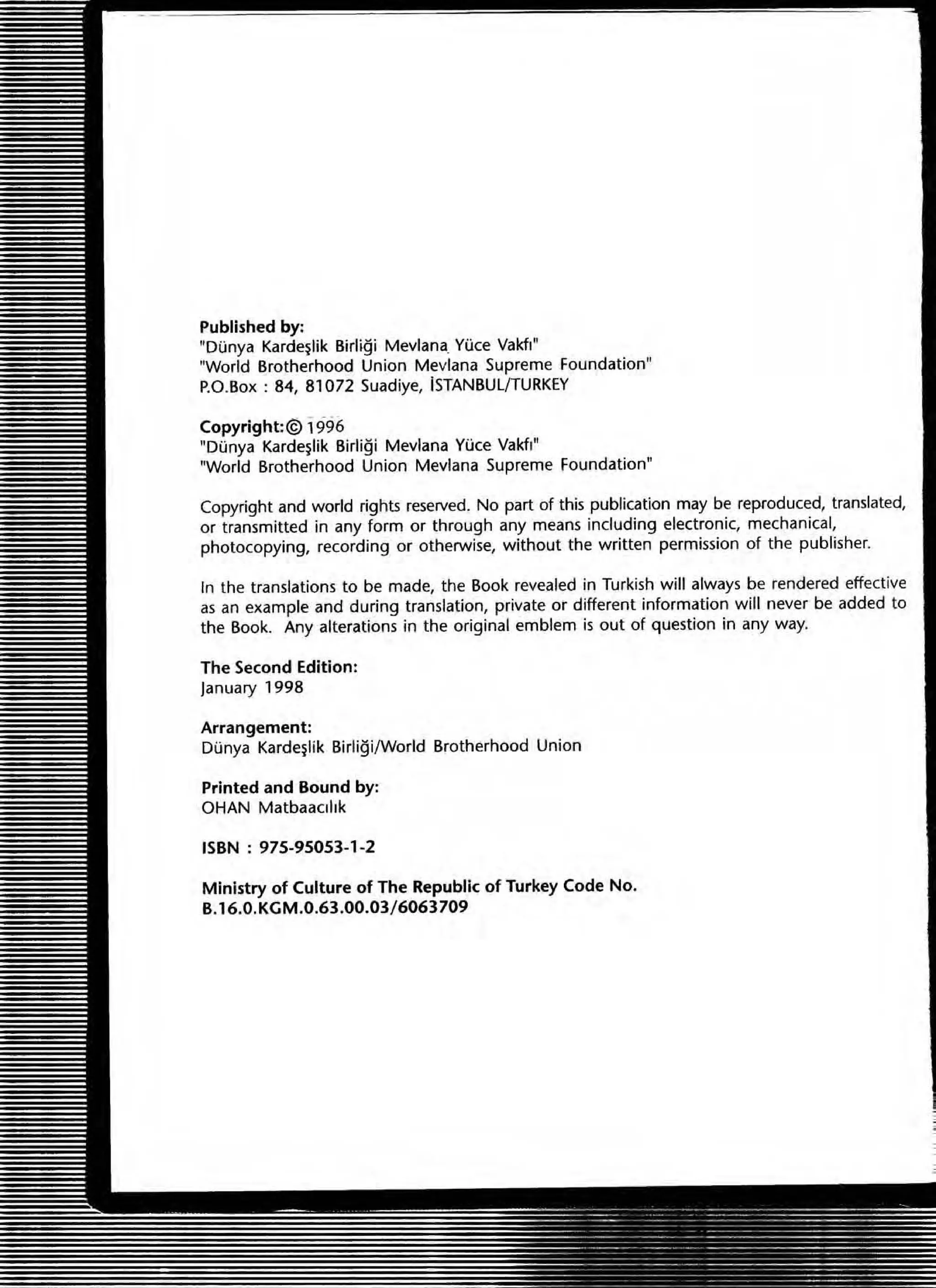 Published by:
"DOnya Karde~lik Birligi Mevlana. VOce Vakfl"
"World Brotherhood Union Mevlana Supreme Foundation"
P.O.Box : 84, 81072 Suadiye, ISTANBUlfTURKEY
Copyright:@> 1996
"DOnya Karde~lik 81rli9i Mevlana YOce Vakfl"
"World Brotherhood Union Mevlana Supreme Foundation"
Copyright and world rights reserved. No part of this publication may be reproduced, translated,
or transmitted in any form or through any means including electronic, mechanical,
photocopying, recording Of otherwise, without the written permission of the publisher.
In the translations to be made, the Book revealed in Turkish will always be rendered effective
as an example and during translation, private or different information will never be added to
the Book. Any alterations in the original emblem is out of question in any way.
The Second Edition:
lanuary 1998
Arrangement:
Dunya Karde~1ik Birligi/World Brotherhood Union
Printed and Bound by:
OHAN MatbaaClhk
ISBN : 975-95053-1-2
Ministry of Culture of The Republic of Turkey Code No.
B.16.0.KGM.0.63.00.03/6063709
 