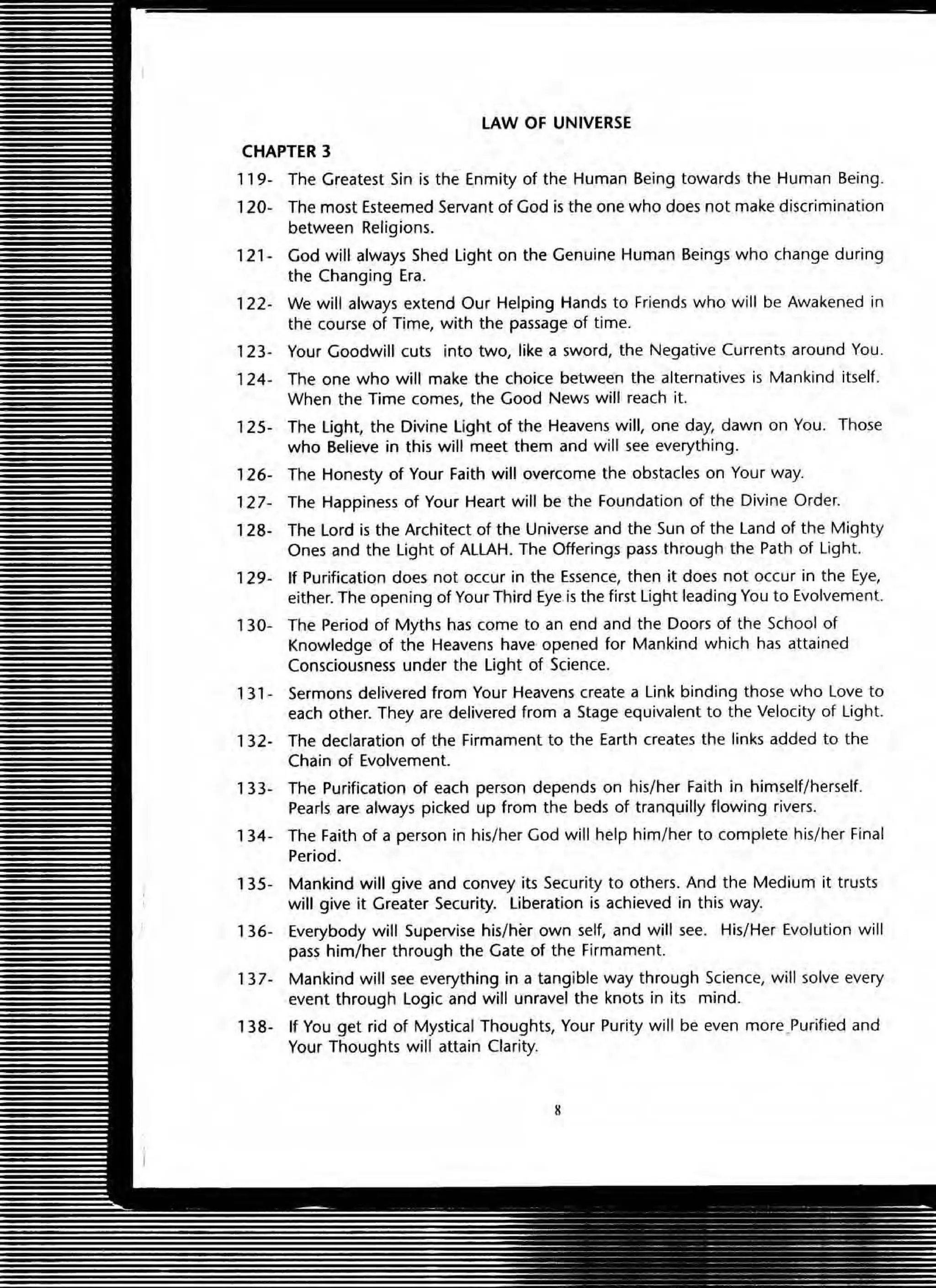 LAW OF UNIVERSE
CHAPTER 3
119- The Greatest Sin is the Enmity of the Human Being towards the Human Being.
120- The most Esteemed Servant of God is the one who does not make discrimination
between Religions.
121· God will always Shed light on the Genuine Human Beings who change during
the Changing Era.
122- We will always extend Our Helping Hands to Friends who will be Awakened in
the course of Time, with the passage of time.
123- Your Goodwill cuts into two, like a sword, the Negative Currents around You.
124- The one who will make the choice between the alternatives is Mankind itself.
When the Time comes, the Good News will reach it.
125- The light, the Divine light of the Heavens will, one day, dawn on You. Those
who Believe in this will meet them and will see everything.
126- The Honesty of Your Faith will overcome the obstacles on Your way.
127- The Happiness of Your Heart will be the Foundation of the Divine Order.
128- The Lord is the Architect of the Universe and the Sun of the Land of the Mighty
Ones and the light of ALLAH. The Offerings pass through the Path of Light.
129- If Purification does not occur in the Essence, then it does not occur in the Eye,
either. The opening of Your Third Eye is the first Light leading You to Evolvement.
130- The Period of Myths has come to an end and the Doors of the School of
Knowledge of the Heavens have opened for Mankind which has attained
Consciousness under the light of Science.
131- Sermons delivered from Your Heavens create a Link binding those who Love to
each other. They are delivered from a Stage equivalent to the Velocity of Light.
132- The declaration of the Firmament to the Earth creates the links added to the
Chain of Evolvement.
133- The Purification of each person depends on his/her Faith in himself/herself.
Pearls are always picked up from the beds of tranquilly flowing rivers.
134- The Faith of a person in his/her God will help him/her to complete his/her Final
Period.
135- Mankind will give and convey its Security to others. And the Medium it trusts
will give it Greater Security. liberation is achieved in this way.
136- Everybody will Supervise his/ her own self, and will see. His/ Her Evolution will
pass him/ her through the Gate of the Firmament.
137- Mankind will see everything in a tangible way through Science, will solve every
event through Logic and will unravel the knots in its mind.
138- If You get rid of Mystical Thoughts, Your Purity will be even more.Purified and
Your Thoughts will attain Clarity.
 