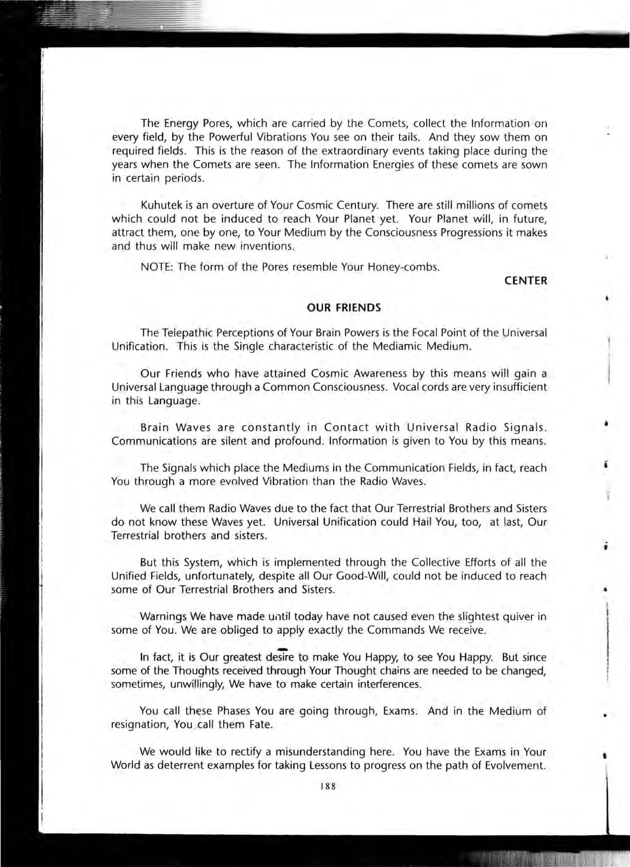 The Energy Pores, which are carried by the Comets, collect the Information on
every field, by the Powerful Vibrations You see on their tails. And they sow them on
required fields. This is the reason of the extraordinary events taking place during the
years when the Comets are seen. The Information Energies of these comets are sown
in certain periods.
Kuhutek is an overture of Your Cosmic Century. There are still millions of comets
which could not be induced to reach Your Planet yet. Your Planet will, in future,
attract them, one by one, to Your Medium by the Consciousness Progressions it makes
and thus will make new inventions.
NOTE: The form of the Pores resemble Your Honey-combs.
CENTER
OUR FRIENDS
The Telepathic Perceptions of Your Brain Powers is the Focal Point of the Universal
Unification. This is the Single characteristic of the Mediamic Medium.
Our Friends who have attained Cosmic Awareness by this means will gain a
Universal Language through a Common Consciousness. Vocal cords are very insufficient
in this Language.
Brain Waves are constantly in Contact with Universal Radio Signals .
Communications are silent and profound. Information is given to You by this means.
The Signals which place the Mediums in the Communication Fields, in fact, reach
You through a more evolved Vibration than the Radio Waves.
We call them Radio Waves due to the fact that Our Terrestrial Brothers and Sisters
do not know these Waves yet. Universal Unification could Hail You, too, at last, Our
Terrestrial brothers and sisters.
But this System, which is implemented through the Collective Efforts of all the
Unified Fields, unfortunately, despite all Our Good-Will, could not be induced to reach
some of Our Terrestrial Brothers and Sisters.
Warnings We have made ulltil today have not caused even the slightest quiver in
some of You. We are obliged to apply exactly the Commands We receive.
-In fact, it is Our greatest desire to make You Happy, to see You Happy. But since
some of the Thoughts received through Your Thought chains are needed to be changed,
sometimes, unwillingly, We have to make certain interferences.
You call th~se Phases You are going through, Exams. And in the Medium of
resignation, You/=all them Fate.
We would like to rectify a misunderstanding here. You have the Exams in Your
World as deterrent examples for taking Lessons to progress on the path of Evolvement.
188
•
"
 