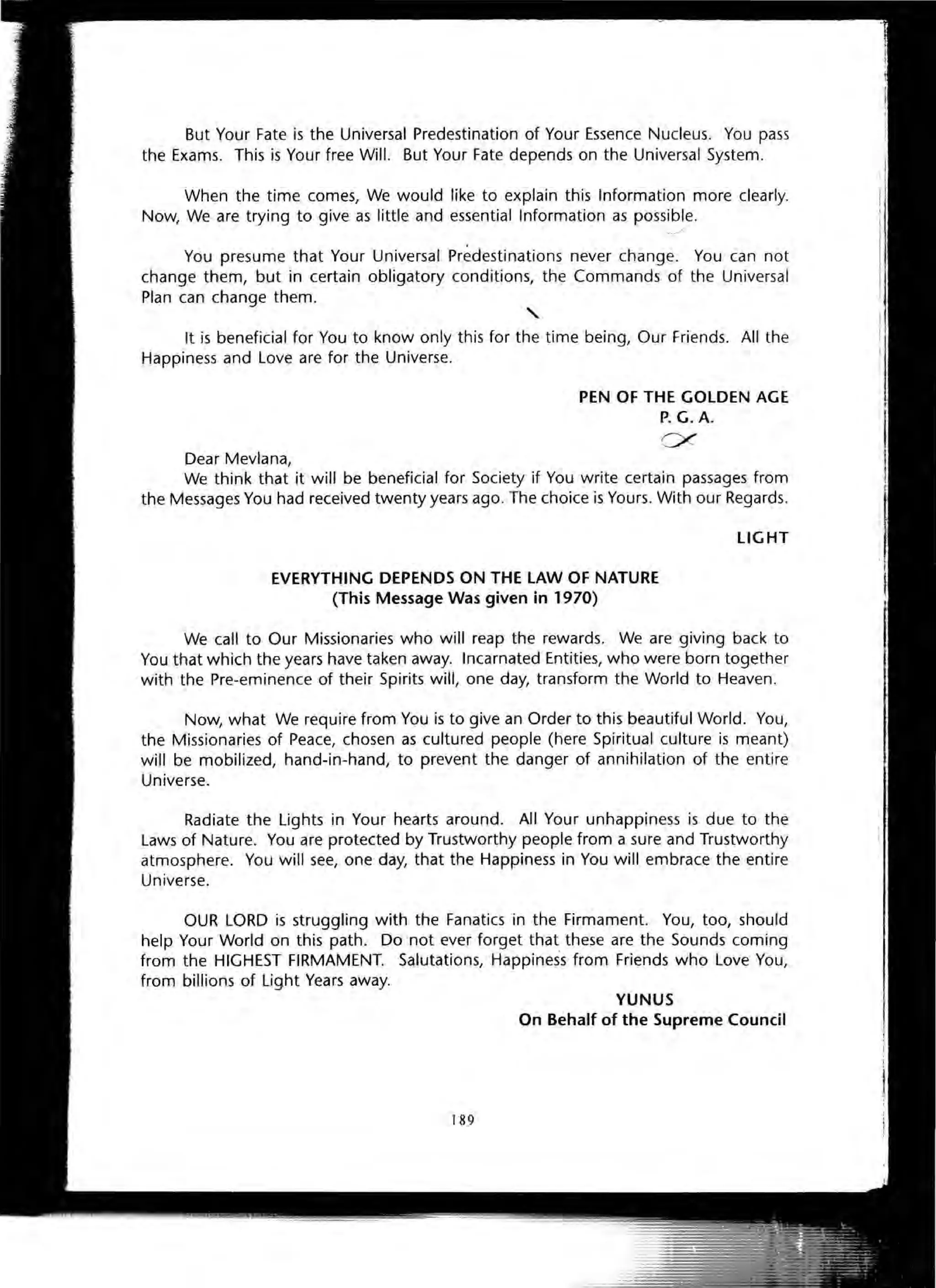 But Your Fate is the Universal Predestination of Your Essence Nucleus. You pass
the Exams. This is Your free Will. But Your Fate depends on the Universal System.
When the time comes, We would like to explain this Information more clearly.
Now, We are trying to give as little and essential Information as possible.
"" '--'//
You presume that Your Universal Predestinations never change. You can not
change them, but in certain obligatory conditions, the Commands of the Universal
Plan can change them.
"It is beneficial for You to know only this for the time being, Our Friends. All the
Happiness and Love are for the Universe.
Dear Mevlana,
PEN OF THE GOLDEN AGE
P. G.A.
c:x
We think that it will be beneficial for Society if You write certain passages from
the Messages You had received twenty years ago. The choice is Yours. With our Regards.
EVERYTHING DEPENDS ON THE lAW OF NATURE
(This Message Was given in 1970)
LIGHT
We call to Our Missionaries who will reap the rewards. We are giving back to
You that which the years have taken away. Incarnated Entities, who were born together
with the Pre-eminence of their Spirits will, one day, transform the World to Heaven.
Now, what We require from You is to give an Order to this beautiful World. You,
the Missionaries of Peace, chosen as cultured people (here Spiritual culture is meant)
will be mobilized, hand-in-hand, to prevent the danger of annihilation of the entire
Universe.
Radiate the Lights in Your hearts around. All Your unhappiness is due to the
Laws of Nature. You are protected by Trustworthy people from a sure and Trustworthy
atmosphere. You will see, one day, that the Happiness in You will embrace the entire
Universe.
OUR LORD is struggling with the Fanatics in the Firmament. You, too, should
help Your World on this path. Do not ever forget that these are the Sounds coming
from the HIGHEST FIRMAMENT. Salutations, Happiness from Friends who Love You,
from billions of Light Years away.
YUNUS
On Behalf of the Supreme Council
189
 