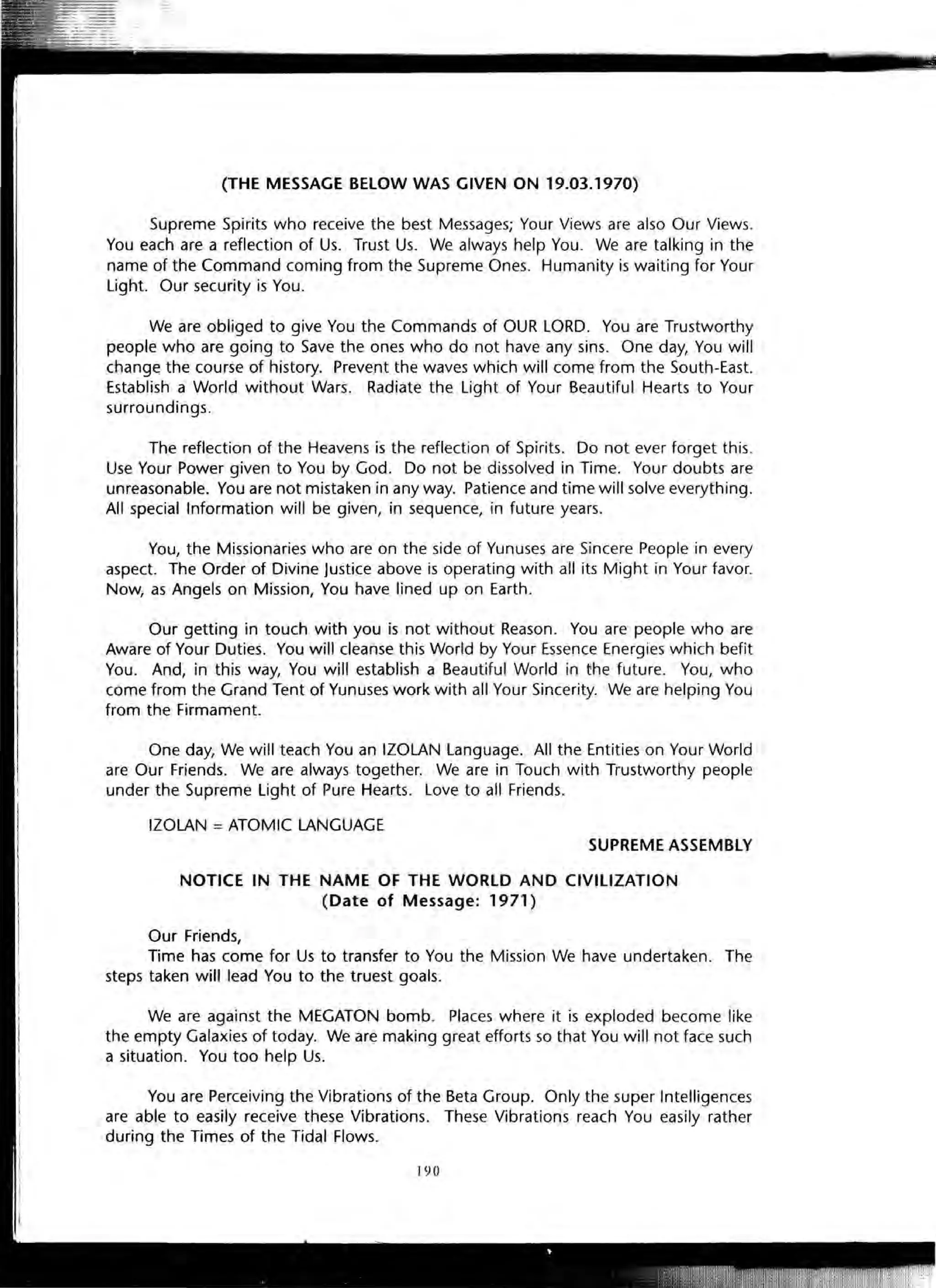 (THE MESSAGE BELOW WAS GIVEN ON 19.03.1970)
Supreme Spirits who receive the best Messages; Your Views are also Our Views.
You each are a reflection of Us. Trust Us. We always help You. We are talking in the
name of the Command coming from the Supreme Ones. Humanity is waiting for Your
Light. Our security is You.
We are obliged to give You the Commands of OUR LORD. You are Trustworthy
people who are going to Save the ones who do not have any sins. One day, You will
change the course of history. Prevent the waves which will come from the South-East.
Establish a World without Wars. Radiate the Light of Your Beautiful Hearts to Your
surroundings.
The reflection of the Heavens is the reflection of Spirits. Do not ever forget this.
Use Your Power given to You by God. Do not be dissolved in Time. Your doubts are
unreasonable. You are not mistaken in any way. Patience and time will solve everything.
All special Information will be given, in sequence, in future years.
You, the Missionaries who are on the side of Yunuses are Sincere People in every
aspect. The Order of Divine Justice above is operating with all its Might in Your favor.
Now, as Angels on Mission, You have lined up on Earth.
Our getting in touch with you is not without Reason. You are people who are
Aware of Your Duties. You will cleanse this World by Your Essence Energies which befit
You. And, in this way, You will establish a Beautiful World in the future. You, who
come from the Grand Tent of Yunuses work with all Your Sincerity. We are helping You
from the Firmament.
One day, We will teach You an IZOLAN Language. All the Entities on Your World
are Our Friends. We are always together. We are in Touch with Trustworthy people
under the Supreme Light of Pure Hearts. Love to all Friends.
IZOLAN =ATOMIC LANGUAGE
SUPREME ASSEMBLY
NOTICE IN THE NAME OF THE WORLD AND CIVILIZATION
(Date of Message: 1971) ··
Our Friends,
Time has come for Us to transfer to You the Mission We have undertaken. The
steps taken will lead You to the truest goals.
We are against the MEGATON bomb. Places where it is exploded become like
the empty Galaxies of today. We are making great efforts so that You will not face such
a situation. You too help Us.
You are Perceiving the Vibrations of the Beta Group. Only the super Intelligences
are able to easily receive these Vibrations. These Vibrations reach You easily rather
during the Times of the Tidal Flows.
190
 