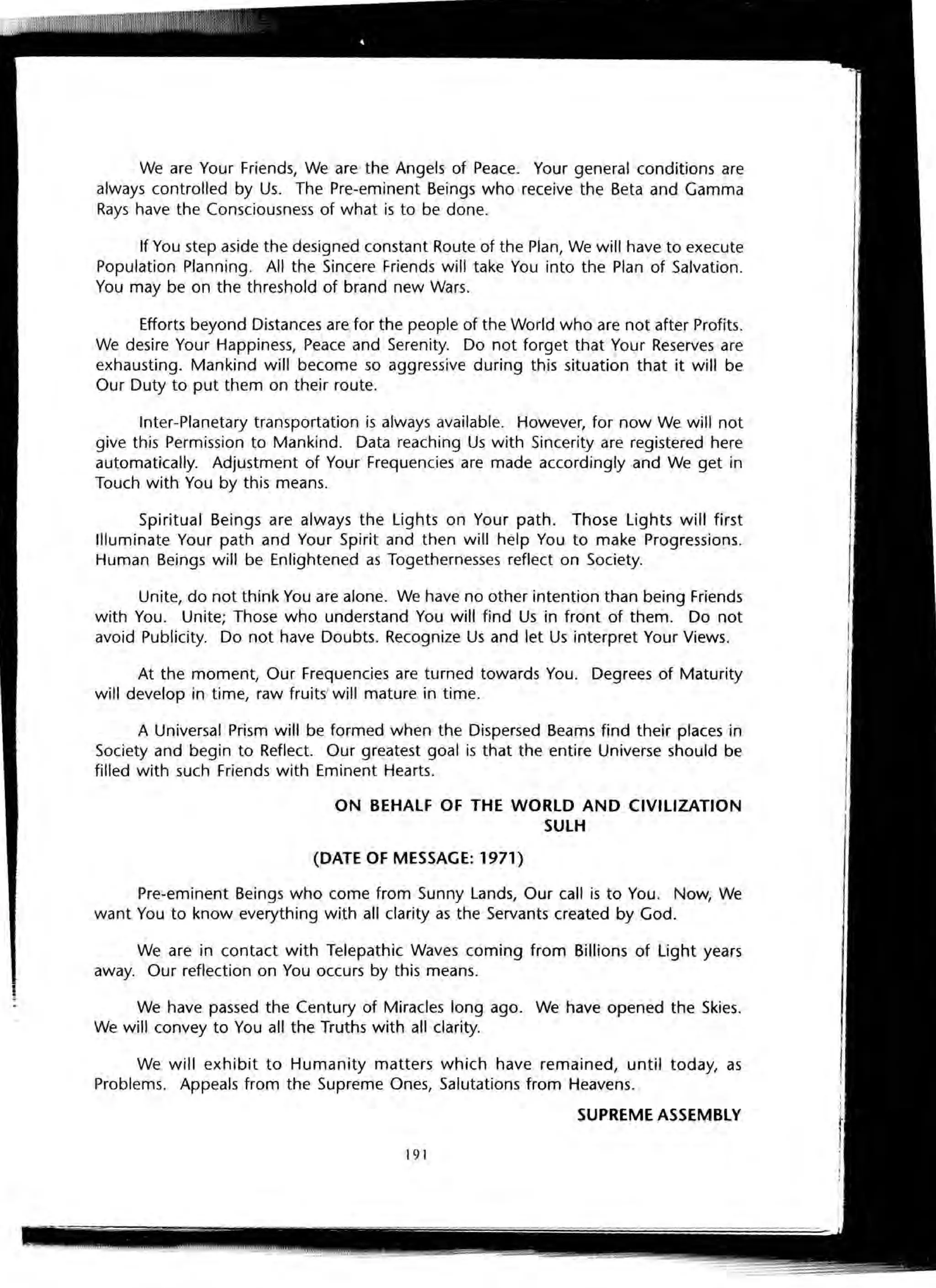 We are Your Friends, We are the Angels of Peace. Your general conditions are
always controlled by Us. The Pre-eminent Beings who receive the Beta and Gamma
Rays have the Consciousness of what is to be done.
If You step aside the designed constant Route of the Plan, We will have to execute
Population Planning. All the Sincere Friends will take You into the Plan of Salvation.
You may be on the threshold of brand new Wars.
Efforts beyond Distances are for the people of the World who are not after Profits.
We desire Your Happiness, Peace and Serenity. Do not forget that Your Reserves are
exhausting. Mankind will become so aggressive during this situation that it will be
Our Duty to put them on their route.
Inter-Planetary transportation is always available. However, for now We will not
give this Permission to Mankind. Data reaching Us with Sincerity are registered here
automatically. Adjustment of Your Frequencies are made accordingly and We get in
Touch with You by this means.
Spiritual Beings are always the Lights on Your path. Those Lights will first
Illuminate Your path and Your Spirit and then will help You to make Progressions.
Human Beings will be Enlightened as Togethernesses reflect on Society.
Unite, do not think You are alone. We have no other intention than being Friends
with You. Unite; Those who understand You will find Us in front of them. Do not
avoid Publicity. Do not have Doubts. Recognize Us and let Us interpret Your Views.
At the moment, Our Frequencies are turned towards You. Degrees of Maturity
will develop in time, raw fruits' will mature in time.
A Universal Prism will be formed when the Dispersed Beams find their places in
Society and begin to Reflect. Our greatest goal is that the entire Universe should be
filled with such Friends with Eminent Hearts.
ON BEHALF OF THE WORLD AND CIVILIZATION
SULH
(DATE OF MESSAGE: 1971)
Pre-eminent Beings who come from Sunny Lands, Our call is to You. Now, We
want You to know everything with all clarity as the Servants created by God.
We are in contact with Telepathic Waves coming from Billions of Light years
away. Our reflection on You occurs by this means.
We have passed the Century of Miracles long ago. We have opened the Skies.
We will convey to You all the Truths with all clarity.
We will exhibit to Humanity matters which have remained, until today, as
Problems. Appeals from the Supreme Ones, Salutations from Heavens.
SUPREME ASSEMBLY
191
 