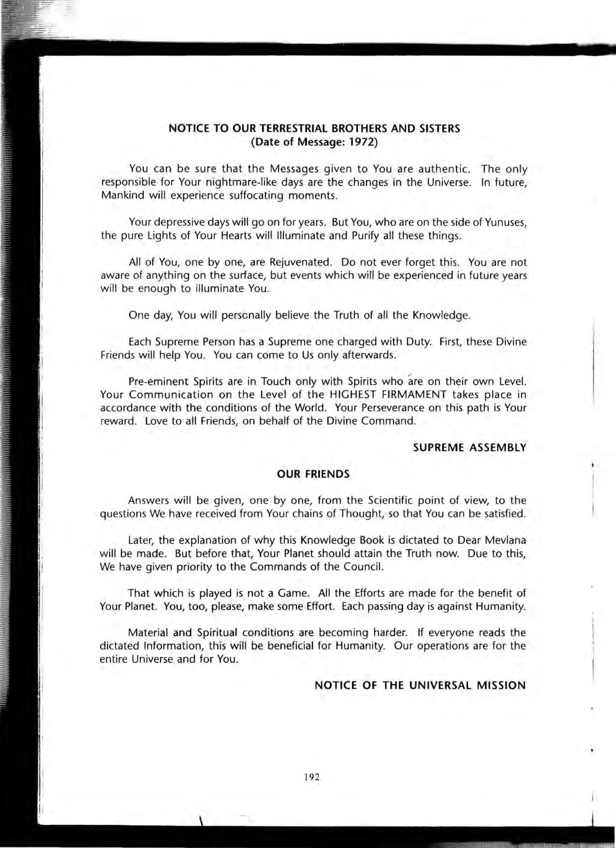 NOTICE TO OUR TERRESTRIAL BROTHERS AND SISTERS
(Date of Message: 1972)
You can be sure that the Messages given to You are authentic. The only
responsible for Your nightmare-like days are the changes in the Universe. In future,
Mankind will experience suffocating moments.
Your depressive days will go on for years. But You, who are on the side of Yunuses,
the pure Lights of Your Hearts will Illuminate and Purify all these things.
All of You, one by one, are Rejuvenated. Do not ever forget this. You are not
aware of anything on the surface, but events which will be experienced in future years
will be enough to illuminate You.
One day, You will perscnally believe the Truth of all the Knowledge.
Each Supreme Person has a Supreme one charged with Duty. First, these Divine
Friends will help You. You can come to Us only afterwards.
r'
Pre-eminent Spirits are in Touch only with Spirits who are on their own Level.
Your Communication on the Level of the HIGHEST FIRMAMENT takes place in
accordance with the conditions of the World. Your Perseverance on this path is Your
reward. Love to all Friends, on behalf of the Divine Command.
SUPREME ASSEMBLY
OUR FRIENDS
Answers will be given, one by one, from the Scientific point of view, to the
questions We have received from Your chains of Thought,' so that You can be satisfied.
Later, the explanation of why this Knowledge Book is dictated to Dear Mevlana
will be made. But before that, Your Planet should attain the Truth now. Due to this,
We have given priority to the Commands of the Council.
That which is played is not a Game. All the Efforts are made for the benefit of
Your Planet. You, too, please, make some Effort. Each passing day is against Humanity.
Material and Spiritual conditions are becoming harder. If everyone reads the
dictated Information, this will be beneficial for Humanity. Our operations are for the
entire Universe.and for You.
NOTICE OF THE UNIVERSAL MISSION
192
 