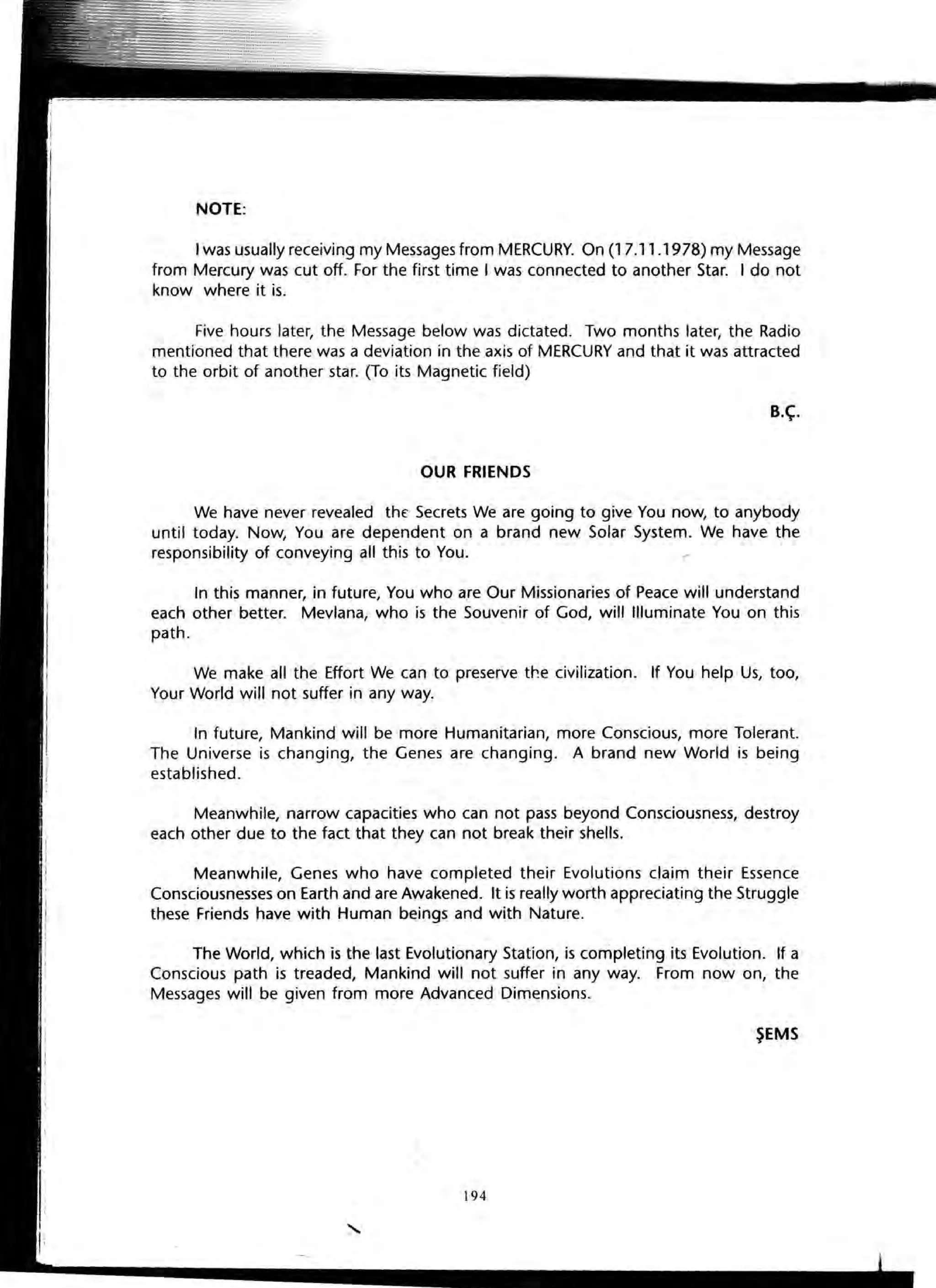 NOTE:
I was usually receiving my Messages from MERCURY. On (1 7.11.1978) my Message
from Mercury was cut off. For the first time I was connected to another Star. I do not
know where it is.
Five hours later, the Message below was dictated. Two months later, the Radio
mentioned that there was a deviation in the axis of MERCURY and that it was attracted
to the orbit of another star. (To its Magnetic field)
B.~.
OUR FRIENDS
We have never revealed the Secrets We are going to give You now, to anybody
until today. Now, You are dependent on a brand new Solar System. We have the
responsibility of conveying all this to You.
In this manner, in future, You who are Our Missionaries of Peace will understand
each other better. Mevlana, who is the Souvenir of God, will Illuminate You on this
path.
We make all the Effort We can to preserve the civilization. If You help Us, too,
Your World will not suffer in any way.
In future, Mankind will be more Humanitarian, more Conscious, more Tolerant.
The Universe is changing, the Genes are changing. A brand new World is being
established.
Meanwhile, narrow capacities who can not pass beyond Consciousness, destroy
each other due to the fact that they can not break their shells.
Meanwhile, Genes who have completed their Evolutions claim their Essence
Consciousnesses on Earth and are Awakened. It is really worth appreciating the Struggle
these Friends have with Human beings and with Nature.
The World, which is the last Evolutionary Station, is completing its Evolution. If a
Conscious path is treaded, Mankind will not suffer in any way. From now on, the
Messages will be given from more Advanced Dimensions.
~EMS
194
 