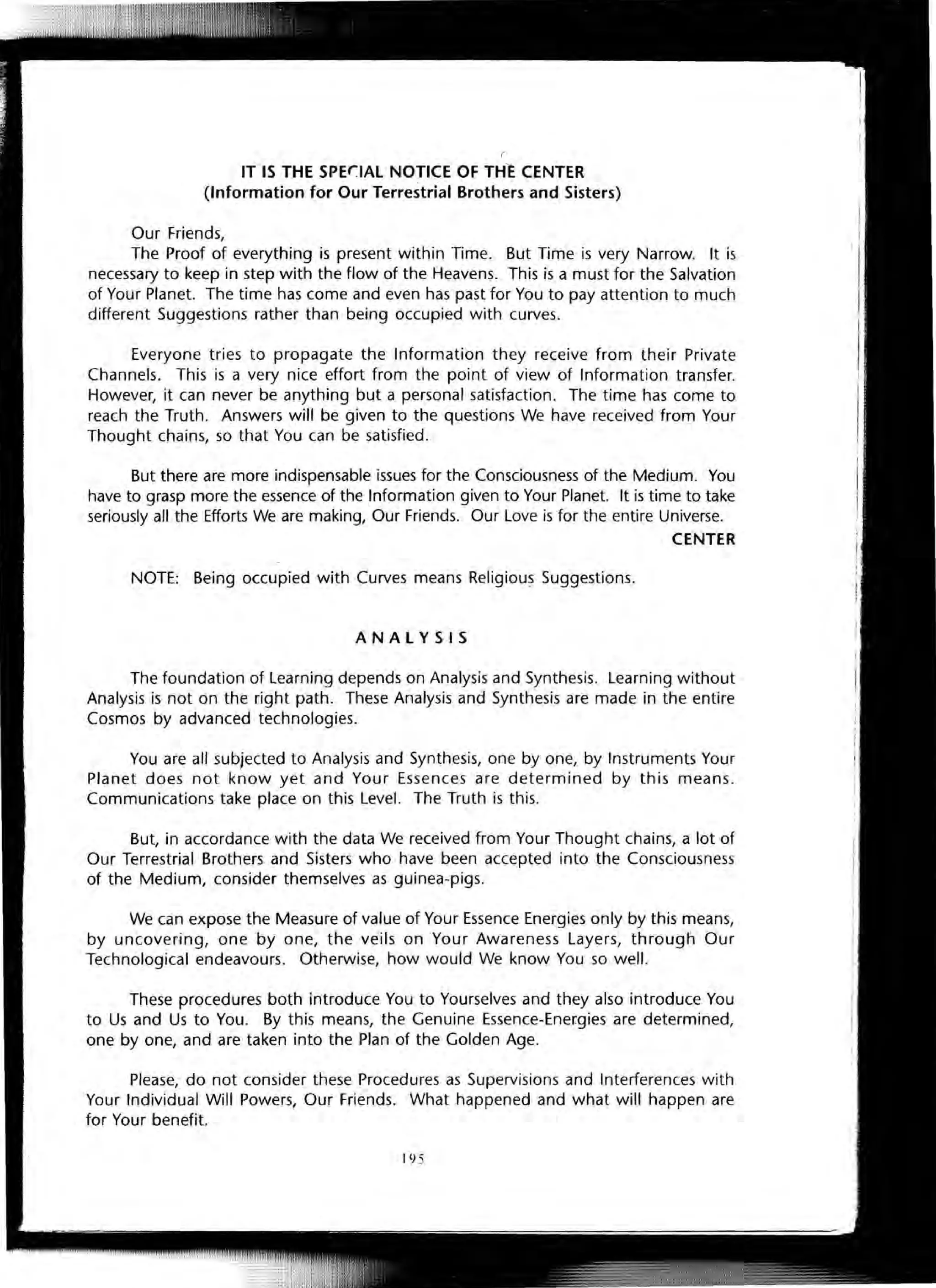 IT IS THE SPE(]AL NOTICE OF THE CENTER
(Information for Our Terrestrial Brothers and Sisters)
Our Friends,
The Proof of everything is present within Time. But Time is very Narrow. It is
necessary to keep in step with the flow of the Heavens. This is a must for the Salvation
of Your Planet. The time has come and even has past for You to pay attention to much
different Suggestions rather than being occupied with curves.
Everyone tries to propagate the Information they receive from their Private
Channels. This is a very nice effort from the point of view of Information transfer.
However, it can never be anything but a personal satisfaction. The time has come to
reach the Truth. Answers will be given to the questions We have received from Your
Thought chains, so that You can be satisfied.
But there are more indispensable issues for the Consciousness of the Medium. You
have to grasp more the essence of the Information given to Your Planet. It is time to take
seriously all the Efforts We are making, Our Friends. Our Love is for the entire Universe.
CENTER
NOTE: Being occupied with Curves means Religious Suggestions.
ANALYSIS
The foundation of Learning depends on Analysis and Synthesis. Learning without
Analysis is not on the right path. These Analysis and Synthesis are made in the entire
Cosmos by advanced technologies.
You are all subjected to Analysis and Synthesis, one by one, by Instruments Your
Planet does not know yet and Your Essences are determined by this means.
Communications take place on this Level. The Truth is this.
But, in accordance with the data We received trom Your Thought chains, a lot of
Our Terrestrial Brothers and Sisters who have been accepted into the Consciousness
of the Medium, consider themselves as guinea-pigs.
We can expose the Measure of value of Your Essence Energies only by this means,
by uncovering, one by one, the veils on Your Awareness Layers, through Our
Technological endeavours. Otherwise, how would We know You so well.
These procedures both introduce You to Yourselves and they also introduce You
to Us and Us to You. By this means, the Genuine Essence-Energies are determined,
one by one, and are taken into the Plan of the Golden Age.
Please, do not consider these Procedures as Supervisions and Interferences with
Your Individual Will Powers, Our Friends. What happened and what will happen are
for Your benefit.
]95
 