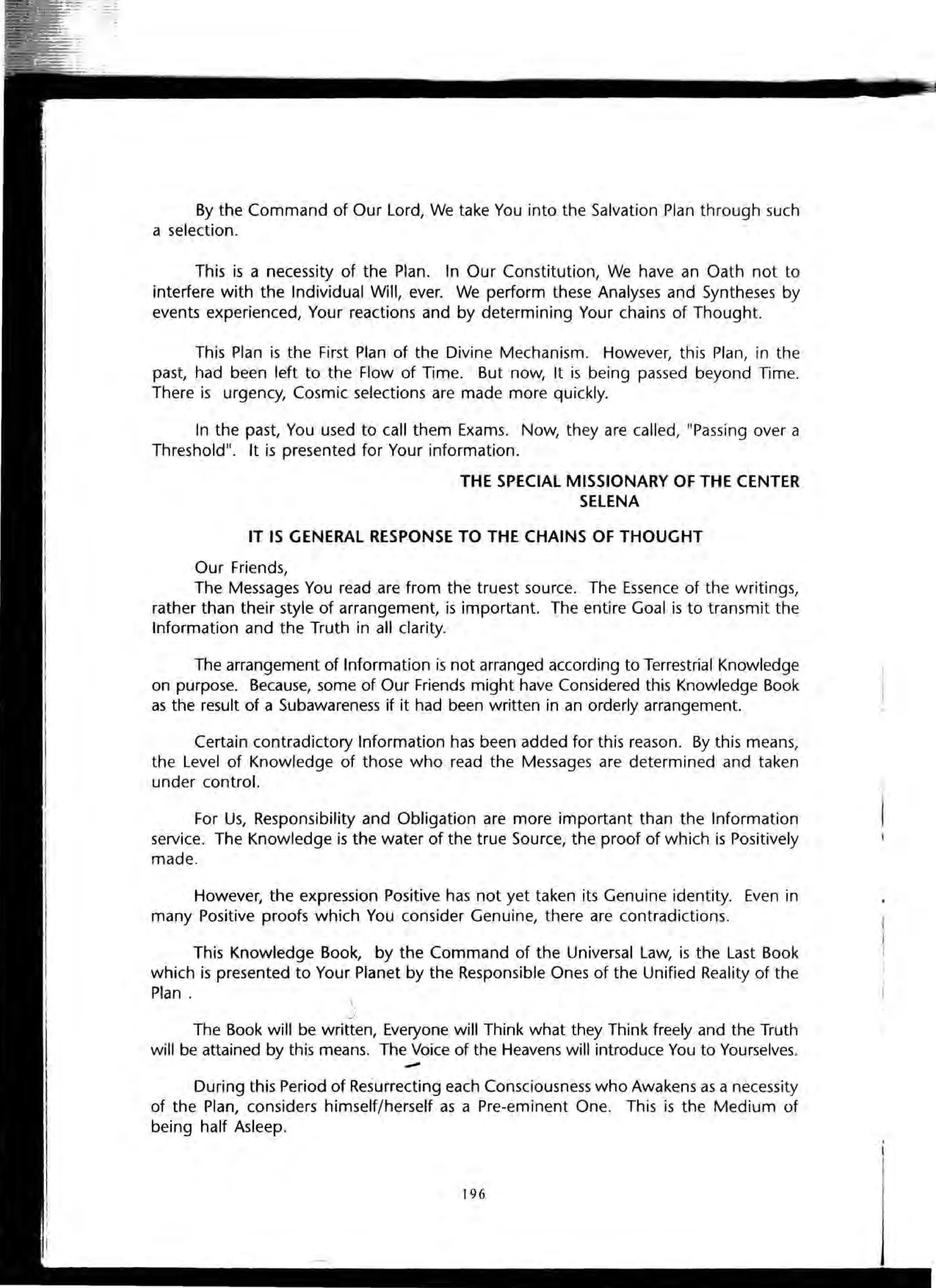 By the Command of Our Lord, We take You into the Salvation Plan through such
a selection.
This is a necessity of the Plan. In Our Constitution, We have an Oath not to
interfere with the Individual Will, ever. We perform these Analyses and Syntheses by
events experienced, Your reactions and by determining Your chains of Thought.
This Plan is the First Plan of the Divine Mechanism. However, this Plan, in the
past, had been left to the Flow of Time. But now, It is being passed beyond Time.
There is urgency, Cosmic selections are made more quickly.
In the past, You used to call them Exams. Now, they are called, "Passing over a
Threshold". It is presented for Your information.
THE SPECIAL MISSIONARY OF THE CENTER
SELENA
IT IS GENERAL RESPONSE TO THE CHAINS OF THOUGHT
Our Friends,
The Messages You read are from the truest source. The Essence of the writings,
rather than their style of arrangement, is important. The entire Goal is to transmit the
Information and the Truth in all clarity.
The arrangement of Information is not arranged according to Terrestrial Knowledge
on purpose. Because, some of Our Friends might have Considered this Knowledge Book
as the result of a Subawareness if it had been written in an orderly arrangement.
Certain contradictory Information has been added for this reason. By this means,
the Level of Knowledge of those who read the Messages are determined and taken
under control.
For Us, Responsibility and Obligation are more important than the Information
service. The Knowledge is the water of the true Source, the proof of which is Positively
made.
However, the expression Positive has not yet taken its Genuine identity. Even in
many Positive proofs which You consider Genuine, there are contradictions.
This Knowledge Book, by the Command of the Universal Law, is the Last Book
which is presented to Your Planet by the Responsible Ones of the Unified Reality of the
Plan. 
J
The Book will be written, Everyone will Think what they Think freely and the Truth
will be attained by this means. The Voice of the Heavens will introduce You to Yourselves.
-During this Period of Resurrecting each Consciousness who Awakens as a necessity
of the Plan, considers himself/herself as a Pre-eminent One. This is the Medium of
being half Asleep.
196
 