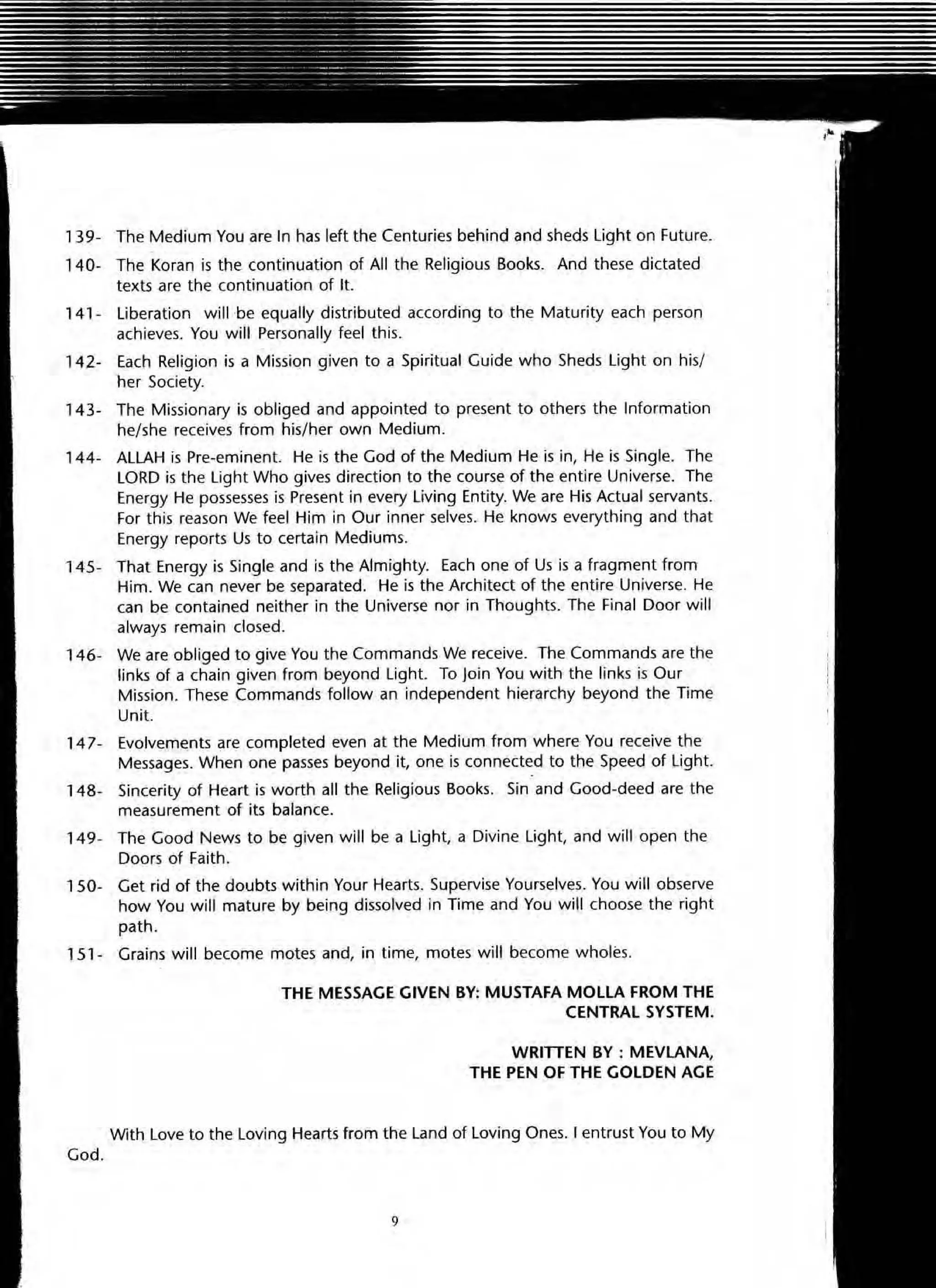, 39- The Medium You are In has left the Centuries behind and sheds Light on Future.
, 40- The Koran is the continuation of All the Religious Books. And these dictated
texts are the continuation of It.
141 - Liberation w ill ·be equally distributed according to the Maturity each person
achieves. You will Personally feel this.
142- Each Religion is a Mission given to a Spiritual Guide who Sheds Light on his/
her Society.
14 3- The Missionary is obliged and appointed to present to others the Information
he/she receives from his/her own Medium.
144- ALLAH is Pre-eminent. He is the God of the Medium He is in, He is Single. The
LORD is the Light Who gives direction to the course of the entire Universe. The
Energy He possesses is Present in every Living Entity. We are His Actual servants.
For this reason We feel Him in Our inner selves. He knows everything and that
Energy reports Us to certain Mediums.
145- That Energy is Single and is the Almighty. Each one of Us is a fragment from
Him. We can never be separated. He is the Architect of the entire Universe. He
can be contained neither in the Universe nor in Thoughts. The Final Door will
always remain dosed.
146- We are obliged to give You the Commands We receive. The Commands are the
links of a chain given from beyond Light. To loin You with the links is Our
Mission. These Commands follow an independent hierarchy beyond the Time
Unit.
14 7- Evolvements are completed even at the Medium from where You receive the
Messages. When one passes beyond it, one is connected to the Speed of Light.
148- Sincerity of Heart is worth all the Religious Books. Sin and Good-deed are the
measurement of its balance.
149- The Good News to be given will be a Light, a Divine Light, and will open the
Doors of Faith.
150- Get rid of the doubts within Your Hearts. Supervise Yourselves. You will observe
how You will mature by being dissolved in Time and You will choose the right
path.
15 1- Grains w ill become motes and, in time, motes will become wholes.
God.
THE MESSAGE GIVEN BY: MUSTAFA MOLLA FROM THE
CENTRAL SYSTEM.
WRITIEN BY : MEVLANA,
THE PEN OF THE GOLDEN AGE
With Love to the Loving Hearts from the Land of Loving Ones. I entrust You to My
9
 