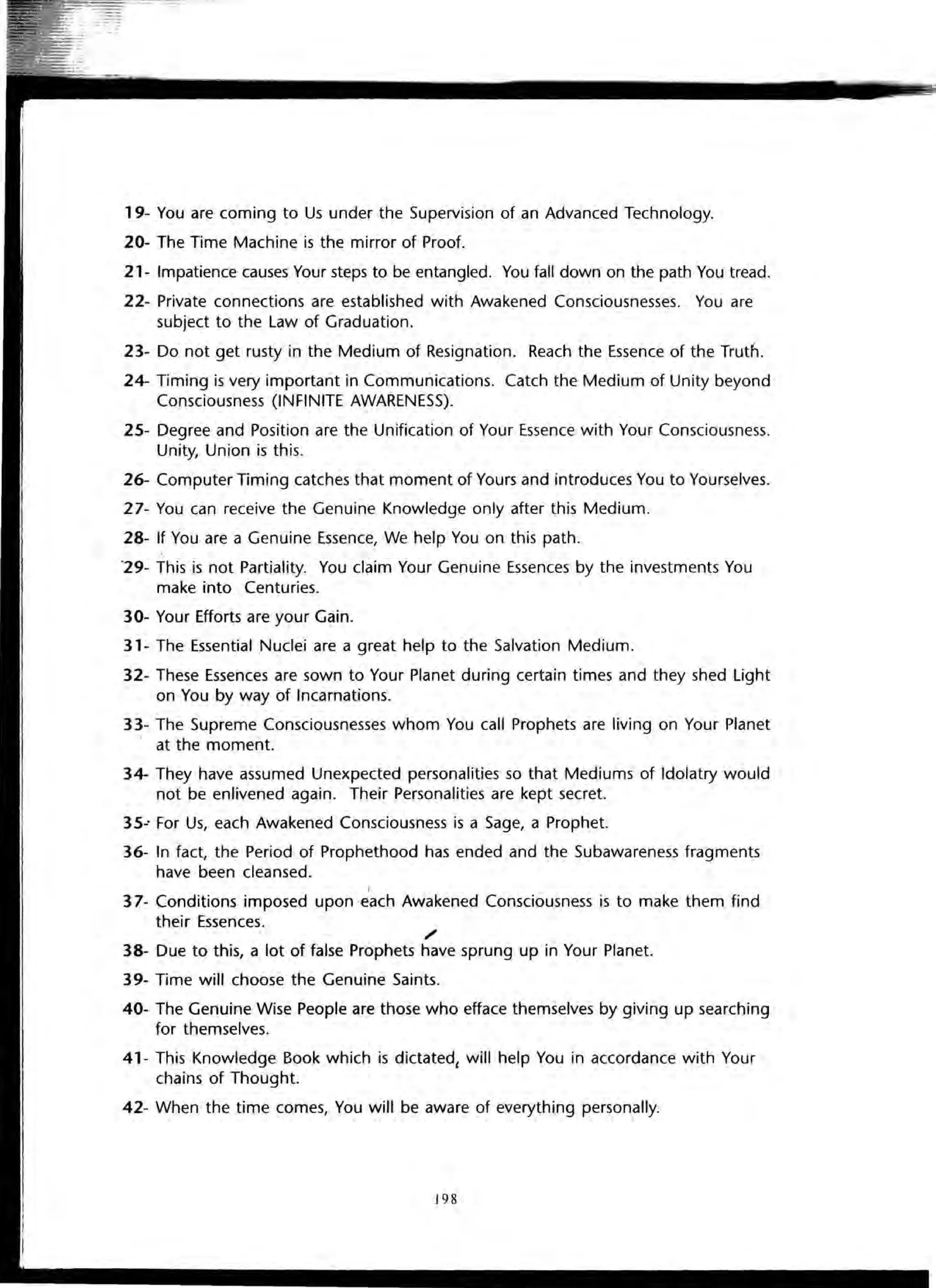 19- You are coming to Us under the Supervision of an Advanced Technology.
20- The Time Machine is the mirror of Proof.
21- Impatience causes Your steps to be entangled. You fall down on the path You tread.
22- Private connections are established with Awakened Consciousnesses. You are
subject to the Law of Graduation.
23- Do not get rusty in the Medium of Resignation. Reach the Essence of the Truth.
24- Timing is very important in Communications. Catch the Medium of Unity beyond
Consciousness (INFINITE AWARENESS).
25- Degree and Position are the Unification of Your Essence with Your Consciousness.
Unity, Union is this.
26- Computer Timing catches that moment of Yours and introduces You to Yourselves.
27- You can receive the Genuine Knowledge only after this Medium.
28- If You are a Genuine Essence, We help You on this path.
'29- This is not Partiality. You claim Your Genuine Essences by the investments You
make into Centuries.
30- Your Efforts are your Gain.
31- The Essential Nuclei are a great help to the Salvation Medium.
32- These Essences are sown to Your Planet during certain times and they shed Light
on You by way of Incarnations.
33- The Supreme Consciousnesses whom You call Prophets are living on Your Planet
. at the moment.
34- They have assumed Unexpected personalities so that Mediums of Idolatry would
not be enlivened again. Their Personalities are kept secret.
35-' For Us, each Awakened Consciousness is a Sage, a Prophet.
36- In fact, the Period of Prophethood has ended and the Subawareness fragments
have been cleansed.
I
37- Conditions imposed upon '€ach Awakened Consciousness is to make them find
their Essences.
/
38- Due to this, a lot of false Prophets have sprung up in Your Planet.
39- Time will choose the Genuine Saints.
40- The Genuine Wise People are those who efface themselves by giving up searching
for themselves.
41- This Knowledge Book which is dictated, will help You in accordance with Your
chains of Thought.
42- When the time comes, You will be aware of everything personally.
198
 