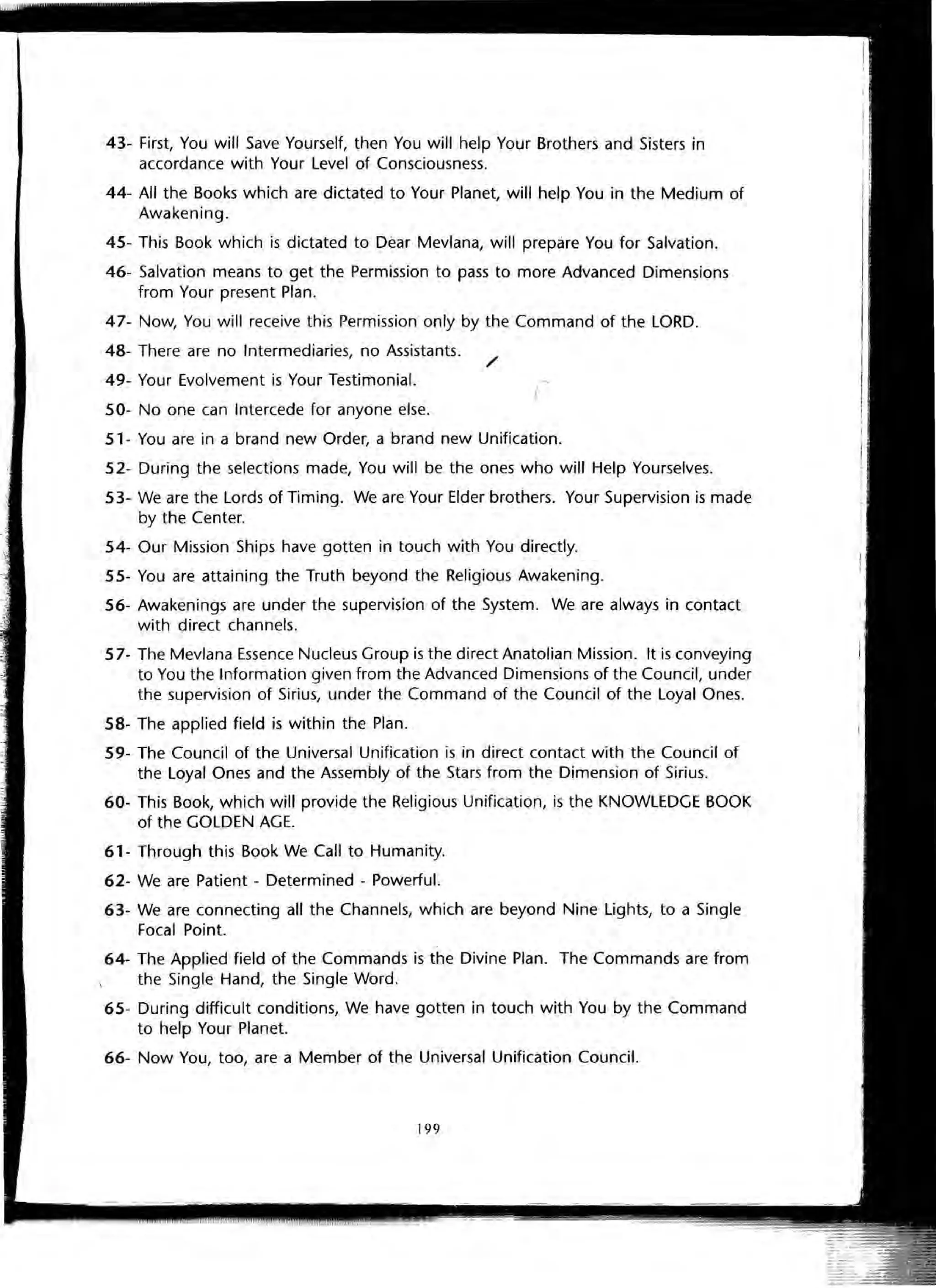 43- First, You will Save Yourself, then You will help Your Brothers and Sisters in
accordance with Your Level of Consciousness.
44- All the Books which are dictated to Your Planet, will help You in the Medium of
Awakening.
45- This Book which is dictated to Dear Mevlana, will prepare You for Salvation.
46- Salvation means to get the Permission to pass to more Advanced Dimensions
from Your present Plan.
47- Now, You will receive this Permission only by the Command of the LORD.
48- There are no Intermediaries, no Assistants.
49- Your Evolvement is Your Testimonial.
50- No one can Intercede for anyone else.
/
51- You are in a brand new Order, a brand new Unification.
52- During the selections made, You will be the ones who will Help Yourselves.
53- We are the Lords of Timing. We are Your Elder brothers. Your Supervision is made
by the Center.
54- Our Mission Ships have gotten in touch with You directly.
55- You are attaining the Truth beyond the Religious Awakening.
56- Awakenings are under the supervision of the System. We are always in contact
with direct channels.
57- The Mevlana Essence Nucleus Group is the direct Anatolian Mission. It is conveying
to You the Information given from the Advanced Dimensions of the Council, under
the supervision of Sirius, under the Command of the Council of the Loyal Ones.
58- The applied field is within the Plan.
59- The Council of the Universal Unification is in direct contact with the Council of
the Loyal Ones and the Assembly of the Stars from the Dimension of Sirius.
60- This Book, which will provide the Religious Unification, is the KNOWLEDGE BOOK
of the GOLDEN AGE.
61- Through this Book We Call to Humanity.
62- We are Patient - Determined - Powerful.
63- We are connecting all the Channels, which are beyond Nine Lights, to a Single
Focal Point.
64- The Applied field of the Commands is the Divine Plan. The Commands are from
the Single Hand, the Single Word.
65- During difficult conditions, We have gotten in touch with You by the Command
to help Your Planet.
66- Now You, too, are a Member of the Universal Unification Council.
199
 