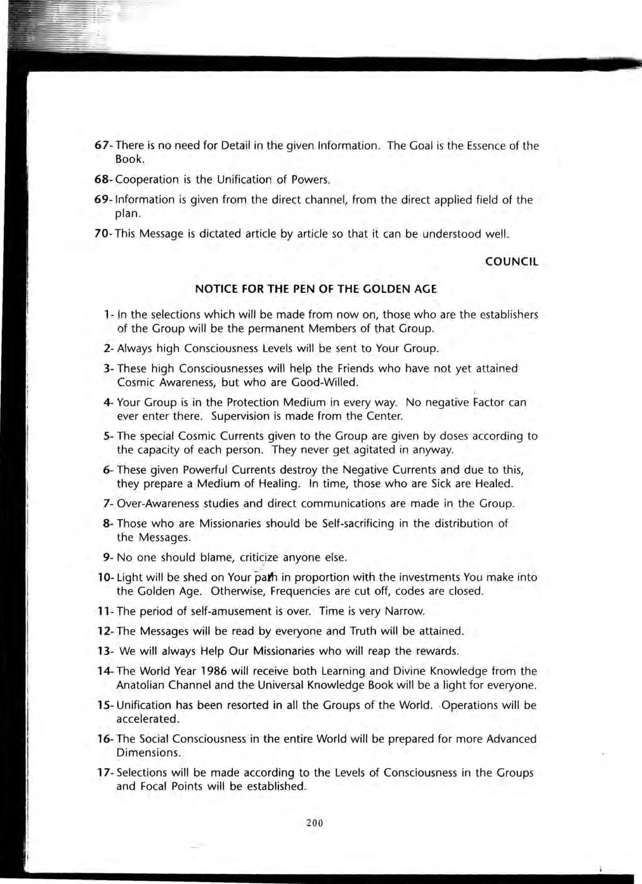 67- There is no need for Detail in the given Information. The Goal is the Essence of the
Book.
68- Cooperation is the Unification of Powers.
69-lnformation is given from the direct channel, from the direct applied field of the
plan.
70- This Message is dictated article by article so that it can be understood well.
COUNCil
NOTICE FOR THE PEN OF THE GOLDEN AGE
1- In the selections which will be made from now on, those who are the establishers
of the Group will be the permanent Members of that Group.
2- Always high Consciousness Levels will be sent to Your Group.
3- These high Consciousnesses will help the Friends who have not yet attained
Cosmic Awareness, but who are Good-Willed.
4- Your Group is in the Protection Medium in every way. No negative Factor can
ever enter there. Supervision is made from the Center.
S- The special Cosmic Currents given to the Group are given by doses according to
the capacity of each person. They never get agitated in anyway.
6- These given Powerful Currents destroy the Negative Currents and due to this,
they prepare a Medium of Healing. In time, those who are Sick are Healed.
7- Over-Awareness studies and direct communications are made in the Group.
8- Those who are Missionaries should be Self-sacrificing in the distribution of
the Messages.
9- No one should blame, criticize anyone else.I
10- Light will be shed on Your pam in proportion with the investments You make into
the Golden Age. Otherwise, Frequencies are cut off, codes are closed.
11- The period of self-amusement is over. Time is very Narrow.
12- The Messages will be read by everyone and Truth will be attained.
13- We will always Help Our Missionaries who will reap the rewards.
14- The World Year 1986 will receive both Learning and Divine Knowledge from the
Anatolian Channel and the Universal Knowledge Book will be a light for everyone.
1S- Unification has been resorted in all the Groups of the World..Operations will be
accelerated.
16- The Social Consciousness in the entire World will be prepared for more Advanced
Dimensions.
17- Selections will be made according to the Levels of Consciousness in the Groups
and Focal Points will be established.
200
 
