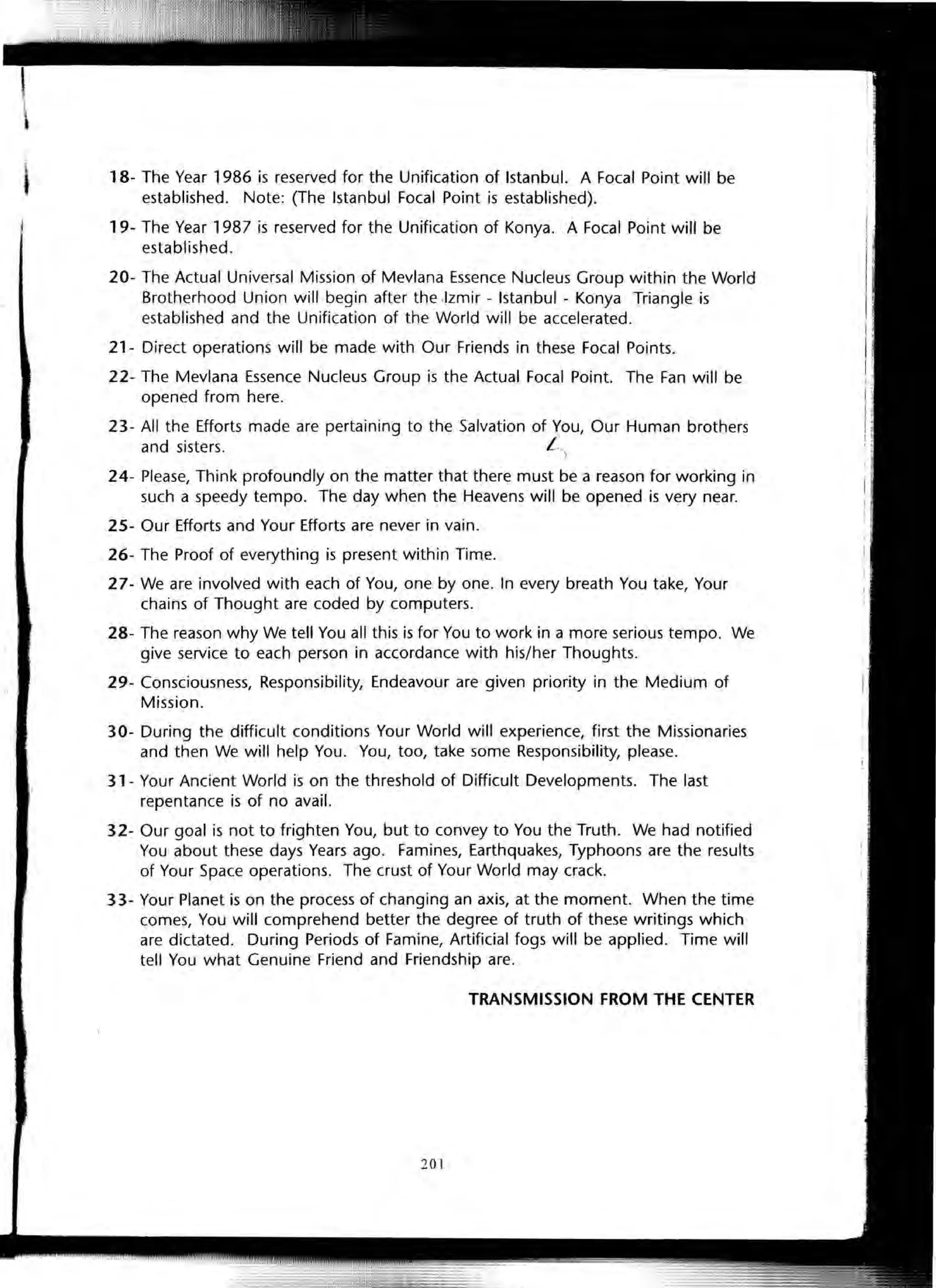 18- The Year 1986 is reserved for the Unification of Istanbul. A Focal Point will be
established. Note: (The Istanbul Focal Point is established).
19- The Year 1987 is reserved for the Unification of Konya. A Focal Point will be
established.
20- The Actual Universal Mission of Mevlana Essence Nucleus Group within the World
Brotherhood Union will begin after the ,Izmir - Istanbul - Konya Triangle is
established and the Unification of the World will be accelerated.
21- Direct operations will be made with Our Friends in these Focal Points.
22- The Mevlana Essence Nucleus Group is the Actual Focal Point. The Fan will be
opened from here.
23- All the Efforts made are pertaining to the Salvation of You, Our Human brothers
and sisters. L
24- Please, Think profoundly on the matter that there must be a reason for working in
such a speedy tempo. The day when the Heavens will be opened is very near.
25- Our Efforts and Your Efforts are never in vain.
26- The Proof of everything is present within Time.
27- We are involved with each of You, one by one. In every breath You take, Your
chains of Thought are coded by computers.
28- The reason why We tell You all this is for You to work in a more serious tempo. We
give service to each person in accordance with his/her Thoughts.
29- Consciousness, Responsibility, Endeavour are given priority in the Medium of
Mission.
30- During the difficult conditions Your World will experience, first the Missionaries
and then We will help You. You, too, take some Responsibility, please.
31- Your Ancient World is on the threshold of Difficult Developments. The last
repentance is of no avail.
32- Our goal is not to frighten You, but to convey to You the Truth. We had notified
You about these days Years ago. Famines, Earthquakes, Typhoons are the results
of Your Space operations. The crust of Your World may crack.
33- Your Planet is on the process of changing an axis, at the moment. When the time
comes, You will comprehend better the degree of truth of these writings which
are dictated. During Periods of Famine, Artificial fogs will be applied. Time will
tell You what Genuine Friend and Friendship are.
TRANSMISSION FROM THE CENTER
201
 