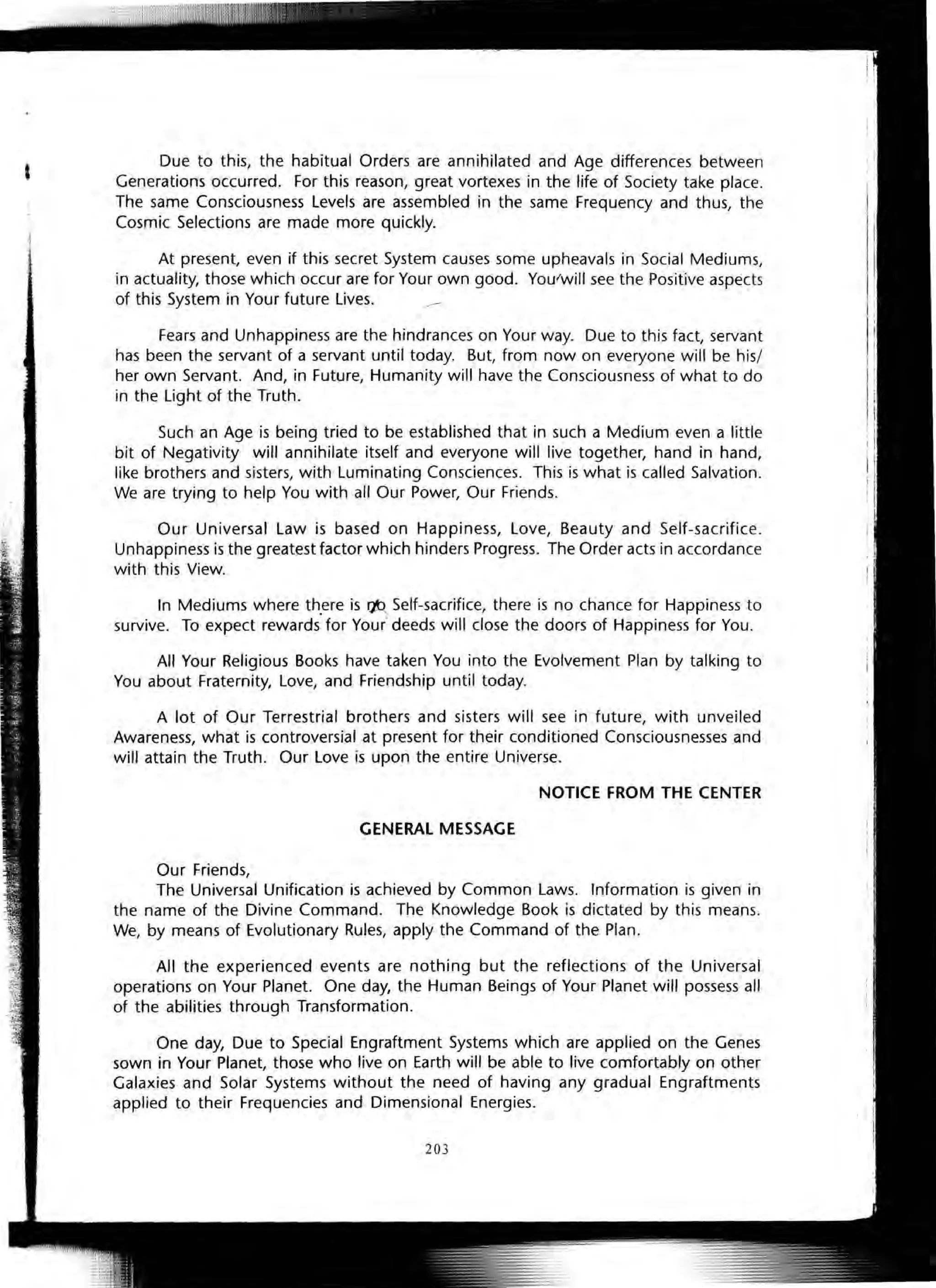 I
Due to this, the habitual Orders are annihilated and Age differences between
Generations occurred. For this reason, great vortexes in the life of Society take place.
The same Consciousness Levels are assembled in the same Frequency and thus, the
Cosmic Selections are made more quickly.
At present, even if this secret System causes some upheavals in Social Mediums,
in actuality, those which occur are for Your own good. You/will see the Positive aspects
of this System in Your future Lives. "~
Fears and Unhappiness are the hindrances on Your way. Due to this fact, servant
has been the servant of a servant until today. But, from now on everyone will be his/
her own Servant. And, in Future, Humanity will have the Consciousness of what to do
in the Light of the Truth.
Such an Age is being tried to be established that in such a Medium even a little
bit of Negativity will annihilate itself and everyone will live together, hand in hand,
like brothers and sisters, with Luminating Consciences. This is what is called Salvation.
We are trying to help You with all Our Power, Our Friends.
Our Universal Law is based on Happiness, Love, Beauty and Self-sacrifice.
Unhappiness is the greatest factor which hinders Progress. The Order acts in accordance
with this View.
In Mediums where th.ere is rJ:) Self-sacrifice, there is no chance for Happiness to
survive. To expect rewards for Your deeds will close the doors of Happiness for You.
All Your Religious Books have taken You into the Evolvement Plan by talking to
You about Fraternity, Love, and Friendship until today.
A lot of Our Terrestrial brothers and sisters will see in future, with unveiled
Awareness, what is controversial at present for their conditioned Consciousnesses and
will attain the Truth. Our Love is upon the entire Universe.
NOTICE FROM THE CENTER
GENERAL MESSAGE
Our Friends,
The Universal Unification is achieved by Common Laws. Information is given in
the name of the Divine Command. The Knowledge Book is dictated by this means.
We, by means of Evolutionary Rules, apply the Command of the Plan.
All the experienced events are nothing but the reflections of the Universal
operations on Your Planet. One day, the Human Beings of Your Planet will possess all
of the abilities through Transformation.
One day, Due to Special Engraftment Systems which are applied on the Genes
sown in Your Planet, those who live on Earth will be able to live comfortably on other
Galaxies and Solar Systems without the need of having any gradual Engraftments
applied to their Frequencies and Dimensional Energies.
203
 