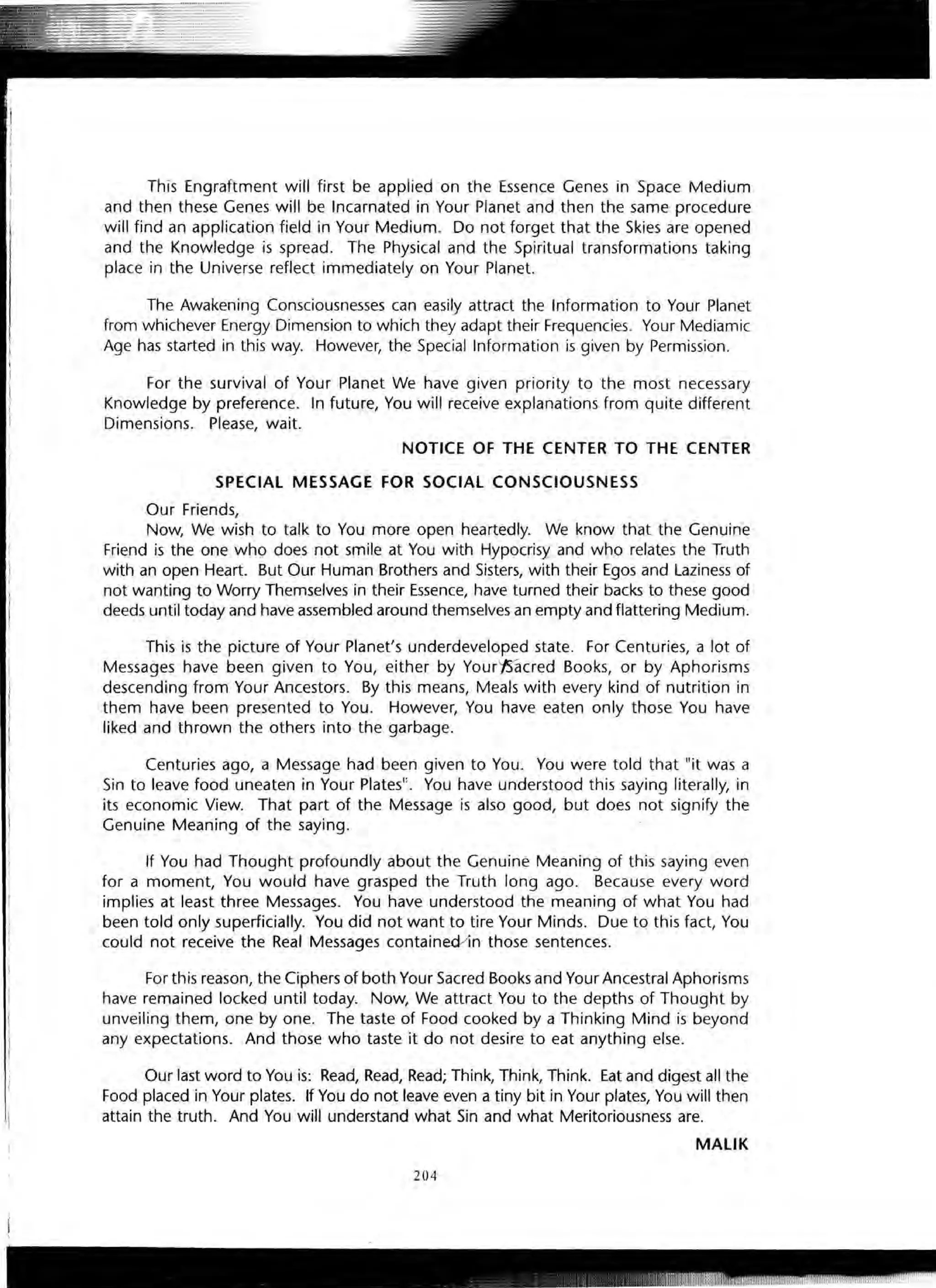 This Engraftment will first be applied on the Essence Genes in Space Medium
and then these Genes will be Incarnated in Your Planet and then the same procedure
will find an application field in Your Medium. Do not forget that the Skies are opened
and the Knowledge is spread. · The Physical and the Spiritual transformations taking
place in the Universe reflect immediately on Your Planet.
The Awakening Consciousnesses can easily attract the Information to Your Planet
from whichever Energy Dimension to which they adapt their Frequencies. Your Mediamic
Age has started in this way. However, the Special Information is given by Permission.
For the survival of Your Planet We have given priority to the most necessary
Knowledge by preference. In future, You will receive explanations from quite different
Dimensions. Please, wait.
NOTICE OF THE CENTER TO THE CENTER
SPECIAL MESSAGE FOR SOCIAL CONSCIOUSNESS
Our Friends,
Now, We wish to talk to You more open heartedly. We know that the Genuine
Friend is the one who does not smile at You with Hypocrisy and who relates the Truth
with an open Heart. But Our Human Brothers and Sisters, with their Egos and Laziness of
not wanting to Worry Themselves in their Essence, have turned their backs to these good
deeds until today and have assembled around themselves an empty and flattering Medium.
This is the picture of Your Planet's underdeveloped state. For Centuries, a lot of
Messages have been given to You, either by Yourf5acred Books, or by Aphorisms
descending from Your Ancestors. By this means, Meals with every kind of nutrition in
them have been presented to You. However, You have eaten only those You have
liked and thrown the others into the garbage.
Centuries ago, a Message had been given to You. You were told that "it was a
Sin to leave food uneaten in Your Plates". You have understood this saying literally, in
its economic View. That part of the Message is also good, but does not signify the
Genuine Meaning of the saying.
If You had Thought profoundly about the Genuine Meaning of this saying even
for a moment, You would have grasped the Truth long ago. Because every word
implies at least three Messages. You have understood the meaning of what You had
been told only superficially. You did not want to tire Your Minds. Due to this fact, You
could not receive the Real Messages containecV1n those sentences.
For this reason, the Ciphers of both Your Sacred Books and Your Ancestral Aphorisms
have remained locked until today. Now, We attract You to the depths of Thought by
unveiling them, one by one. The taste of Food cooked by a Thinking Mind is beyond
any expectations. And those who taste it do not desire to eat anything else.
Our last word to You is: Read, Read, Read; Think, Think, Think. Eat and digest all the
Food placed in Your plates. If You do not leave even a tiny bit in Your plates, You will then
attain the truth. And You will understand what Sin and what Meritoriousness are.
MALIK
204
 