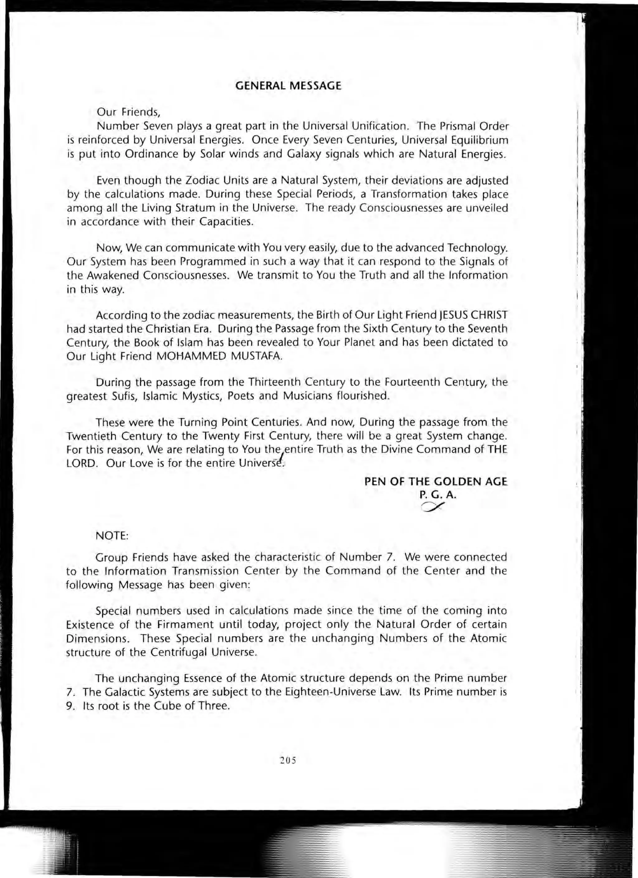 GENERAL MESSAGE
Our Friends,
Number Seven plays a great part in the Universal Unification. The Prismal Order
is reinforced by Universal Energies. Once Every Seven Centuries, Universal Equilibrium
is put into Ordinance by Solar winds and Galaxy signals which are Natural Energies.
Even though the Zodiac Units are a Natural System, their deviations are adjusted
by the calculations made. During these Special Periods, a Transformation takes place
among all the Living Stratum in the Universe. The ready Consciousnesses are unveiled
in accordance with their Capacities.
Now, We can communicate with You very easily, due to the advanced Technology.
Our System has been Programmed in such a way that it can respond to the Siynals of
the Awakened Consciousnesses. We transmit to You the Truth and all the Information
in this way.
According to the zodiac measurements, the Birth of Our Light Friend JESUS CHRIST
had started the Christian Era. During the Passage from the Sixth Century to the Seventh
Century, the Book of Islam has been revealed to Your Planet and has been dictated to
Our Light Friend MOHAMMED MUSTAFA.
During the passage from the Thirteenth Century to the Fourteenth Century, the
greatest Sufis, Islamic Mystics, Poets and Musicians flourished.
These were the Turning Point Centuries. And now, During the passage from the
Twentieth Century to the Twenty First Century, there will be a great System change.
For this reason, We are relating to You the/entire Truth as the Divine Command of THE
LORD. Our Love is for the entire Univers~;
NOTE:
PEN OF THE GOLDEN AGE
P. G. A.
ex
Group Friends have asked the characteristic of Number 7. We were connected
to the Information Transmission Center by the Command of the Center and the
following Message has been given:
Special numbers used in calculations made since the time of the coming into
Existence of the Firmament until today, project only the Natural Order of certain
Dimensions. These Special numbers are the unchanging Numbers of the Atomic
structure of the Centrifugal Universe.
The unchanging Essence of the Atomic structure depends on the Prime number
7. The Galactic Systems are subject to the Eighteen-Universe Law. Its Prime number is
9. Its root is the Cube of Three.
205
 