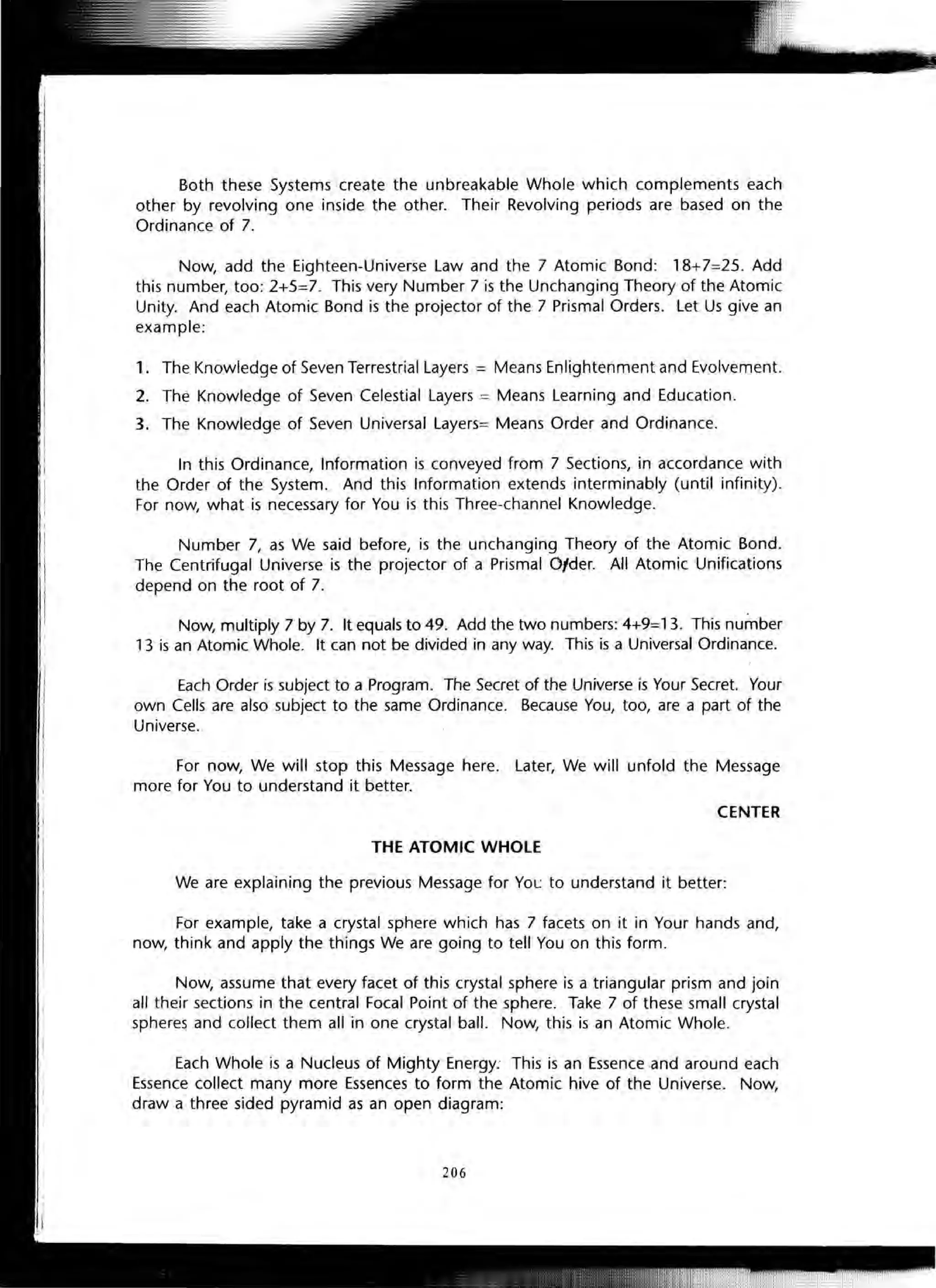 Both these Systems create the unbreakable Whole which complements each
other by revolving one inside the other. Their Revolving periods are based on the
Ordinance of 7.
Now, add the Eighteen-Universe Law and the 7 Atomic Bond: 18+7=25. Add
this number, too: 2+5=7. This very Number 7 is the Unchanging Theory of the Atomic
Unity. And each Atomic Bond is the projector of the 7 Prismal Orders. Let Us give an
example:
1. The Knowledge of Seven Terrestrial Layers = Means Enlightenment and Evolvement.
2. The Knowledge of Seven Celestial Layers = Means Learning and Education.
3. The Knowledge of Seven Universal Layers= Means Order and Ordinance.
In this Ordinance, Information is conveyed from 7 Sections, in accordance with
the Order of the System. And this Information extends interminably (until infinity).
For now, what is necessary for You is this Three-channel Knowledge.
Number 7, as We said before, is the unchanging Theory of the Atomic Bond.
The Centrifugal Universe is the projector of a Prismal Ofder. All Atomic Unifications
depend on the root of 7.
Now, multiply 7 by 7. It equals to 49. Add the two numbers: 4+9=13. This number
13 is an Atomic Whole. It can not be divided in any way. This is a Universal Ordinance.
Each Order is subject to a Program. The Secret of the Universe is Your Secret. Your
own Cells are also subject to the same Ordinance. Because You, too, are a part of the
Universe.
For now, We will stop this Message here. Later, We will unfold the Message
more for You to understand it better.
CENTER
THE ATOMIC WHOLE
We are explaining the previous Message for YOl: to understand it better:
For example, take a crystal sphere which has 7 facets on it in Your hands and,
now, think and apply the things We are going to tell You on this form.
Now, assume that every facet of this crystal sphere is a triangular prism and join
all their sections in the central Focal Point of the sphere. Take 7 of these small crystal
spheres and collect them all in one crystal ball. Now, this is an Atomic Whole.
Each Whole is a Nucleus of Mighty Energy: This is an Essence and around each
Essence collect many more Essences to form the Atomic hive of the Universe. Now,
draw a three sided pyramid as an open diagram:
206
 