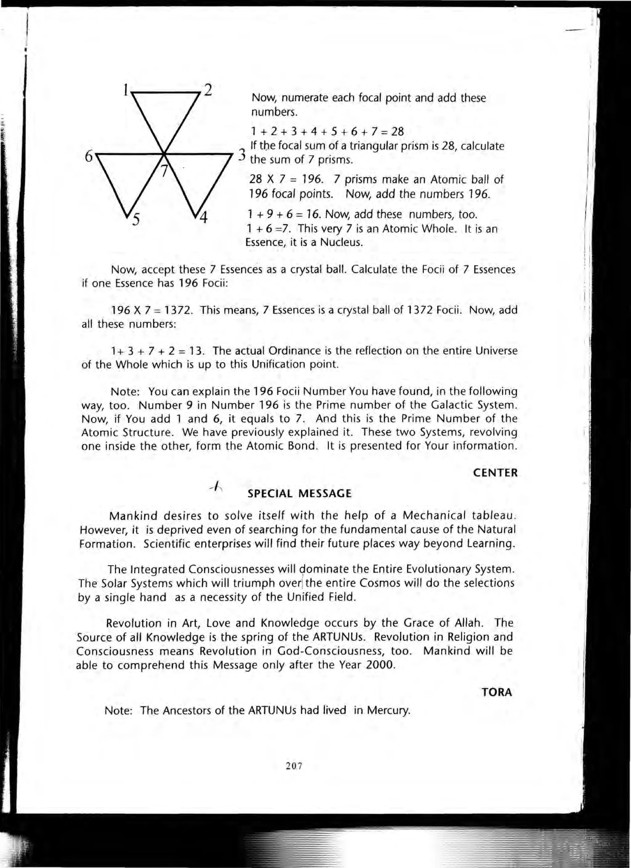 I
Ii
•
Now, numerate each focal point and add these
numbers.
1 + 2 + 3 + 4 + 5 + 6 + 7 = 28
6
------11----- 3 If tbe focal sum of a triangular prism is 28, calculate
the sum of 7 prisms.
28 X 7 = 196. 7 prisms make an Atomic ball of
196 focal points. Now, add the numbers 196.
1 + 9 + 6 =16. Now, add these numbers, too.
1 + 6 =7. This very 7 is an Atomic Whole. It is an
Essence, it is a Nucleus.
Now, accept these 7 Essences as a crystal ball. Calculate the Focii of 7 Essences
if one Essence has 196 Focii:
196 X 7 = 1372. This means, 7 Essences is a crystal ball of 1372 Focii. Now, add
all these numbers:
1+ 3 + 7 + 2 = 13. The actual Ordinance is the reflection on the entire Universe
of the Whole which is up to this Unification point.
Note: You can explain the 196 Focii Number You have found, in the following
way, too. Number 9 in Number 196 is the Prime number of the Galactic System.
Now, if You add 1 and 6, it equals to 7. And this is the Prime Number of the
Atomic Structure. We have previously explained it. These two Systems, revolving
one inside the other, form the Atomic Bond. It is presented for Your information.
CENTER
SPECIAL MESSAGE
Mankind desires to solve itself with the help of a Mechanical tableau.
However, it is deprived even of searching for the fundamental cause of the Natural
Formation. Scientific enterprises will find their future places way beyond Learning.
The Integrated Consciousnesses will 90minate the Entire Evolutionary System.
The Solar Systems which will triumph over!the entire Cosmos will do the selections
by a single hand as a necessity of the Unified Field.
Revolution in Art, Love and Knowledge occurs by the Grace of Allah . The
Source of all Knowledge is the spring of the ARTUNUs. Revolution in Religion and
Consciousness means Revolution in God-Consciousness, too. Mankind will be
able to comprehend this Message only after the Year 2000.
TORA
Note: The Ancestors of the ARTUNUs had lived in Mercury.
207
 
