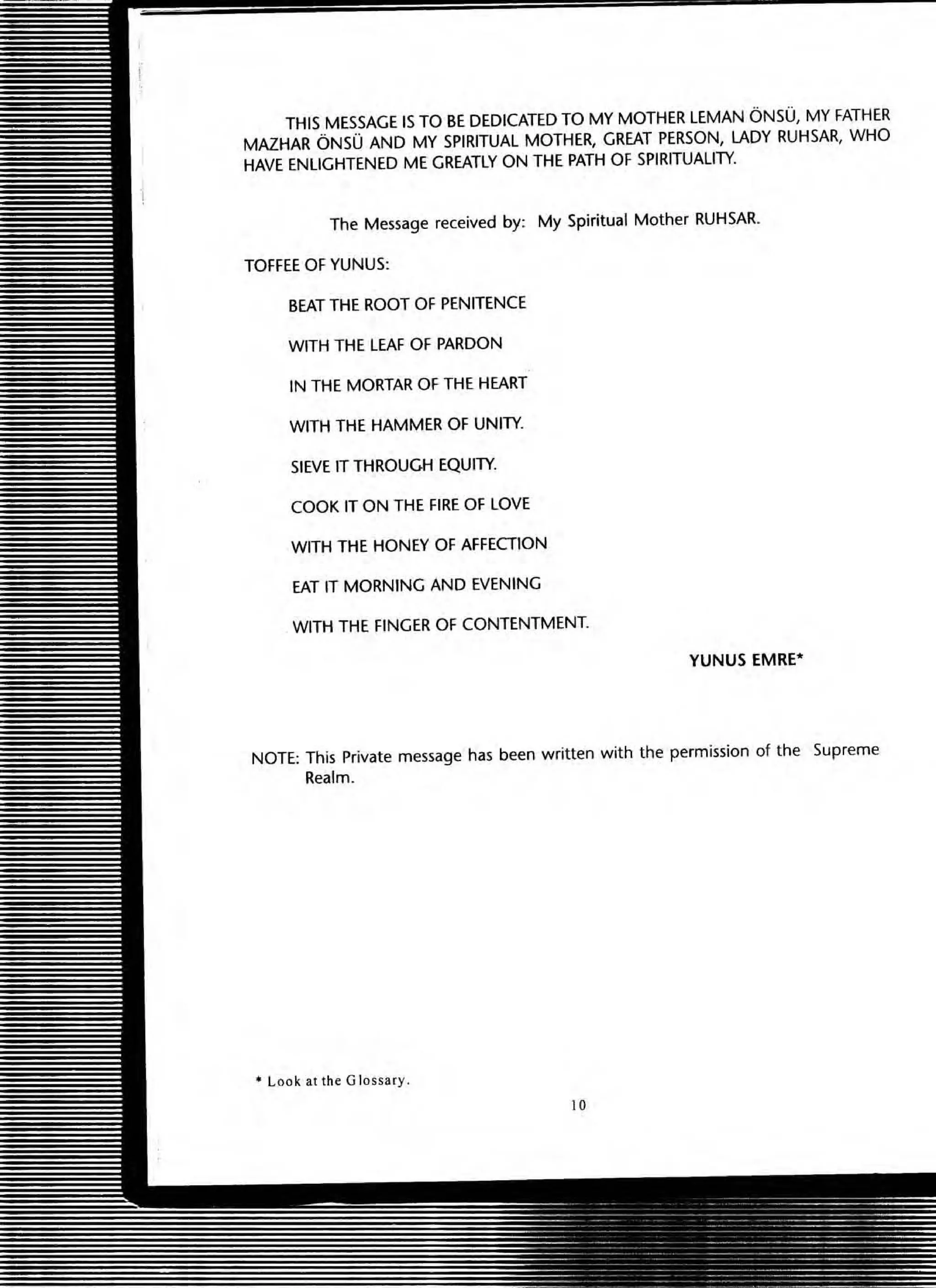 THIS MESSAGE IS TO BE DEDICATED TO MY MOTHER LEMAN ONSU, MY FATHER
MAZHAR ONSU AND MY SPIRITUAL MOTHER, GREAT PERSON, LADY RUHSAR, WHO
HAVE ENLIGHTENED ME GREATLY ON THE PATH OF SPIRITUALITY.
The Message received by: My Spiritual Mother RUHSAR.
TOFFEE OF YUNUS:
BEAT THE ROOT OF PENITENCE
WITH THE LEAF OF PARDON
IN THE MORTAR OF THE HEART
WITH THE HAMMER OF UNITY.
SIEVE IT THROUGH EQUITY.
COOK IT ON THE FIRE OF LOVE
WITH THE HONEY OF AFFECTION
EAT IT MORNING AND EVENING
WITH THE FINGER OF CONTENTMENT.
YUNUS EMRE·
NOTE: This Private message has been written with the permission of the Supreme
Realm.
• Look at the Glossary.
10
 