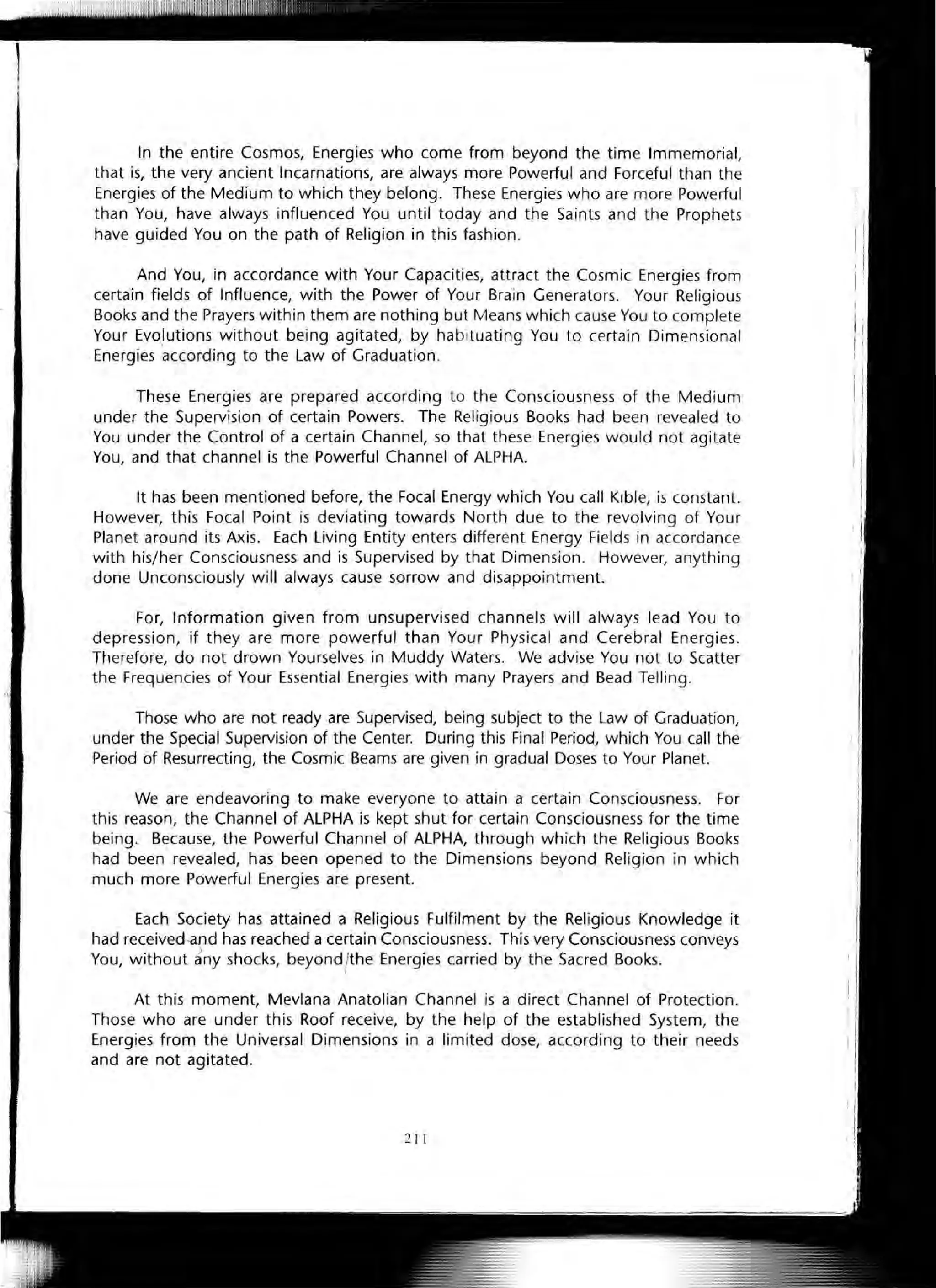 In the entire Cosmos, Energies who come from beyond the time Immemorial,
that is, the very ancient Incarnations, are always more Powerful and Forceful than the
Energies of the Medium to which they belong. These Energies who are more Powerful
than You, have always influenced You until today and the Saints and the Prophets
have guided You on the path of Religion in this fashion.
And You, in accordance with Your Capacities, attract the Cosmic Energies from
certain fields of Influence, with the Power of Your Brain Generators. Your Religious
Books and the Prayers within them are nothing but Means which cause You to complete
Your Evo,lutions without being agitated, by habi tuating You to certain Dimensional
Energies according to the Law of Graduation.
These Energies are prepared according to the Consciousness of the Medium
under the Supervision of certain Powers. The Religious Books had been revealed to
You under the Control of a certain Channel, so that these Energies would not agitate
You, and that channel is the Powerful Channel of ALPHA.
It has been mentioned before, the Focal Energy which You call Klble, is constant.
However, this Focal Point is deviating towards North due to the revolving of Your
Planet around its Axis. Each Living Entity enters different Energy Fields in accordance
with his/her Consciousness and is Supervised by that Dimension. However, anything
done Unconsciously will always cause sorrow and disappointment.
For, Information given from unsupervised channels will always lead You to
depression, if they are more powerful than Your Physical and Cerebral Energies.
Therefore, do not drown Yourselves in Muddy Waters. We advise You not to Scatter
the Frequencies of Your Essential Energies with many Prayers and Bead Telling.
Those who are not ready are Supervised, being subject to the Law of Graduation,
under the Special Supervision of the Center. During this Final Period, which You call the
Period of Resurrecting, the Cosmic Beams are given in gradual Doses to Your Planet.
We are endeavoring to make everyone to attain a certain Consciousness. For
this reason, the Channel of ALPHA is kept shut for certain Consciousness for the time
being. Because, the Powerful Channel of ALPHA, through which the Religious Books
had been revealed, has been opened to the Dimensions beyond Religion in which
much more Powerful Energies are present.
Each Society has attained a Religious Fulfilment by the Religious Knowledge it
had received~d has reached a certain Consciousness. This very Consciousness conveys
You, without any shocks, beyond Ithe Energies carried by the Sacred Books.
I
At this moment, Mevlana Anatolian Channel is a direct Channel of Protection.
Those who are under this Roof receive, by the help of the established System, the
Energies from the Universal Dimensions in a limited dose, according to their needs
and are not agitated.
211
 