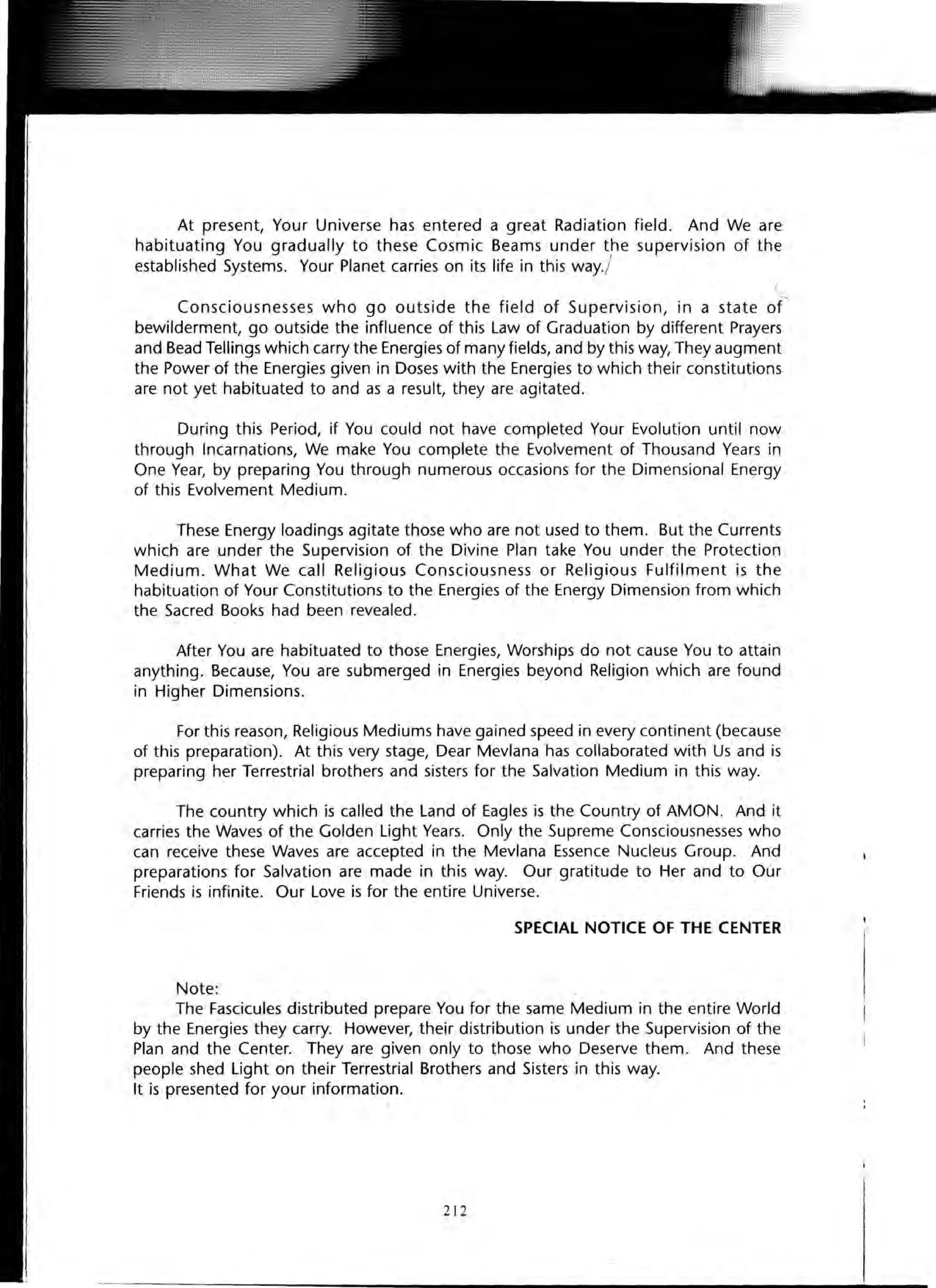At present, Your Universe has entered a great Radiation field. And We are
habituating You gradually to these Cosmic Beams under the supervision of the{
established Systems. Your Planet carries on its life in this way./
Consciousnesses who go outside the field of Supervision, in a state of
bewilderment, go outside the influence of this Law of Graduation by different Prayers
and Bead Tellings which carry the Energies of many fields, and by this way, They augment
the Power of the Energies given in Doses with the Energies to which their constitutions
are not yet habituated to and as a result, they are agitated.
During this Period, if You could not have completed Your Evolution until now
through Incarnations, We make You complete the Evolvement of Thousand Years in
One Year, by preparing You through numerous occasions for the Dimensional Energy
of this Evolvement Medium.
These Energy loadings agitate those who are not used to them. But the Currents
which are under the Supervision of the Divine Plan take You under the Protection
Medium. What We call Religious Consciousness or Religious Fulfilment is the
habituation of Your Constitutions to the Energies of the Energy Dimension from which
the Sacred Books had been revealed.
After You are habituated to those Energies, Worships do not cause You to attain
anything. Because, You are submerged in Energies beyond Religion which are found
in Higher Dimensions.
For this reason, Religious Mediums have gained speed in every continent (because
of this preparation). At this very stage, Dear Mevlana has collaborated with Us and is
preparing her Terrestrial brothers and sisters for the Salvation Medium in this way.
The country which is called the Land of Eagles is the Country of AMON. And it
carries the Waves of the Golden Light Years. Only the Supreme Consciousnesses who
can receive these Waves are accepted in the Mevlana Essence Nucleus Group. And
preparations for Salvation are made in this way. Our gratitude to Her and to Our
Friends is infinite. Our Love is for the entire Universe.
SPECIAL NOTICE OF THE CENTER
Note:
The Fascicules distributed prepare You for the same Medium in the entire World
by the Energies they carry. However, their distribution is under the Supervision of the
Plan and the Center. They are given only to those who Deserve them. And these
people shed Light on their Terrestrial Brothers and Sisters in this way.
It is presented for your information.
212
 