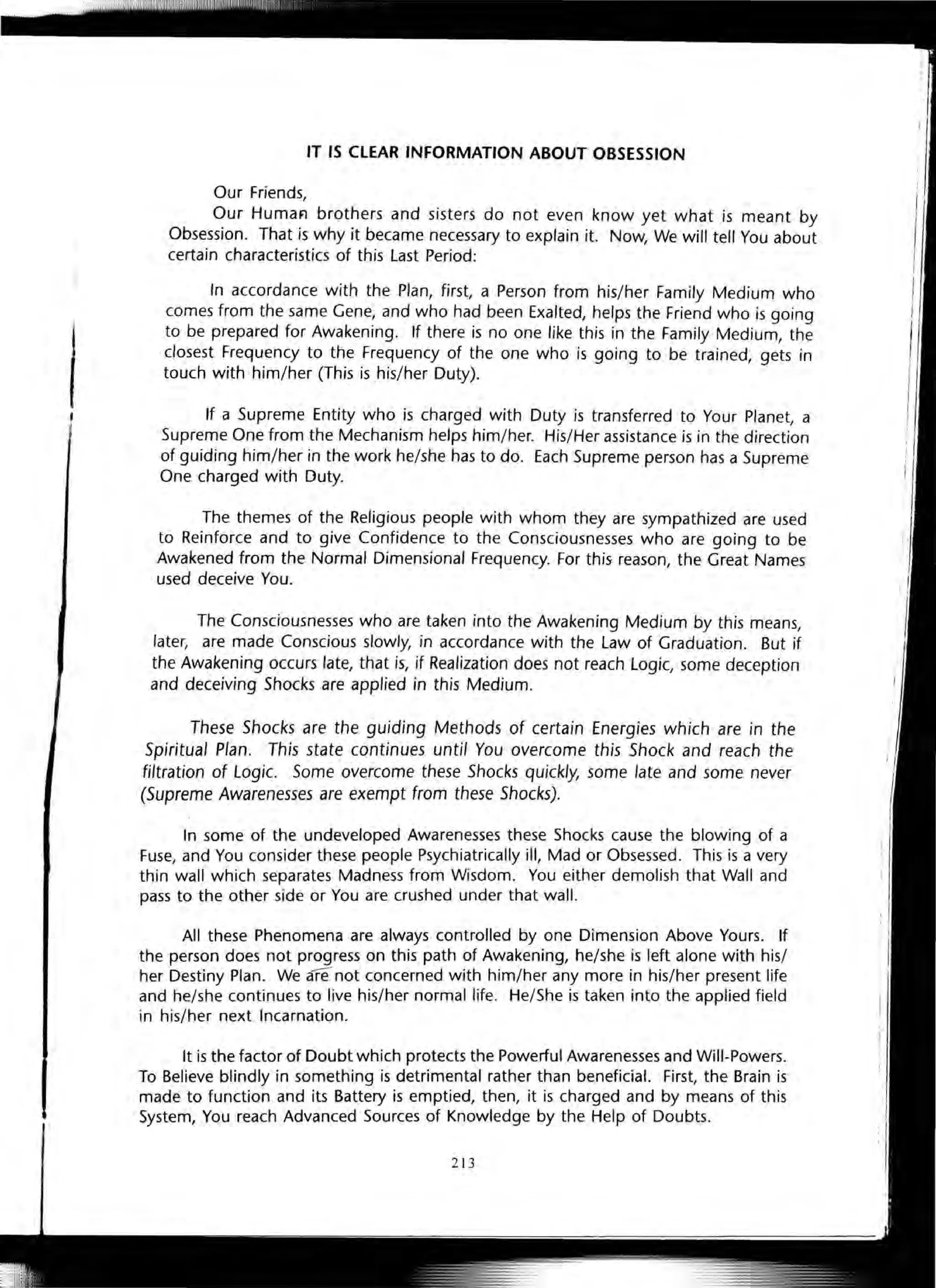 IT IS CLEAR INFORMATION ABOUT OBSESSION
Our Friends,
Our HumaFl brothers and sisters do not even know yet what is meant by
Obsession. That is why it became necessary to explain it. Now, We will tell You about
certain characteristics of this Last Period:
In accordance with the Plan, first, a Person from his/her Family Medium who
comes from the same Gene, and who had been Exalted, helps the Friend who is going
to be prepared for Awakening. If there is no one like this in the Family Medium, the
closest Frequency to the Frequency of the one who is going to be trained, gets in
touch with him/her (This is his/her Duty).
If a Supreme Entity who is charged with Duty is transferred to Your Planet, a
Supreme One from the Mechanism helps him/her. His/Her assistance is in the direction
of guiding him/her in the work he/she has to do. Each Supreme person has a Supreme
One charged with Duty.
The themes of the Religious people with whom they are sympathized are used
to Reinforce and to give Confidence to the Consciousnesses who are going to be
Awakened from the Normal Dimensional Frequency. For this reason, the Great Names
used deceive You.
The Consciousnesses who are taken into the Awakening Medium by this means,
later, are made Conscious slowly, in accordance with the Law of Graduation. But if
the Awakening occurs late, that is, if Realization does not reach Logic, some deception
and deceiving Shocks are applied in this Medium.
These Shocks are the guiding Methods of certain Energies which are in the
Spiritual Plan. This state continues until You overcome this Shock and reach the
filtration of Logic. Some overcome these Shocks quickly, some late and some never
(Supreme Awarenesses are exempt from these Shocks).
In some of the undeveloped Awarenesses these Shocks cause the blowing of a
Fuse, and You consider these people Psychiatrically ill, Mad or Obsessed. This is a very
thin wall which separates Madness from Wisdom. You either demolish that Wall and
pass to the other side or You are crushed under that wall.
All these Phenomena are always controlled by one Dimension Above Yours. If
the person does not progress on this path of Awakening, he/she is left alone with his/
her Destiny Plan. We Menot concerned with him/her any more in his/her present life
and he/she continues to live his/her normal life. He/She is taken into the applied field
in his/her next Incarnation.
It is the factor of Doubt which protects the Powerful Awarenesses and Will-Powers.
To Believe blindly in something is detrimental rather than beneficial. First, the Brain is
made to function and its Battery is emptied, then, it is charged and by means of this
System, You reach Advanced Sources of Knowledge by the Help of Doubts.
213
 