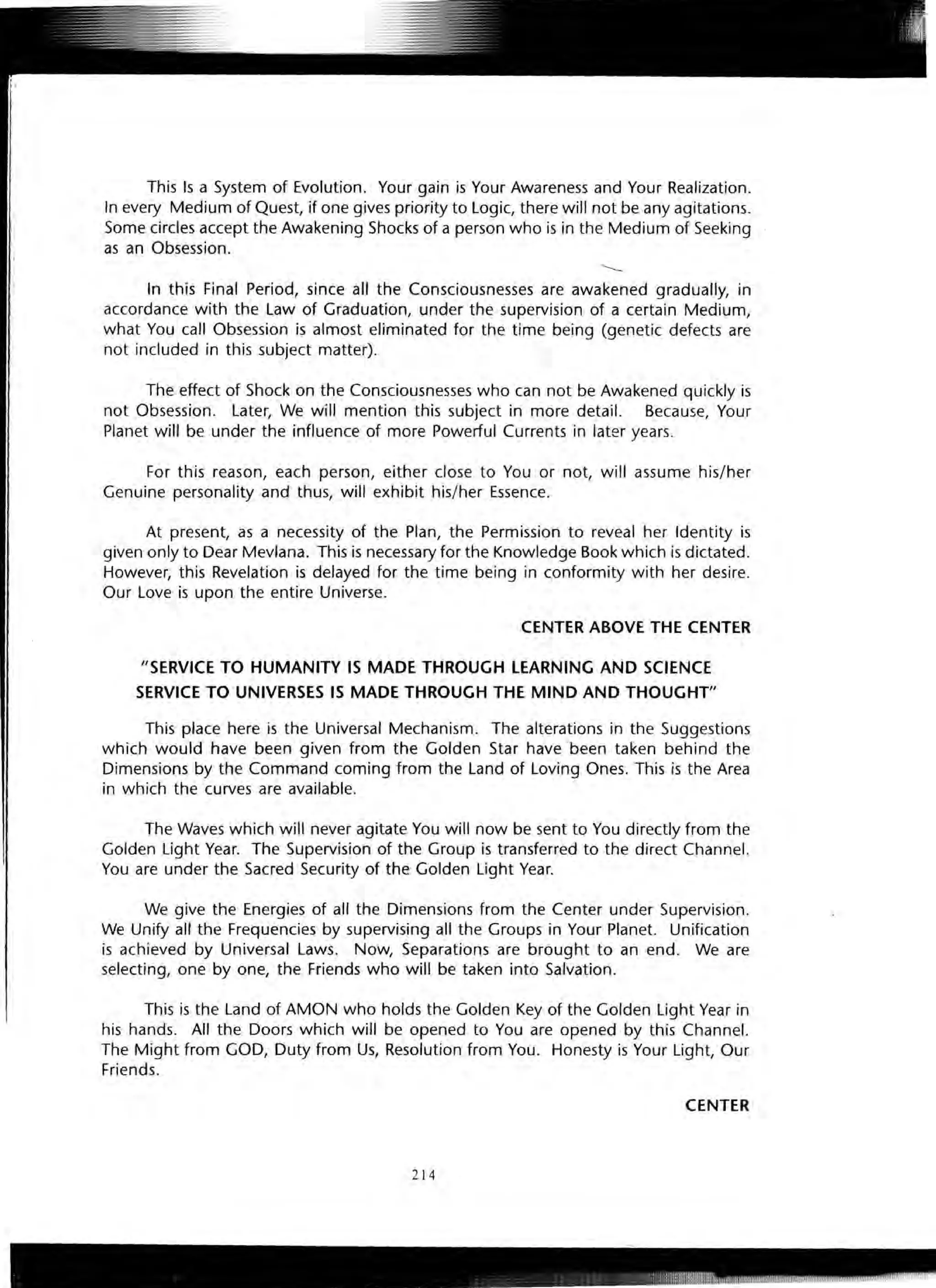 This Is a System of Evolution. Your gain is Your Awareness and Your Realization.
In every Medium of Quest, if one gives priority to Logic, there will not be any agitations.
Some circles accept the Awakening Shocks of a person who is in the Medium of Seeking
as an Obsession.
In this Final Period, since all the Consciousnesses are awakened gradually, in
accordance with the Law of Graduation, under the supervision of a certain Medium,
what You call Obsession is almost eliminated for the time being (genetic defects are
not included in this subject matter).
The effect of Shock on the Consciousnesses who can not be Awakened quickly is
not Obsession. Later, We will mention this subject in more detail. Because, Your
Planet will be under the influence of more Powerful Currents in later years.
For this reason, each person, either close to You or not, will assume his/her
Genuine personality and thus, will exhibit his/her Essence.
At present, as a necessity of the Plan, the Permission to reveal her Identity is
given only to Dear Mevlana. This is necessary for the Knowledge Book which is dictated.
However, this Revelation is delayed for the time being in conformity with her desire.
Our Love is upon the entire Universe.
CENTER ABOVE THE CENTER
"SERVICE TO HUMANITY IS MADE THROUGH LEARNING AND SCIENCE
SERVICE TO UNIVERSES IS MADE THROUGH THE MIND AND THOUGHT"
This place here is the Universal Mechanism. The alterations in the Suggestions
which would have been given from the Golden Star have been taken behind the
Dimensions by the Command coming from the Land of Loving Ones. This is the Area
in which the curves are available.
The Waves which will never agitate You will now be sent to You directly from the
Golden Light Year. The Supervision of the Group is transferred to the direct Channel.
You are under the Sacred Security of the Golden Light Year.
We give the Energies of all the Dimensions from the Center under Supervision.
We Unify all the Frequencies by supervising all the Groups in Your Planet. Unification
is achieved by Universal Laws. Now, Separations are brought to an end. We are
selecting, one by one, the Friends who will be taken into Salvation.
This is the Land of AMON who holds the Golden Key of the Golden Light Year in
his hands. All the Doors which will be opened to You are opened by this Channel.
The Might from GOD, Duty from Us, Resolution from You. Honesty is Your Light, Our
Friends.
CENTER
214
 