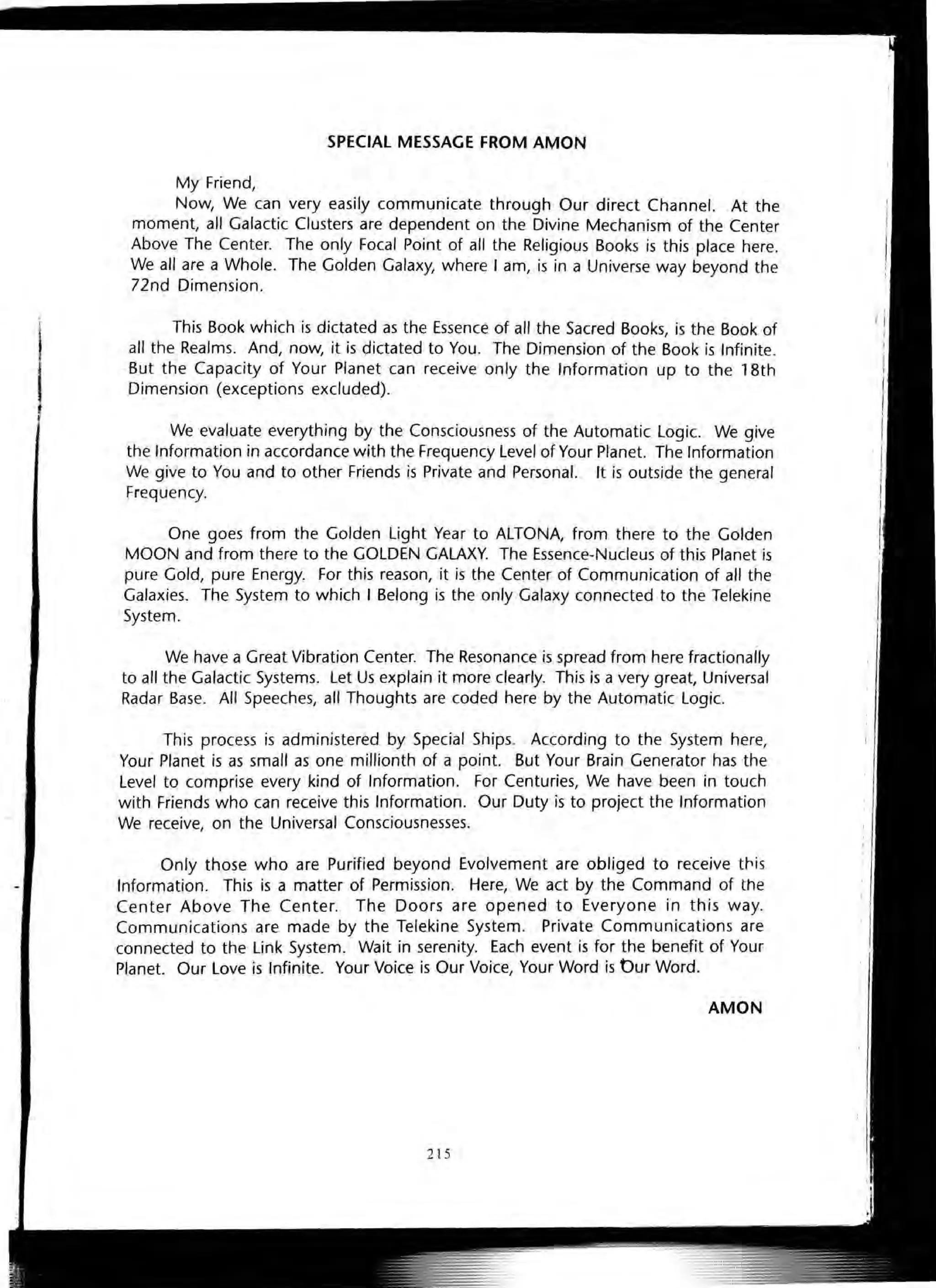 SPECIAL MESSAGE FROM AMON
My Friend,
Now, We can very easily communicate through Our direct Channel. At the
moment, all Galactic Clusters are dependent on the Divine Mechanism of the Center
Above The Center. The only Focal Point of all the Religious Books is this place here.
We all are a Whole. The Golden Galaxy, where I am, is in a Universe way beyond the
72nd Dimension.
This Book which is dictated as the Essence of all the Sacred Books, is the Book of
. all the Realms. And, now, it is dictated to You. The Dimension of the Book is Infinite.
But the Capacity of Your Planet can receive only the Information up to the 18th
Dimension (exceptions excluded).
We evaluate everything by the Consciousness of the Automatic Logic. We give
the Information in accordance with the Frequency Level of Your Planet. The Information
We give to You and to other Friends is Private and Personal. It is outside the general
Frequency.
One goes from the Golden Light Year to ALTONA, from there to the Golden
MOON and from there to the GOLDEN GALAXY. The Essence-Nucleus of this Planet is
pure Gold, pure Energy. For this reason, it is the Center of Communication of all the
Galaxies. The System to which I Belong is the only Galaxy connected to the Telekine
System.
We have a Great Vibration Center. The Resonance is spread from here fractionally
to all the Galactic Systems. Let Us explain it more clearly. This is a very great, Universal
Radar Base. All Speeches, all Thoughts are coded here by the Automatic Logic.
This process is administered by Special Ships. According to the System here,
Your Planet is as small as one millionth of a point. But Your Brain Generator has the
Level to comprise every kind of Information. For Centuries, We have been in touch
with Friends who can receive this Information. Our Duty is to project the Information
We receive, on the Universal Consciousnesses.
Only those who are Purified beyond Evolvement are obliged to receive tr.is
Information. This is a matter of Permission. Here, We act by the Command of the
Center Above The Center. The Doors are opened to Everyone in this way.
Communications are made by the Telekine System. Private Communications are
connected to the Link System. Wait in serenity. Each event is for the benefit of Your
Planet. Our Love is Infinite. Your Voice is Our Voice, Your Word is Our Word.
AMON
2 15
 