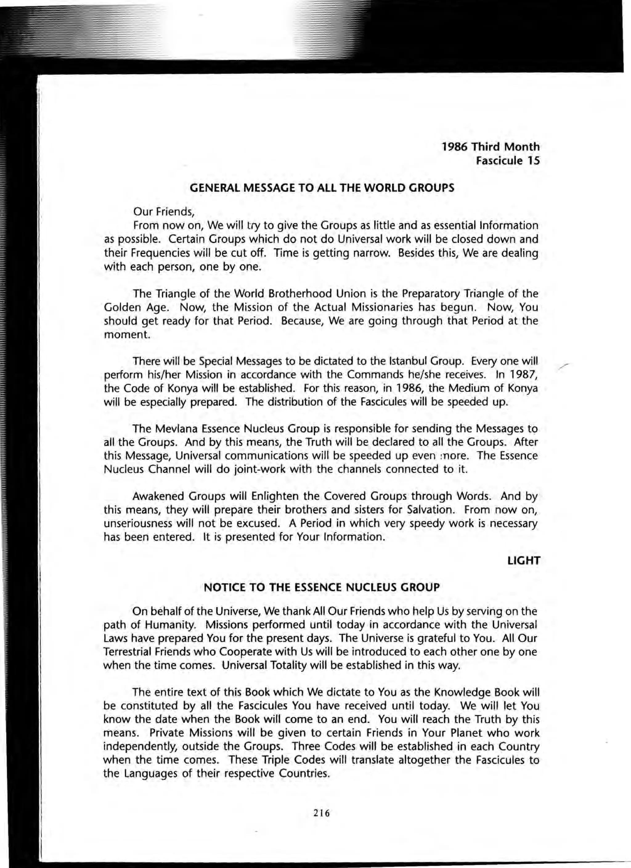 1986 Third Month
Fascicule 15
GENERAL MESSAGE TO ALL THE WORLD GROUPS
Our Friends,
From now on, We will try to give the Groups as little and as essential Information
as possible. Certain Groups which do not do Universal work will be closed down and
their Frequencies will be cut off. Time is getting narrow. Besides this, We are dealing
with each person, one by one.
The Triangle of the World Brotherhood Union is the Preparatory Triangle of the
Golden Age. Now, the Mission of the Actual Missionaries has begun. Now, You
should get ready for that Period. Because, We are going through that Period at the
moment.
There will be Special Messages to be dictated to the Istanbul Group. Every one will
perform his/her Mission in accordance with the Commands he/she receives. In 1987,
the Code of Konya will be established. For this reason, in 1986, the Medium of Konya
will be especially prepared. The distribution of the Fascicules will be speeded up.
The Mevlana Essence Nucleus Group is responsible for sending the Messages to
all the Groups. And by this means, the Truth will be declared to all the Groups. After
this Message, Universal communications will be speeded up even more. The Essence
Nucleus Channel will do joint-work with the channels connected to it.
Awakened Groups will Enlighten the Covered Groups through Words. And by
this means, they will prepare their brothers and sisters for Salvation. From now on,
unseriousness will not be excused. A Period in which very speedy work is necessary
has been entered. It is presented for Your Information.
LIGHT
NOTICE TO THE ESSENCE NUCLEUS GROUP
On behalf of the Universe, We thank All Our Friends who help Us by serving on the
path of Humanity. Missions performed until today in accordance with the Universal
Laws have prepared You for the present days. The Universe is grateful to You. All Our
Terrestrial Friends who Cooperate with Us will be introduced to each other one by one
when the time comes. Universal Totality will be established in this way.
The entire text of this Book which We dictate to You as the Knowledge Book will
be constituted by all the Fascicules You have received until today. We will let You
know the date when the Book will come to an end. You will reach the Truth by this
means. Private Missions will be given to certain Friends in Your Planet who work
independently, outside the Groups. Three Codes will be established in each Country
when the time comes. These Triple Codes will translate altogether the Fascicules to
the Languages of their respective Countries.
216
 