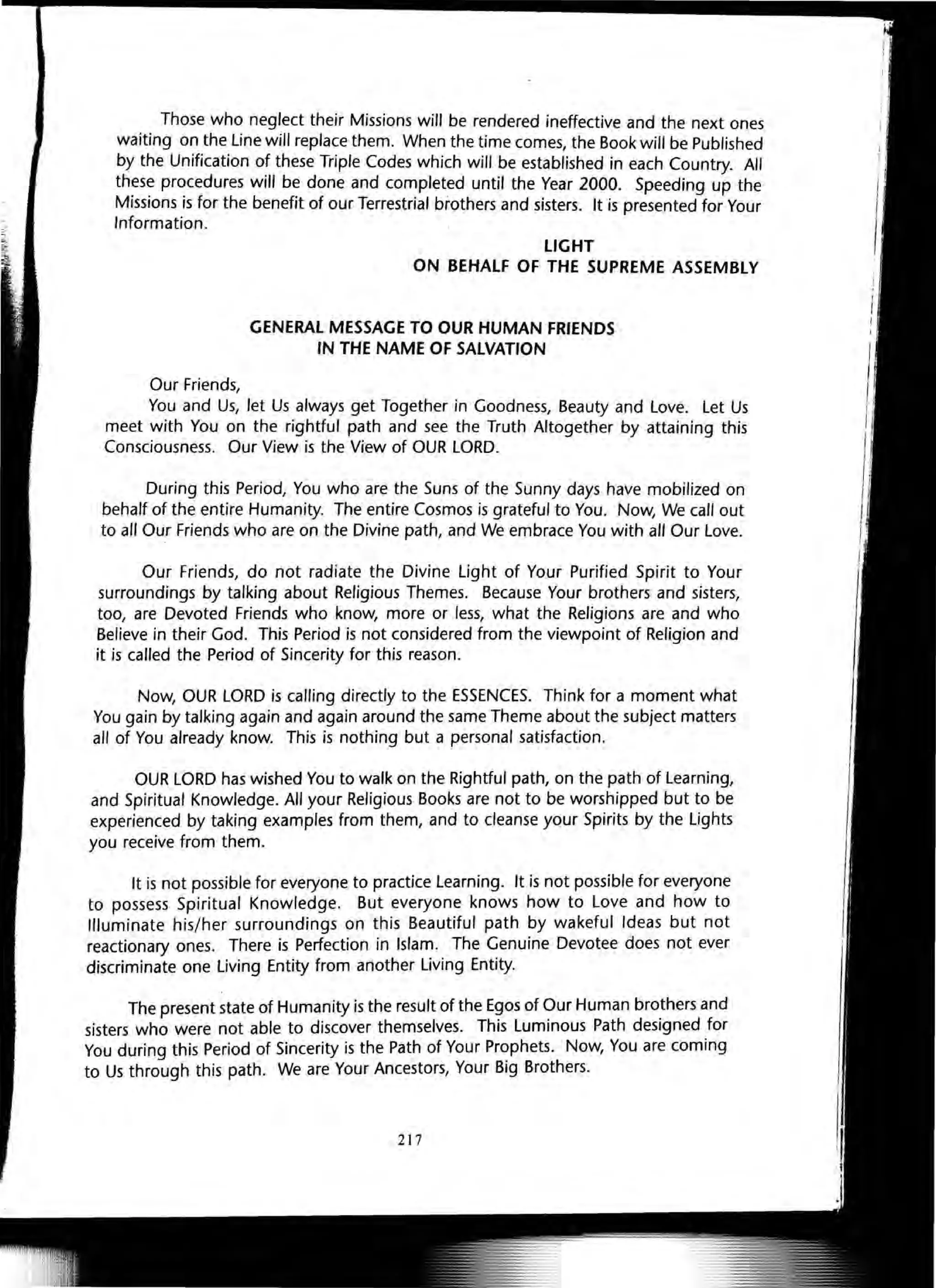 Those who neglect their Missions will be rendered ineffective and the next ones
waiting on the Line will replace them. When the time comes, the Book will be Published
by the Unification of these Triple Codes which will be established in each Country. All
these procedures will be done and completed until the Year 2000. Speeding up the
Missions is for the benefit of our Terrestrial brothers and sisters. It is presented for Your
Information.
Our Friends,
LIGHT
ON BEHALF OF THE SUPREME ASSEMBLY
GENERAL MESSAGE TO OUR HUMAN FRIENDS
IN THE NAME OF SALVATION
You and Us, let Us always get Together in Goodness, Beauty and Love. Let Us
meet with You on the rightful path and see the Truth Altogether by attaining this
Consciousness. Our View is the View of OUR LORD.
During this Period, You who are the Suns of the Sunny days have mobilized on
behalf of the entire Humanity. The entire Cosmos is grateful to You. Now, We call out
to all Our Friends who are on the Divine path, and We embrace You with all Our Love.
Our Friends, do not radiate the Divine Light of Your Purified Spirit to Your
surroundings by talking about Religious Themes. Because Your brothers and sisters,
too, are Devoted Friends who know, more or less, what the Religions are and who
Believe in their God. This Period is not considered from the viewpoint of Religion and
it is called the Period of Sincerity for this reason.
Now, OUR LORD is calling directly to the ESSENCES. Think for a moment what
You gain by talking again and again around the same Theme about the subject matters
all of You already know. This is nothing but a personal satisfaction.
OUR LORD has wished You to walk on the Rightful path, on the path of Learning,
and Spiritual Knowledge. All your Religious Books are not to be worshipped but to be
experienced by taking examples from them, and to cleanse your Spirits by the Lights
you receive from them.
It is not possible for everyone to practice Learning. It is not possible for everyone
to possess Spiritual Knowledge. But everyone knows how to Love and how to
Illuminate his/her surroundings on this Beautiful path by wakeful Ideas but not
reactionary ones. There is Perfection in Islam. The Genuine Devotee does not ever
discriminate one Living Entity from another Living Entity.
The present state of Humanity is the result of the Egos of Our Human brothers and
sisters who were not able to discover themselves. This Luminous Path designed for
You during this Period of Sincerity is the Path of Your Prophets. Now, You are coming
to Us through this path. We are Your Ancestors, Your Big Brothers.
217
 