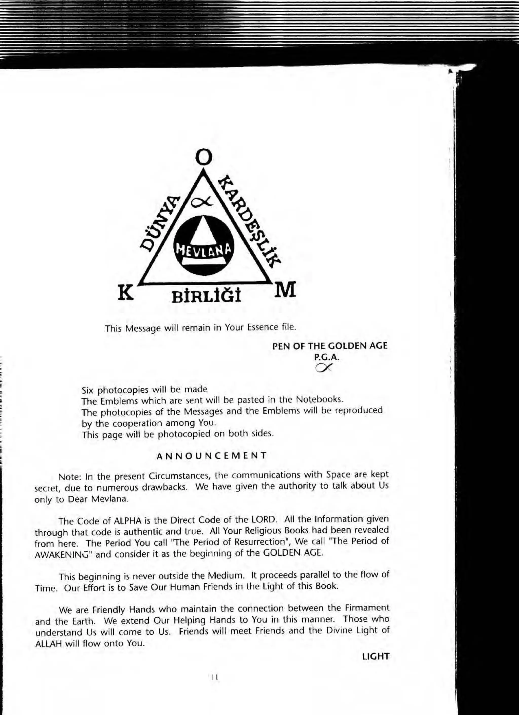 o
This Message will remain in Your Essence file.
PEN OF THE GOLDEN AGE
P.G.A.
ex
Si)( photocopies will be made
The Emblems which are sent will be pasted in the Notebooks.
The photocopies of the Messages and the Emblems will be reproduced
by the cooperation among You.
This page will be photocopied on both sides.
ANNOUNCEMENT
Note: In the present Circumstances, the communications with Space are kept
secret, due to numerous drawbacks. We have given the authority to talk about Us
only to Dear Mevlana.
The Code of ALPHA is the Direct Code of the LORD. All the Information given
through that code is authentic and true. All Your Religious Books had been revealed
from here. The Period You call "The Period of Resurrection", We call "The Period of
AWAKEN INC" and consider it as the beginning of the GOLDEN AGE.
This beginning is never outside the Medium. It proceeds parallel to the flow of
Time. Our Effort is to Save Our Human Friends in the light of this Book.
We are Friendly Hands who maintain the connection between the Firmament
and the Earth. We extend Our Helping Hands to You in this manner. Those who
understand Us will come to Us. Friends will meet Friends and the Divine light of
ALLAH will flow onto You.
LIGHT
11
 