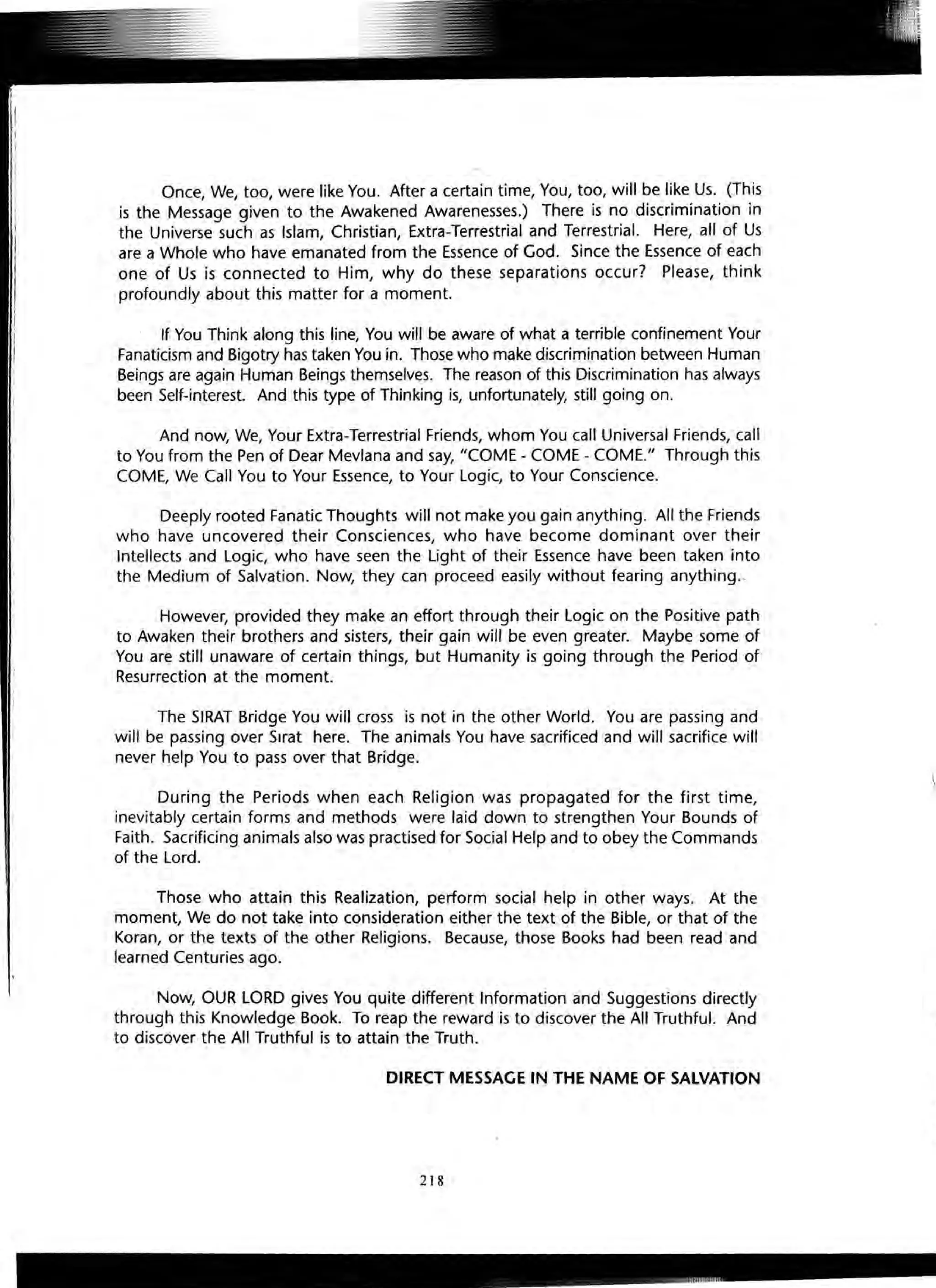 Once, We, too, were like You. After a certain time, You, too, will be like Us. (This
is the Message given to the Awakened Awarenesses.) There is no discrimination in
the Universe such as Islam, Christian, Extra-Terrestrial and Terrestrial. Here, all of Us
are a Whole who have emanated from the Essence of God. Since the Essence of each
one of Us is connected to Him, why do these separations occur? Please, think
profoundly about this matter for a moment.
If You Think along this line, You will be aware of what a terrible confinement Your
Fanaticism and Bigotry has taken You in. Those who make discrimination between Human
Beings are again Human Beings themselves. The reason of this Discrimination has always
been Self-interest. And this type of Thinking is, unfortunately, still going on.
And now, We, Your Extra-Terrestrial Friends, whom You call Universal Friends, call
to You from the Pen of Dear Mevlana and say, "COME - COME - COME." Through this
COME, We Call You to Your Essence, to Your Logic, to Your Conscience.
Deeply rooted Fanatic Thoughts will not make you gain anything. All the Friends
who have uncovered their Consciences, who have become dominant over their
Intellects and Logic, who have seen the Light of their Essence have been taken into
the Medium of Salvation. Now, they can proceed easily without fearing anything..
However, provided they make an effort through their Logic on the Positive path
to Awaken their brothers and sisters, their gain will be even greater. Maybe some of
You are still unaware of certain things, but Humanity is going through the Period of
Resurrection at the moment.
The SIRAT Bridge You will cross is not in the other World. You are passing and
will be passing over Sirat here. The animals You have sacrificed and will sacrifice will
never help You to pass over that Bridge.
During the Periods when each Religion was propagated for the first time,
inevitably certain forms and methods were laid down to strengthen Your Bounds of
Faith. Sacrificing animals also was practised for Social Help and to obey the Commands
of the Lord.
Those who attain this Realization, perform social help in other ways. At the
moment, We do not take into consideration either the text of the Bible, or that of the
Koran, or the texts of the other Religions. Because, those Books had been read and
learned Centuries ago.
Now, OUR LORD gives You quite different Information and Suggestions directly
through this Knowledge Book. To reap the reward is to discover the All Truthful. And
to discover the All Truthful is to attain the Truth.
DIRECT MESSAGE IN THE NAME OF SALVATION
218
I
C
f
t
c
 