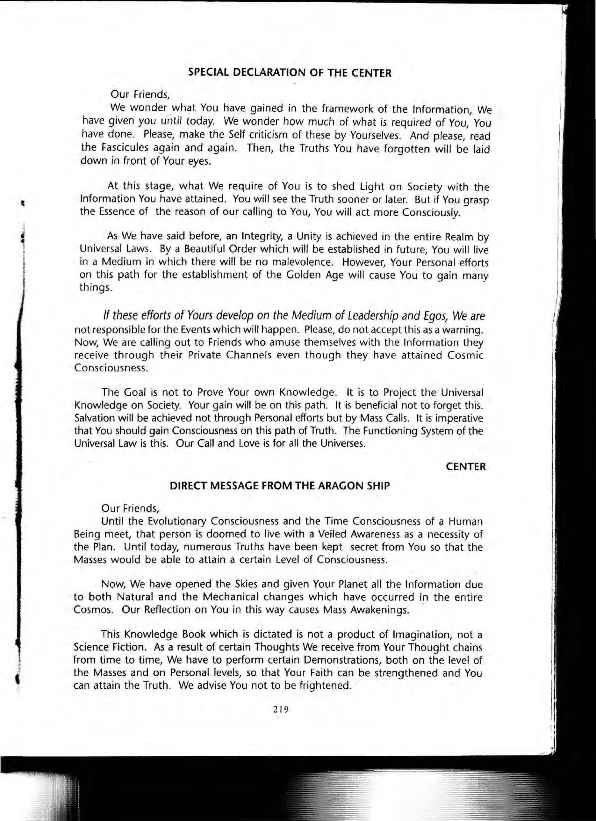 SPECIAL DECLARATION OF THE CENTER
Our Friends,
We wonder what You have gained in the framework of the Information We- ,
have given you until today. We wonder how much of what is required of You, You
have done. Please, make the Self criticism of these by Yourselves. And please, read
the Fascicules again and again. Then, the Truths You have forgotten will be laid
down in front of Your eyes.
At this stage, what We require of You is to shed Light on Society with the
Information You have attained. You will see the Truth sooner or later. But if You grasp
the Essence of the reason of our calling to You, You will act more Consciously.
As We have said before, an Integrity, a Unity is achieved in the entire Realm by
Universal Laws. By a Beautiful Order which will be established in future, You will live
in a Medium in which there will be no malevolence. However, Your Personal efforts
on this path for the establishment of the Golden Age will cause You to gain many
things.
If these efforts of Yours develop on the Medium of Leadership and Egos, We are
not responsible for the Events which will happen. Please, do not accept this as a warning.
Now, We are calling out to Friends who amuse themselves with the Information they
receive through their Private Channels even though they have attained Cosmic
Consciousness.
The Goal is not to Prove Your own Knowledge. It is to Project the Universal
Knowledge on Society. Your gain will be on this path. It is beneficial not to forget this.
Salvation will be achieved not through Personal efforts but by Mass Calls. It is imperative
that You should gain Consciousness on this path of Truth. The Functioning System of the
Universal Law is this. Our Call and Love is for all the Universes.
CENTER
DIRECT MESSAGE FROM THE ARAGON SHIP
Our Friends,
Until the Evolutionary Consciousness and the Time Consciousness of a Human
Being meet, that person is doomed to live with a Veiled Awareness as a necessity of
the Plan. Until today, numerous Truths have been kept secret from You so that the
Masses would be able to attain a certain Level of Consciousness.
Now, We have opened the Skies and given Your Planet all the Information due
to both Natural and the Mechanical changes which have occurred in the entire
Cosmos. Our Reflection on You in this way causes Mass Awakenings. '
This Knowledge Book which is dictated is not a product of Imagination, not a
Science Fiction. As a result of certain Thoughts We receive from Your Thought chains
from time to time, We have to perform certain Demonstrations, both on the level of
the Masses and on Personal levels, so that Your Faith can be strengthened and You
can attain the Truth. We advise You not to be frightened.
219
 