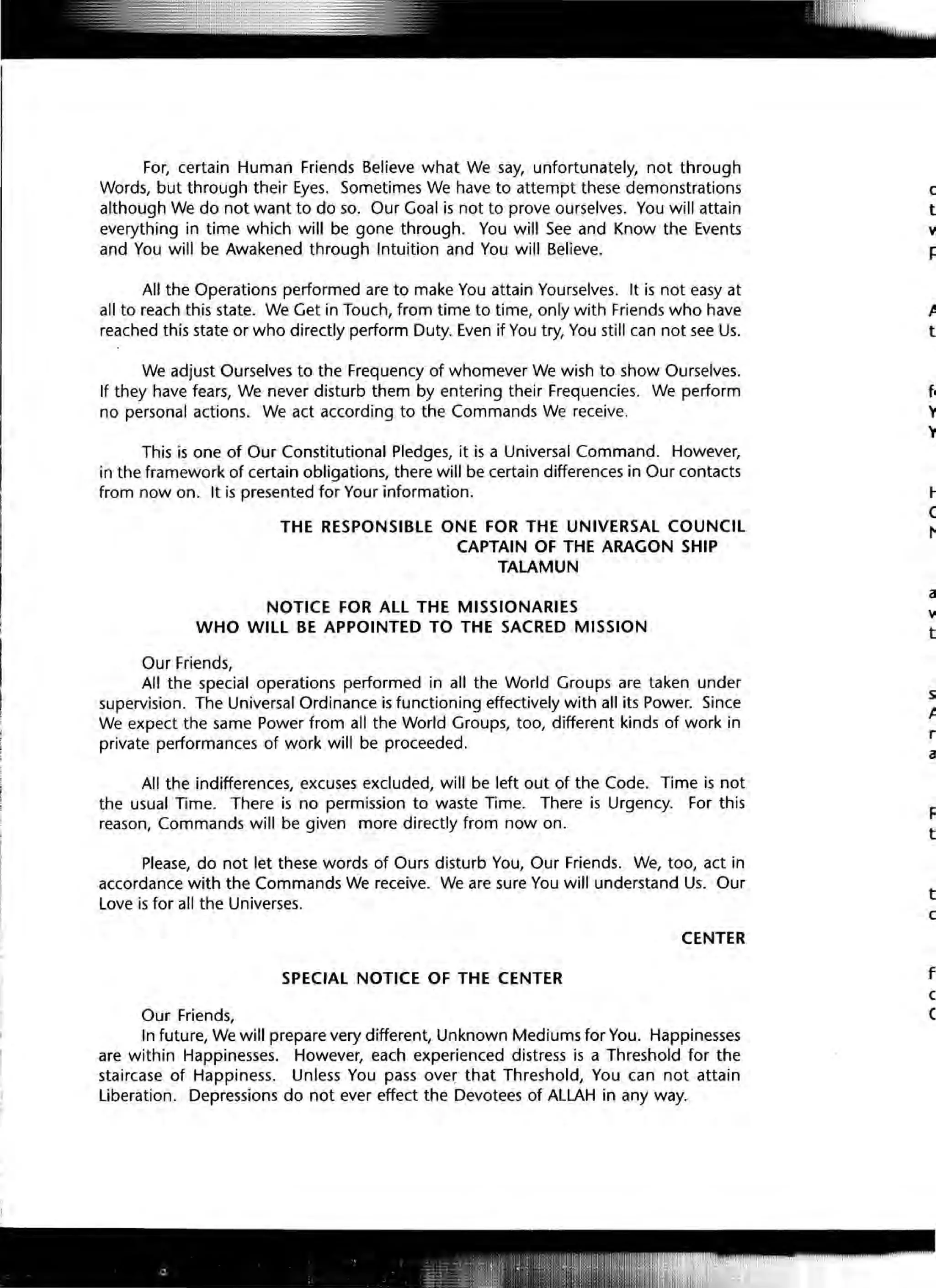 For, certain Human Friends Believe what We say, unfortunately, not through
Words, but through their Eyes. Sometimes We have to attempt these demonstrations
although We do not want to do so. Our Goal is not to prove ourselves. You will attain
everything in time which will be gone through. You will See and Know the Events
and You will be Awakened through Intuition and You will Believe.
All the Operations performed are to make You attain Yourselves. It is not easy at
all to reach this state. We Get in Touch, from time to time, only with Friends who have
reached this state or who directly perform Duty. Even if You try, You still can not see Us.
We adjust Ourselves to the Frequency of whomever We wish to show Ourselves.
If they have fears, We never disturb them by entering their Frequencies. We perform
no personal actions. We act according to the Commands We receive.
This is one of Our Constitutional Pledges, it is a Universal Command. However,
in the framework of certain obligations, there will be certain differences in Our contacts
from now on. It is presented for Your information.
THE RESPONSIBLE ONE FOR THE UNIVERSAL COUNCIL
CAPTAIN OF THE ARAGON SHIP
TALAMUN
NOTICE FOR ALL THE MISSIONARIES
WHO WILL BE APPOINTED TO THE SACRED MISSION
Our Friends,
All the special operations performed in all the World Groups are taken under
supervision. The Universal Ordinance is functioning effectively with all its Power. Since
We expect the same Power from all the World Groups, too, different kinds of work in
private performances of work will be proceeded.
All the indifferences, excuses excluded, will be left out of the Code. Time is not
the usual Time. There is no permission to waste Time. There is Urgency. For this
reason, Commands will be given more directly from now on.
Please, do not let these words of Ours disturb You, Our Friends. We, too, act in
accordance with the Commands We receive. We are sure You will understand Us. Our
Love is for all the Universes.
CENTER
SPECIAL NOTICE OF THE CENTER
Our Friends,
In future, We will prepare very different, Unknown Mediums for You. Happinesses
are within Happinesses. However, each experienced distress is a Threshold for the
staircase of Happiness. Unless You pass ove~ that Threshold, You can not attain
Liberation. Depressions do not ever effect the Devotees of ALLAH in any way.
c
t
y
r:
J!
t
l-
e
/"
a
y
t
s;
t
r
a
F
t
t
c
f
c
C
 