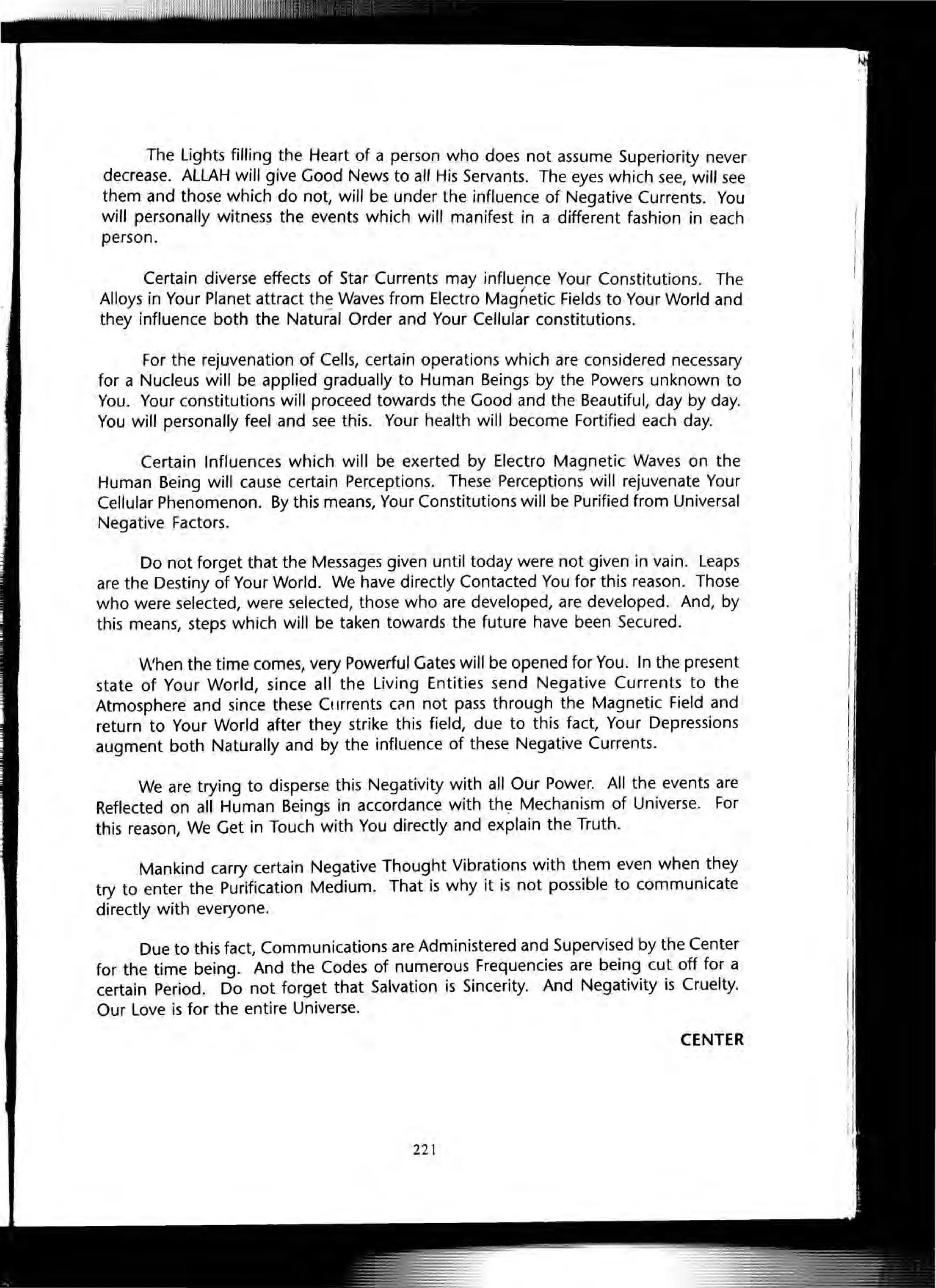 The Lights filling the Heart of a person who does not assume Superiority never
decrease. ALLAH will give Good News to all His Servants. The eyes which see, will see
them and those which do not, will be under the influence of Negative Currents. You
will personally witness the events which will manifest in a different fashion in each
person.
Certain diverse effects of Star Currents may influence Your Constitutions. The
Alloys in Your Planet attract the Waves from Electro Magnetic Fields to Your World and
they influence both the Natural Order and Your Cellular constitutions.
For the rejuvenation of Cells, certain operations which are considered necessary
for a Nucleus will be applied gradually to Human Beings by the Powers unknown to
You. Your constitutions will proceed towards the Good and the Beautiful, day by day.
You will personally feel and see this. Your health will become Fortified each day.
Certain Influences which will be exerted by Electro Magnetic Waves on the
Human Being will cause certain Perceptions. These Perceptions will rejuvenate Your
Cellular Phenomenon. By this means, Your Constitutions will be Purified from Universal
Negative Factors.
Do not forget that the Messages given until today were not given in vain. Leaps
are the Destiny of Your World. We have directly Contacted You for this reason. Those
who were selected, were selected, those who are developed, are developed. And, by
this means, steps which will be taken towards the future have been Secured.
When the time comes, very Powerful Gates will be opened for You. In the present
state of Your World, since all the Living Entities send Negative Currents to the
Atmosphere and since these Ct Irrents CCln not pass through the Magnetic Field and
return to Your World after they strike this field, due to this fact, Your Depressions
augment both Naturally and by the influence of these Negative Currents.
We are trying to disperse this Negativity with all Our Power. All the events are
Reflected on all Human Beings in accordance with the Mechanism of Universe. For
this reason, We Get in Touch with You directly and explain the Truth.
Mankind carry certain Negative Thought Vibrations with them even when they
try to enter the Purification Medium. That is why it is not possible to communicate
directly with everyone.
Due to this fact, Communications are Administered and Supervised by the Center
for the time being. And the Codes of numerous Frequencies are being cut off for a
certain Period. Do not forget that Salvation is Sincerity. And Negativity is Cruelty.
Our Love is for the entire Universe.
CENTER
221
 