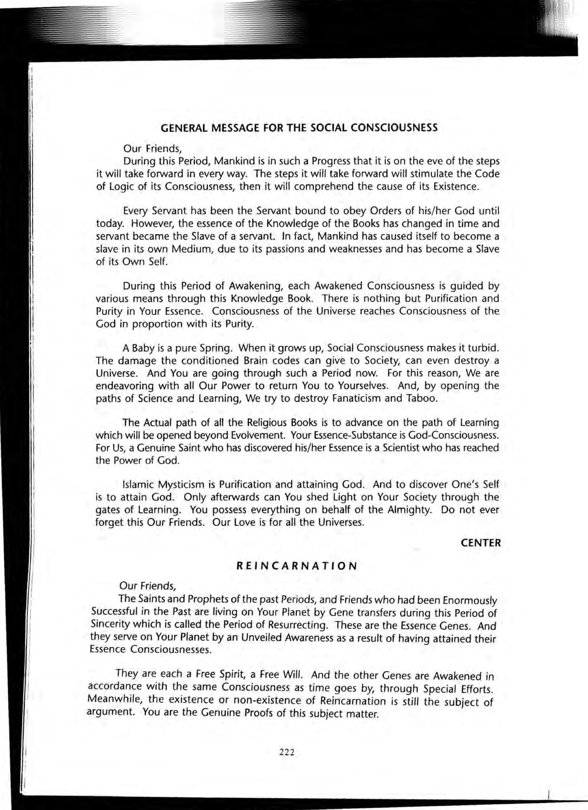 GENERAL MESSAGE FOR THE SOCIAL CONSCIOUSNESS
Our Friends,
During this Period, Mankind is in such a Progress that it is on the eve of the steps
it will take forward in every way. The steps it will take forward will stimulate the Code
of Logic of its Consciousness, then it will comprehend the cause of its Existence.
Every Servant has been the Servant bound to obey Orders of his/her God until
today. However, the essence of the Knowledge of the Books has changed in time and
servant became the Slave of a servant. In fact, Mankind has caused itself to become a
slave in its own Medium, due to its passions and weaknesses and has become a Slave
of its Own Self.
During this Period of Awakening, each Awakened Consciousness is guided by
various means through this Knowledge Book. There is nothing but Purification and
Purity in Your Essence. Consciousness of the Universe reaches Consciousness of the
God in proportion with its Purity.
A Baby is a pure Spring. When it grows up, Social Consciousness makes it turbid.
The damage the conditioned Brain codes can give to Society, can even destroy a
Universe. And You are going through such a Period now. For this reason, We are
endeavoring with all Our Power to return You to Yourselves. And, by opening the
paths of Science and Learning, We try to destroy Fanaticism and Taboo.
The Actual path of all the Religious Books is to advance on the path of Learning
which will be opened beyond Evolvement. Your Essence-Substance is God-Consciousness.
For Us, a Genuine Saint who has discovered his/her Essence is a Scientist who has reached
the Power of God.
Islamic Mysticism is Purification and attaining God. And to discover One's Self
is to attain God. Only afterwards can You shed Light on Your Society through the
gates of Learning. You possess everything on behalf of the Almighty. Do not ever
forget this Our Friends. Our Love is for all the Universes.
CENTER
REINCARNATION
Our Friends,
The Saints and Prophets of the past Periods, and Friends who had been Enormously
Successful in the Past are living on Your Planet by Gene transfers during this Period of
Sincerity which is called the Period of Resurrecting. These are the Essence Genes. And
they serve on Your Planet by an Unveiled Awareness as a result of having attained their
Essence Consciousnesses.
They are each a Free Spirit, a Free Will. And the other Genes are Awakened in
accordance with the same Consciousness as time goes by, through Special Efforts.
Meanwhile, the existence or non-existence of Reincarnation is still the subject of
argument. You are the Genuine Proofs of this subject matter.
222
 