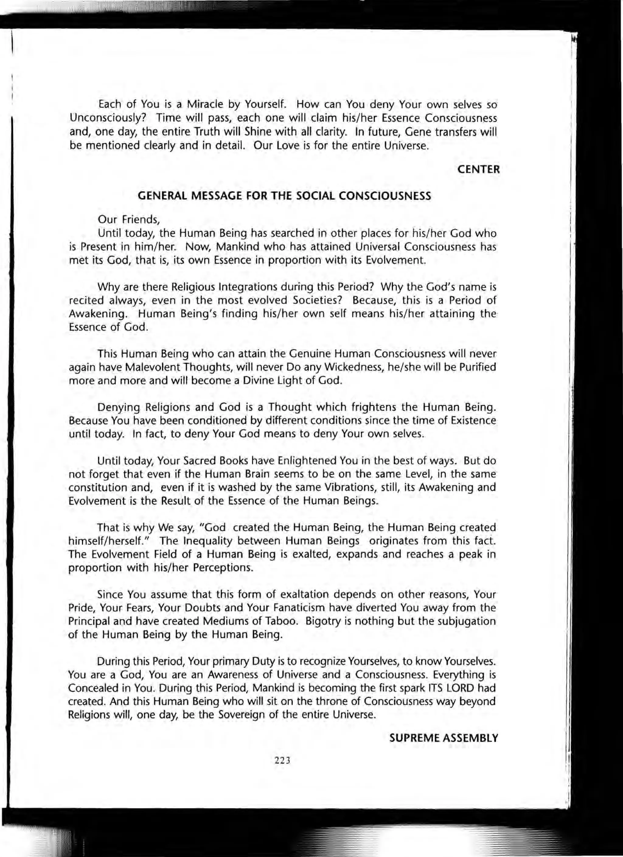 Each of You is a Miracle by Yourself. How can You deny Your own selves so
Unconsciously? Time will pass, each one will claim his/her Essence Consciousness
and, one day, the entire Truth will Shine with all clarity. In future, Gene transfers will
be mentioned clearly and in detail. Our Love is for the entire Universe.
CENTER
GENERAL MESSAGE FOR THE SOCIAL CONSCIOUSNESS
Our Friends,
Until today, the Human Being has searched in other places for his/her God who
is Present in him/her. Now, Mankind who has attained Universal Consciousness has
met its God, that is, its own Essence in proportion with its Evolvement.
Why are there Religious Integrations during this Period? Why the God's name is
recited always, even in the most evolved Societies? Because, this is a Period of
Awakening. Human Being's finding his/her own self means his/her attaining the
Essence of God.
This Human Being who can attain the Genuine Human Consciousness will never
again have Malevolent Thoughts, will never Do any Wickedness, he/she will be Purified
more and more and will become a Divine Light of God.
Denying Religions and God is a Thought which frightens the Human Being.
Because You have been conditioned by different conditions since the time of Existence
until today. In fact, to deny Your God means to deny Your own selves.
Until today, Your Sacred Books have Enlightened You in the best of ways. But do
not forget that even if the Human Brain seems to be on the same Level, in the same
constitution and, even if it is washed by the same Vibrations, still, its Awakening and
Evolvement is the Result of the Essence of the Human Beings.
That is why We say, "God created the Human Being, the Human Being created
himself/herself." The Inequality between Human Beings originates from this fact.
The Evolvement Field of a Human Being is exalted, expands and reaches a peak in
proportion with his/her Perceptions.
Since You assume that this form of exaltation depends on other reasons, Your
Pride, Your Fears, Your Doubts and Your Fanaticism have diverted You away from the
Principal and have created Mediums of Taboo. Bigotry is nothing but the subjugation
of the Human Being by the Human Being.
During this Period, Your primary Duty is to recognize Yourselves, to know Yourselves.
You are a God, You are an Awareness of Universe and a Consciousness. Everything is
Concealed in You. During this Period, Mankind is becoming the first spark ITS LORD had
created. And this Human Being who will sit on the throne of Consciousness way beyond
Religions will, one day, be the Sovereign of the entire Universe.
SUPREME ASSEMBLY
223
 