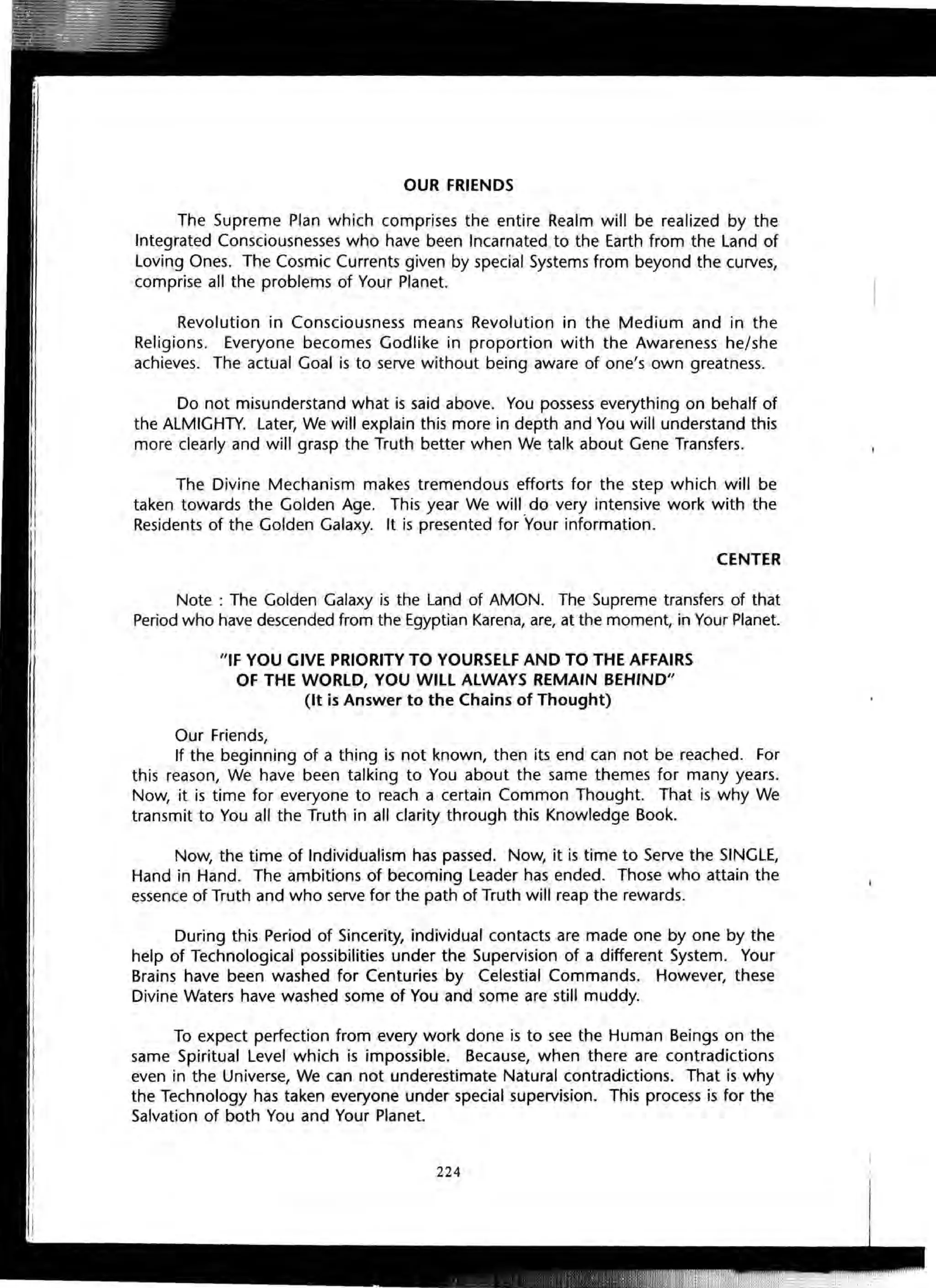OUR FRIENDS
The Supreme Plan which comprises the entire Realm will be realized by the
Integrated Consciousnesses who have been Incarnated to the Earth from the Land of
Loving Ones. The Cosmic Currents given by special Systems from beyond the curves,
comprise all the problems of Your Planet.
Revolution in Consciousness means Revolution in the Medium and in the
Religions. Everyone becomes Godlike in proportion with the Awareness he/she
achieves. The actual Goal is to serve without being aware of one's own greatness.
Do not misunderstand what is said above. You possess everything on behalf of
the ALMIGHTY. Later, We will explain this more in depth and You will understand this
more clearly and will grasp the Truth better when We talk about Gene Transfers.
The Divine Mechanism makes tremendous efforts for the step which will be
taken towards the Golden Age. This year We will do very intensive work with the
Residents of the Golden Galaxy. It is presented for "Your information.
CENTER
Note : The Golden Galaxy is the Land of AMON. The Supreme transfers of that
Period who have descended from the Egyptian Karena, are, at the moment, in Your Planet.
"IF YOU GIVE PRIORITY TO YOURSELF AND TO THE AFFAIRS
OF THE WORLD, YOU WILL ALWAYS REMAIN BEHIND"
(It is Answer to the Chains of Thought)
Our Friends,
If the beginning of a thing is not known, then its end can not be reached. For
this reason, We have been talking to You about the same themes for many years.
Now, it is time for everyone to reach a certain Common Thought. That is why We
transmit to You all the Truth in all clarity through this Knowledge Book.
Now, the time of Individualism has passed. Now, it is time to Serve the SINGLE,
Hand in Hand. The ambitions of becoming Leader has ended. Those who attain the
essence of Truth and who serve for the path of Truth will reap the rewards.
During this Period of Sincerity, individual contacts are made one by one by the
help of Technological possibilities under the Supervision of a different System. Your
Brains have been washed for Centuries by Celestial Commands. However, these
Divine Waters have washed some of You and some are still muddy.
To expect perfection from every work done is to see the Human Beings on the
same Spiritual Level which is impossible. Because, when there are contradictions
even in the Universe, We can not underestimate Natural contradictions. That is why
the Technology has taken everyone under special supervision. This process is for the
Salvation of both You and Your Planet.
224
 