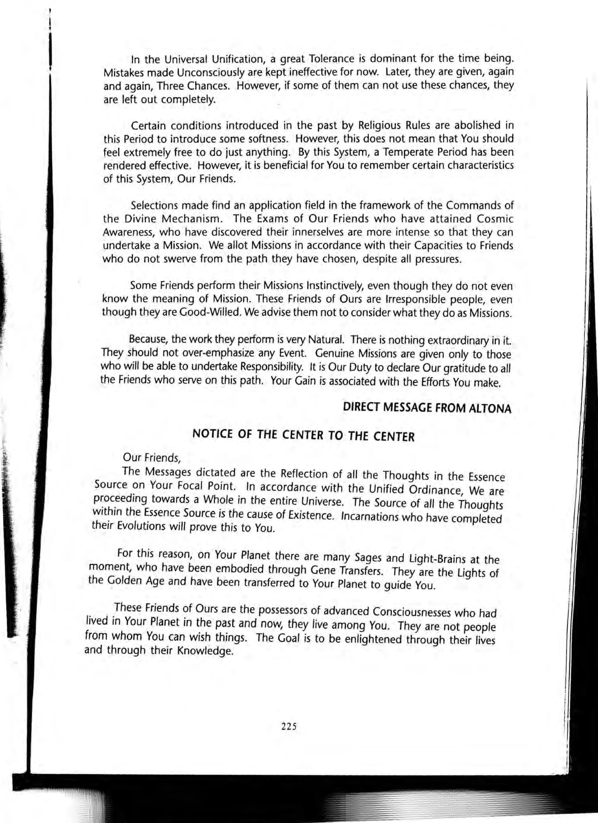 !
!
I In the Universal Unification, a great Tolerance is dominant for the time being.
Mistakes made Unconsciously are kept ineffective for now. Later, they are given, again
and again, Three Chances. However, if some of them can not use these chances, they
are left out completely.
Certain conditions introduced in the past by Religious Rules are abolished in
this Period to introduce some softness. However, this does not mean that You should
feel extremely free to do just anything. By this System, a Temperate Period has been
rendered effective. However, it is beneficial for You to remember certain characteristics
of this System, Our Friends.
Selections made find an application field in the framework of the Commands of
the Divine Mechanism. The Exams of Our Friends who have attained Cosmic
Awareness, who have discovered their innerselves are more intense so that they can
undertake a Mission. We allot Missions in accordance with their Capacities to Friends
who do not swerve from the path they have chosen, despite all pressures.
Some Friends perform their Missions Instinctively, even though they do not even
know the meaning of Mission. These Friends of Ours are Irresponsible people, even
though they are Good-Willed. We advise them not to consider what they do as Missions.
Because, the work they perform is very Natural. There is nothing extraordinary in it.
They should not over-emphasize any Event. Genuine Missions are given only to those
who will be able to undertake Responsibility. It is Our Duty to declare Our gratitude to all
the Friends who serve on this path. Your Gain is associated with the Efforts You make.
Our Friends,
DIRECT MESSAGE FROM ALTONA
NOTICE OF THE CENTER TO THE CENTER
The Messages dictated are the Reflection of all the Thoughts in the Essence
Source on Your Focal Point. In accordance with the Unified Ordinance We are
p~oc.eeding towards a Wh?le in the entire .Universe. The Source of all the Thoughts
wlt~rn the Essence Source IS the cause of EXistence. Incarnations who have completed
theIr Evolutions will prove this to You.
For this reason, on Your Planet there are many Sages and light-Brains at the
moment, who have been embodied through Gene Transfers. They are the lights of
the Golden Age and have been transferred to Your Planet to guide You.
These Friends of Ours are the possessors of advanced Consciousnesses who had
lived in Your Planet in the past and now, they live among You. They are not people
from whom You can wish things. The Goal is to be enlightened through their lives
and through their Knowledge.
225
 
