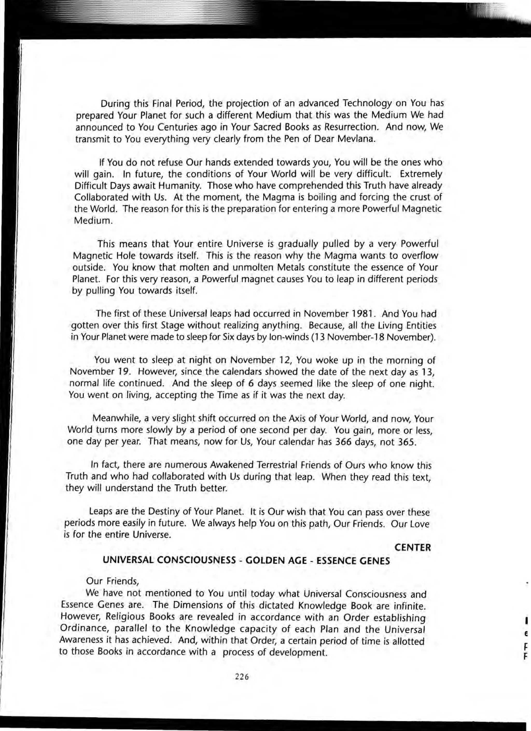 During this Final Period, the projection of an advanced Technology on You has
prepared Your Planet for such a different Medium that this was the Medium We had
announced to You Centuries ago in Your Sacred Books as Resurrection. And now, We
transmit to You everything very clearly from the Pen of Dear Mevlana.
If You do not refuse Our hands extended towards you, You will be the ones who
will gain. In future, the conditions of Your World will be very difficult. Extremely
Difficult Days await Humanity. Those who have comprehended this Truth have already
Collaborated with Us. At the moment, the Magma is boiling and forcing the crust of
the World. The reason for this is the preparation for entering a more Powerful Magnetic
Medium.
This means that Your entire Universe is gradually pulled by a very Powerful
Magnetic Hole towards itself. This is the reason why the Magma wants to overflow
outside. You know that molten and unmolten Metals constitute the essence of Your
Planet. For this very reason, a Powerful magnet causes You to leap in different periods
by pulling You towards itself.
The first of these Universal leaps had occurred in November 1981. And You had
gotten over this first Stage without realizing anything. Because, all the Living Entities
in Your Planet were made to sleep for Six days by lon-winds (13 November-18 November).
You went to sleep at night on November 12, You woke up in the morning of
November 19. However, since the calendars showed the date of the next day as 13,
normal life continued. And the sleep of 6 days seemed like the sleep of one night.
You went on living, accepting the Time as if it was the next day.
Meanwhile, a very slight shift occurred on the Axis of Your World, and now, Your
World turns more slowly by a period of one second per day. You gain, more or less,
one day per year. That means, now for Us, Your calendar has 366 days, not 365.
In fact, there are numerous Awakened Terrestrial Friends of Ours who know this
Truth and who had collaborated with Us during that leap. When they read this text,
they will understand the Truth better.
Leaps are the Destiny of Your Planet. It is Our wish that You can pass over these
periods more easily in future. We always help You on this path, Our Friends. Our Love
is for the entire Universe.
CENTER
UNIVERSAL CONSCIOUSNESS - GOLDEN AGE - ESSENCE GENES
Our Friends,
We have not mentioned to You until today what Universal Consciousness and
Essence Genes are. The Dimensions of this dictated Knowledge Book are infinite.
However, Religious Books are revealed in accordance with an Order establishing
Ordinance, parallel to the Knowledge capacity of each Plan and the Universal
Awareness it has achieved. And, within that Order, a certain period of time is allotted
to those Books in accordance with a process of development.
226
I
E
F
F
 