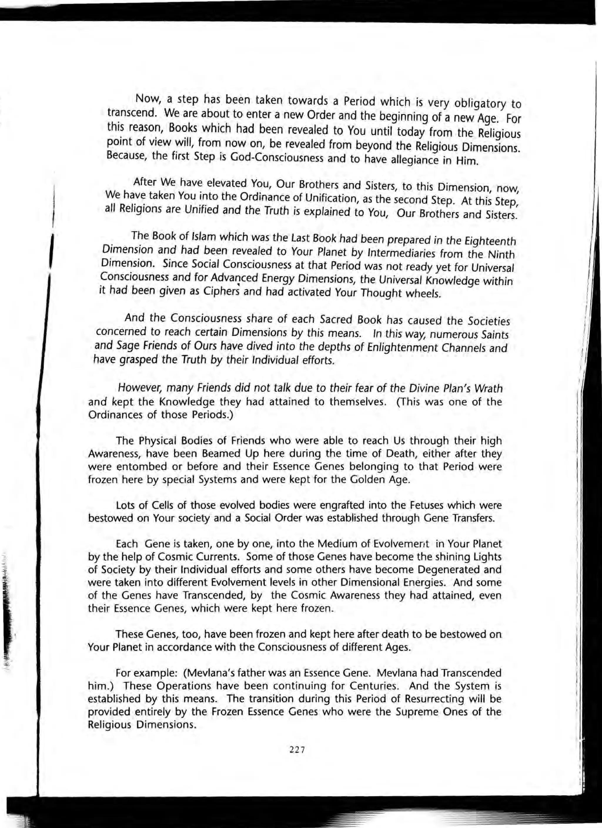 5
•
I
I
I
Now, a step has been taken towards a Period which is very obligatory to
tr~nscend. We are ab~ut to enter a new Order and the beginning of a new Age. For
thl~ reaso~, Bo~ks which had been revealed to You until today from the Religious
pOint of view Will, from now on, be revealed from beyond the Religious Dimensions.
Because, the first Step is God-Consciousness and to have allegiance in Him.
After We have elevated You, Our Brothers and Sisters, to this Dimension now
We ha.v~ taken You !~to the Ordinance of Unification, as the second Step. At thi~ Step:
all Religions are Umfled and the Truth is explained to You, Our Brothers and Sisters.
. T~e Book of Islam which was the last Book had been prepared in the Eighteenth
DImensIon and had been revealed to Your Planet by Intermediaries from the Ninth
Dimension. Since Social Consciousness at that Period was not ready yet for Universal
Consciousness and for AdvafJced Energy Dimensions, the Universal Knowledge within
it had been given as Ciphers and had activated Your Thought wheels.
And the Consciousness share of each Sacred Book has caused the Societies
concerned to reach certain Dimensions by this means. In this way, numerous Saints
and Sage Friends of Ours have dived into the depths of Enlightenment Channels and
have grasped the Truth by their Individual efforts.
However, many Friends did not talk due to their fear of the Divine Plan's Wrath
and kept the Knowledge they had attained to themselves. (This was one of the
Ordinances of those Periods.)
The Physical Bodies of Friends who were able to reach Us through their high
Awareness, have been Beamed Up here during the time of Death, either after they
were entombed or before and their Essence Genes belonging to that Period were
frozen here by special Systems and were kept for the Golden Age.
Lots of Cells of those evolved bodies were engrafted into the Fetuses which were
bestowed on Your society and a Social Order was established through Gene Transfers.
Each Gene is taken, one by one, into the Medium of Evolvement in Your Planet
by the help of Cosmic Currents. Some of those Genes have become the shining Lights
of Society by their Individual efforts and some others have become Degenerated and
were taken into different Evolvement levels in other Dimensional Energies. And some
of the Genes have Transcended, by the Cosmic Awareness they had attained, even
their Essence Genes, which were kept here frozen.
These Genes, too, have been frozen and kept here after death to be bestowed on
Your Planet in accordance with the Consciousness of different Ages.
For example: (Mevlana's father was an Essence Gene. Mevlana had Transcended
him.) These Operations have been continuing for Centuries. And the System is
established by this means. The transition during this Period of Resurrecting will be
provided entirely by the Frozen Essence Genes who were the Supreme Ones of the
Religious Dimensions.
227
I
I
I
I
It
 