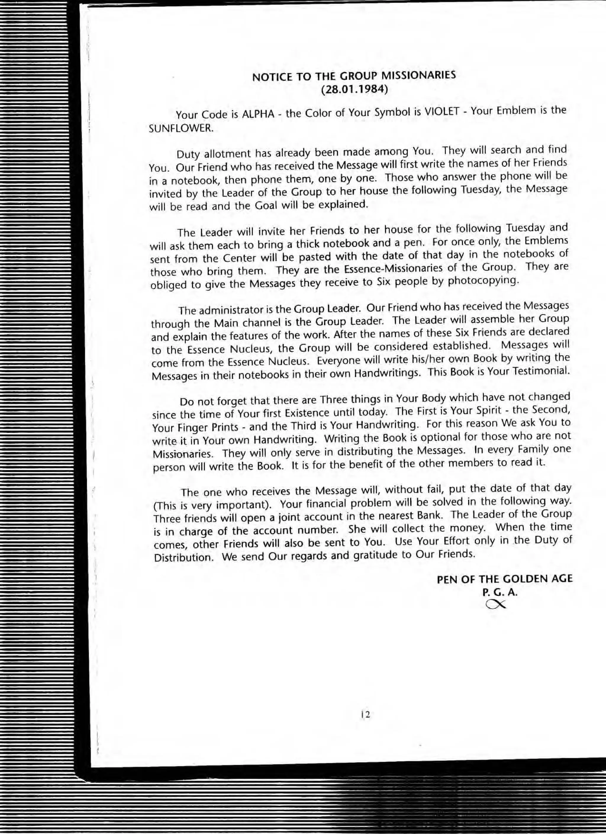 NOTICE TO THE GROUP MISSIONARIES
(28.01.1984)
Your Code is ALPHA + the COIOf of Your Symbol is VIOLET - Your Emblem is the
SUNFLOWER.
Duty allotment has already been made among You. They will search and find
You . OUf Friend who has received the Message will first write the names of her Friends
in a notebook, then phone them, one by one. Those who answer the phone will be
invited by the Leader of the Group to her house the following Tuesday, the Message
will be read and the Goal will be explained.
The Leader will invite her Friends to her house for the following Tuesday and
will ask them each to bring a thick notebook and a pen. For once only, the Emblems
sent from the Center will be pasted with the date of that day in the notebooks of
those who bring them. They are the Essence·Missionaries of the Group. They are
obliged to give the Messages they receive to Six people by photocopying.
The administrator is the Group leader. Our Friend who has received the Messages
through the Main channel is the Group leader. The leader will assemble her Group
and explain the features of the work. After the names of these Six Friends are declared
to the Essence Nucleus, the Group will be considered established. Messages will
come from the Essence Nucleus. Everyone will write his/her own Book by writing the
Messages in their notebooks in their own Handwritings. This Book is Your Testimonial.
Do not forget that there are Three things in Your Body which have not changed
since the time of Your first Existence until today. The First is Your Spirit. the Second,
Your Finger Print.s - and the Third is Your Handwriting. For this reason We ask You to
write it in Yout own Handwriting. Writing the Book is optional for those who are not
Missionaries. They will only serve in distributing the Messages. In every Family one
person will write the Book. It is for the benefit of the other members to read it.
The one who receives the Message will, without fail, put the date of that day
(This is very important). Your financial problem will be solved in the following way.
Three friends will open a joint account in the nearest Bank. The leader of the Group
is in charge of the account number. She will collect the money. When the time
comes, other Friends will also be sent to You . Use Your Effort only in the Duty of
Distribution. We send Our regards and gratitude to Our Friends.
12
PEN OF THE GOLDEN AGE
P. G.A.
ex
 