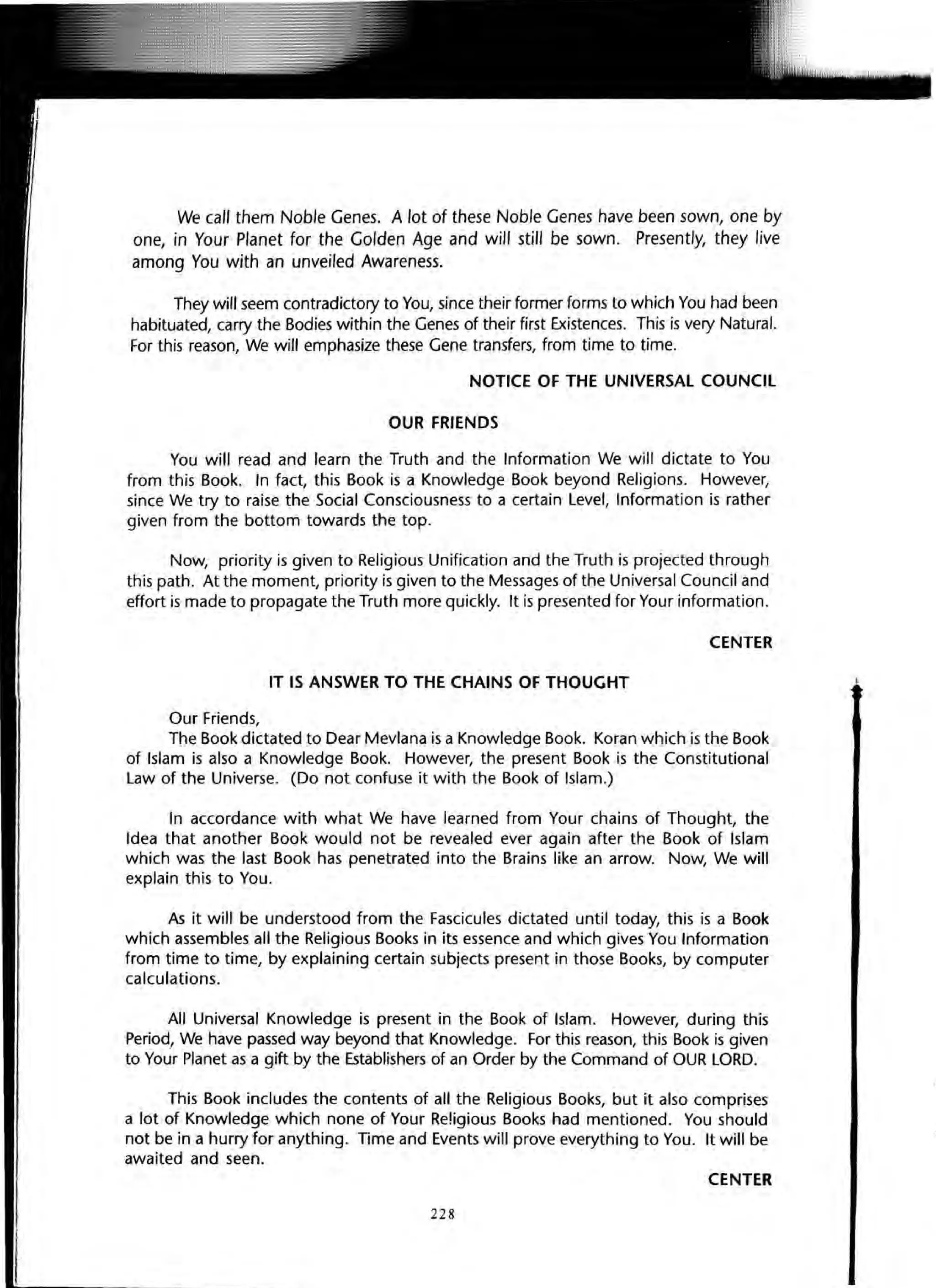 We call them Noble Genes. A lot of these Noble Genes have been sown, one by
one, in Your Planet for the Golden Age and will still be sown. Presently, they live
among You with an unveiled Awareness.
They will seem contradictory to You, since their former forms to which You had been
habituated, carry the Bodies within the Genes of their first Existences. This is very Natural.
For this reason, We will emphasize these Gene transfers, from time to time.
NOTICE OF THE UNIVERSAL COUNCIL
OUR FRIENDS
You will read and learn the Truth and the Information We will dictate to You
from this Book. In fact, this Book is a Knowledge Book beyond Religions. However,
since We try to raise the Social Consciousness to a certain Level, Information is rather
given from the bottom towards the top.
Now, priority is given to Religious Unification and the Truth is projected through
this path. At the moment, priority is given to the Messages of the Universal Council and
effort is made to propagate the Truth more quickly. It is presented for Your information.
CENTER
IT IS ANSWER TO THE CHAINS OF THOUGHT
Our Friends,
The Book dictated to Dear Mevlana is a Knowledge Book. Koran which is the Book
of Islam is also a Knowledge Book. However, the present Book is the Constitutional
Law of the Universe. (Do not confuse it with the Book of Islam.)
In accordance with what We have learned from Your chains of Thought, the
Idea that another Book would not be revealed ever again after the Book of Islam
which was the last Book has penetrated into the Brains like an arrow. Now, We will
explain this to You.
As it will be understood from the Fascicules dictated until today, this is a Book
which assembles all the Religious Books in its essence and which gives You Information
from time to time, by explaining certain subjects present in those Books, by computer
calculations.
All Universal Knowledge is present in the Book of Islam. However, during this
Period, We have passed way beyond that Knowledge. For this reason, this Book is given
to Your Planet as a gift by the Establishers of an Order by the Command of OUR LORD.
This Book includes the contents of all the Religious Books, but it also comprises
a lot of Knowledge which none of Your Religious Books had mentioned. You should
not be in a hurry for anything. Time and Events will prove everything to You. It will be
awaited and seen.
CENTER
228
 