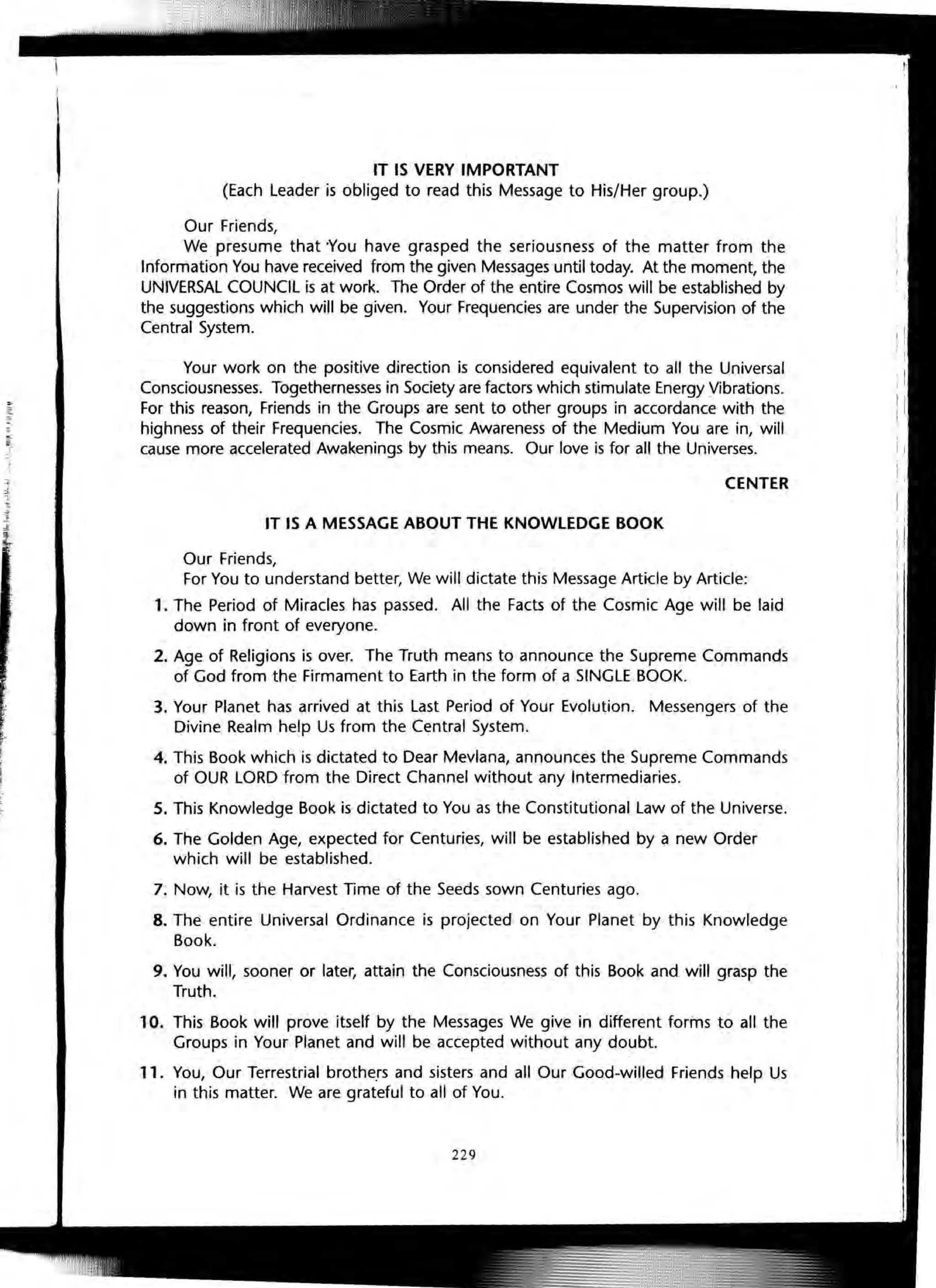 IT IS VERY IMPORTANT
(Each Leader is obliged to read this Message to His/Her group.)
Our Friends,
We presume that You have grasped the seriousness of the matter from the
Information You have received from the given Messages until today. At the moment, the
UNIVERSAL COUNCIL is at work. The Order of the entire Cosmos will be established by
the suggestions which will be given. Your Frequencies are under the Supervision of the
Central System.
Your work on the positive direction is considered equivalent to all the Universal
Consciousnesses. Togethernesses in Society are factors which stimulate Energy Vibrations.
For this reason, Friends in the Groups are sent to other groups in accordance with the
highness of their Frequencies. The Cosmic Awareness of the Medium You are in, will
cause more accelerated Awakenings by this means. Our love is for all the Universes.
CENTER
IT IS A MESSAGE ABOUT THE KNOWLEDGE BOOK
Our Friends,
For You to understand better, We will dictate this Message Article by Article:
1. The Period of Miracles has passed. All the Facts of the Cosmic Age will be laid
down in front of everyone.
2. Age of Religions is over. The Truth means to announce the Supreme Commands
of God from the Firmament to Earth in the form of a SINGLE BOOK.
3. Your Planet has arrived at this Last Period of Your Evolution. Messengers of the
Divine Realm help Us from the Central System.
4. This Book which is dictated to Dear Mevlana, announces the Supreme Commands
of OUR LORD from the Direct Channel without any Intermediaries.
5. This Knowledge Book is dictated to You as the Constitutional Law of the Universe.
6. The Golden Age, expected for Centuries, will be established by a new Order
which will be established.
7. Now, it is the Harvest Time of the Seeds sown Centuries ago.
8. The entire Universal Ordinance is projected on Your Planet by this Knowledge
Book.
9. You will, sooner or later, attain the Consciousness of this Book and will grasp the
Truth.
10. This Book will prove itself by the Messages We give in different forms to all the
Groups in Your Planet and will be accepted without any doubt.
11. You, Our Terrestrial brothers and sisters and all Our Good-willed Friends help Us
in this matter. We are grateful to all of You.
229
 
