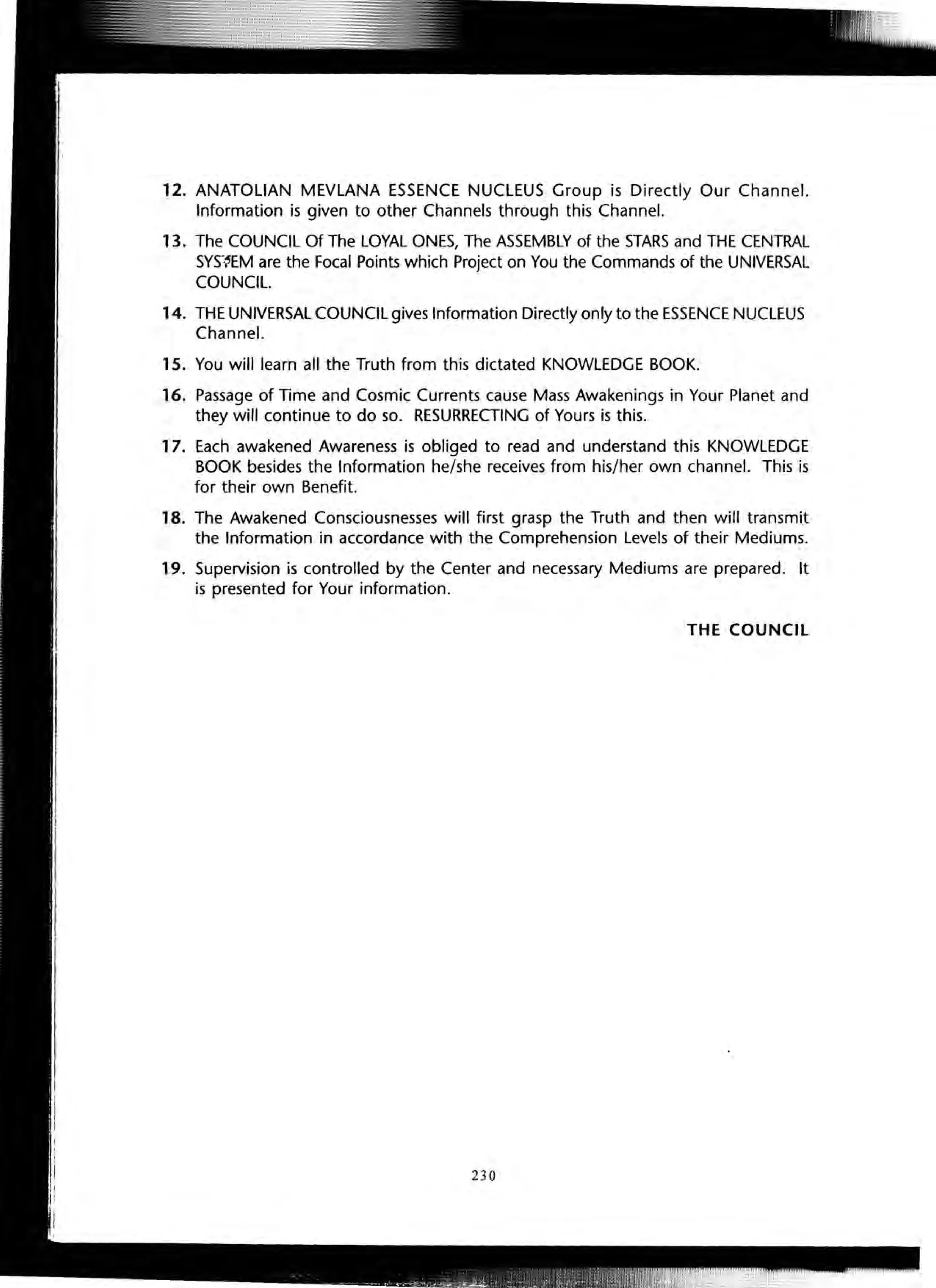 12. ANATOLIAN MEVLANA ESSENCE NUCLEUS Group is Directly Our Channel.
Information is given to other Channels through this Channel.
13. The COUNCIL Of The LOYAL ONES, The ASSEMBLY of the STARS and THE CENTRAL
SYS~~EM are the Focal Points which Project on You the Commands of the UNIVERSAL
COUNCIL.
14. THE UNIVERSAL COUNCIL gives Information Directly only to the ESSENCE NUCLEUS
Channel.
15. You will learn all the Truth from this dictated KNOWLEDGE BOOK.
16. Passage of Time and Cosmic Currents cause Mass Awakenings in Your Planet and
they will continue to do so. RESURRECTING of Yours is this.
17. Each awakened Awareness is obliged to read and understand this KNOWLEDGE
BOOK besides the Information he/she receives from his/her own channel. This is
for their own Benefit.
18. The Awakened Consciousnesses will first grasp the Truth and then will transmit
the Information in accordance with the Comprehension Levels of their Mediums.
19. Supervision is controlled by the Center and necessary Mediums are prepared. It
is presented for Your information.
THE COUNCIL
230
 