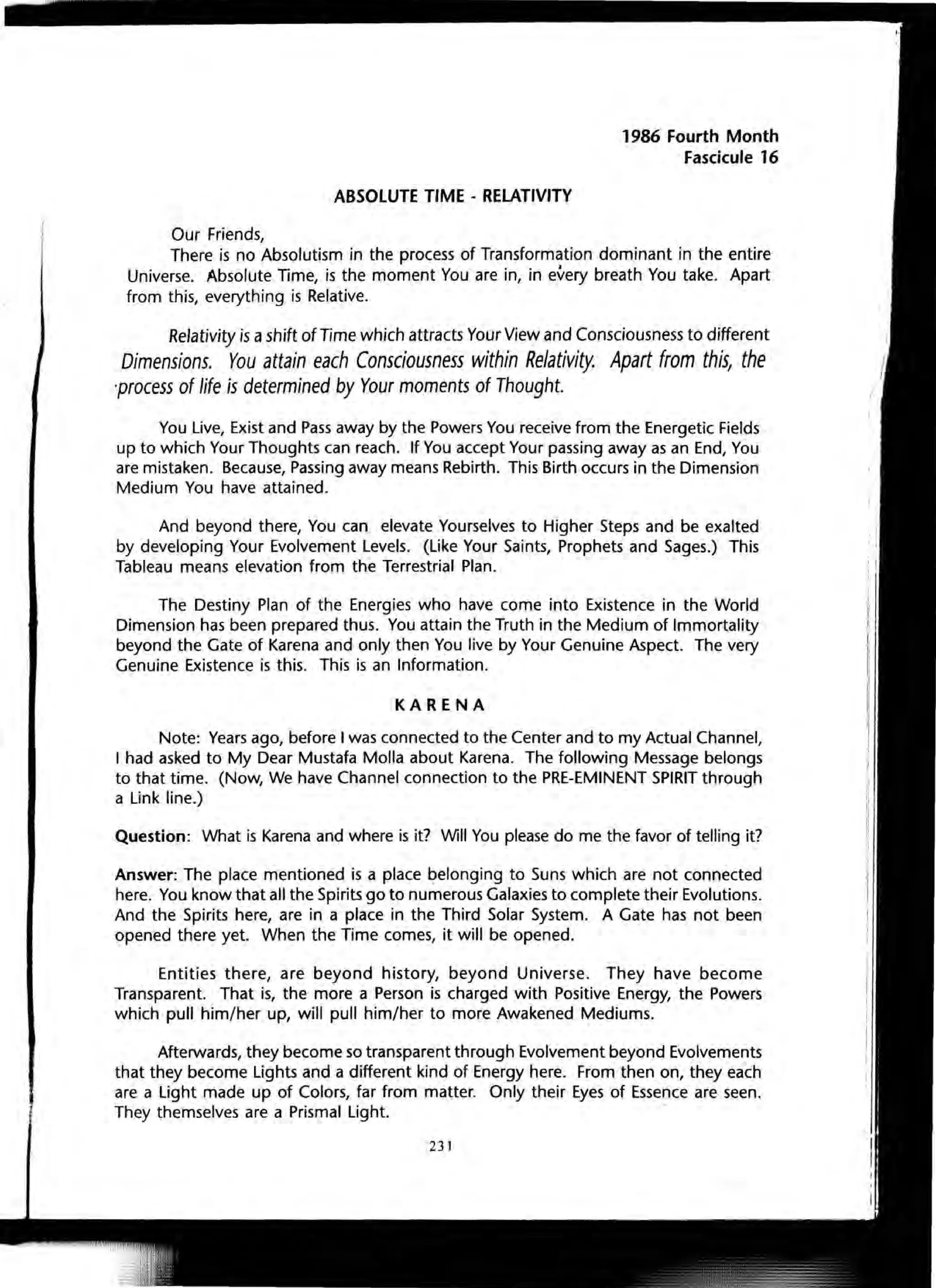 ABSOLUTE TIME - RELATIVITY
Our Friends,
1986 Fourth Month
Fascicule 16
There is no Absolutism in the process of Transformation dominant in the entire
Universe. Absolute Time, is the moment You are in, in every breath You take. Apart
from this, everything is Relative.
Relativity is ashift of Time which attracts Your View and Consciousness to different
Dimensions. You attain each Consciousness within Relativity. Apart from this, the
process of life is determined by Your moments of Thought.
You Live, Exist and Pass away by the Powers You receive from the Energetic Fields
up to which Your Thoughts can reach. If You accept Your passing away as an End, You
are mistaken. Because, Passing away means Rebirth. This Birth occurs in the Dimension
Medium You have attained.
And beyond there, You can elevate Yourselves to Higher Steps and be exalted
by developing Your Evolvement Levels. (Like Your Saints, Prophets and Sages.) This
Tableau means elevation from the Terrestrial Plan.
The Destiny Plan of the Energies who have come into Existence in the World
Dimension has been prepared thus. You attain the Truth in the Medium of Immortality
beyond the Gate of Karena and only then You live by Your Genuine Aspect. The very
Genuine Existence is this. This is an Information.
KARENA
Note: Years ago, before I was connected to the Center and to my Actual Channel,
I had asked to My Dear Mustafa Molla about Karena. The following Message belongs
to that time. (Now, We have Channel connection to the PRE-EMINENT SPIRIT through
a Link line.)
Question: What is Karena and where is it? Will You please do me the favor of telling it?
Answer: The place mentioned is a place belonging to Suns which are not connected
here. You know that all the Spirits go to numerous Galaxies to complete their Evolutions.
And the Spirits here, are in a place in the Third Solar System. A Gate has not been
opened there yet. When the Time comes, it will be opened.
Entities there, are beyond history, beyond Universe. They have become
Transparent. That is, the more a Person is charged with Positive Energy, the Powers
which pull him/her up, will pull him/her to more Awakened Mediums.
Afterwards, they become so transparent through Evolvement beyond Evolvements
that they become Lights and a different kind of Energy here. From then on, they each
are a Light made up of Colors, far from matter. Only their Eyes of Essence are seen.
They themselves are a Prismal Light.
231
 